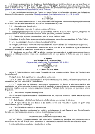 § 1º Aplicam-se aos militares dos Estados, do Distrito Federal e dos Territórios, além do que vier a ser fixado em
lei, as disposições do art. 14, § 8º; do art. 40, § 9º; e do art. 142, §§ 2º e 3º, cabendo a lei estadual específica dispor
sobre as matérias do art. 142, § 3º, inciso X, sendo as patentes dos oficiais conferidas pelos respectivos governadores.
(Redação dada pela Emenda Constitucional nº 20, de 15/12/98)
§ 2º Aos pensionistas dos militares dos Estados, do Distrito Federal e dos Territórios aplica-se o que for fixado em
lei específica do respectivo ente estatal. (Redação dada pela Emenda Constitucional nº 41, 19.12.2003)
Seção IV
DAS REGIÕES
Art. 43. Para efeitos administrativos, a União poderá articular sua ação em um mesmo complexo geoeconômico e
social, visando a seu desenvolvimento e à redução das desigualdades regionais.
§ 1º - Lei complementar disporá sobre:
I - as condições para integração de regiões em desenvolvimento;
II - a composição dos organismos regionais que executarão, na forma da lei, os planos regionais, integrantes dos
planos nacionais de desenvolvimento econômico e social, aprovados juntamente com estes.
§ 2º - Os incentivos regionais compreenderão, além de outros, na forma da lei:
I - igualdade de tarifas, fretes, seguros e outros itens de custos e preços de responsabilidade do Poder Público;
II - juros favorecidos para financiamento de atividades prioritárias;
III - isenções, reduções ou diferimento temporário de tributos federais devidos por pessoas físicas ou jurídicas;
IV - prioridade para o aproveitamento econômico e social dos rios e das massas de água represadas ou
represáveis nas regiões de baixa renda, sujeitas a secas periódicas.
§ 3º - Nas áreas a que se refere o § 2º, IV, a União incentivará a recuperação de terras áridas e cooperará com os
pequenos e médios proprietários rurais para o estabelecimento, em suas glebas, de fontes de água e de pequena
irrigação.
TÍTULO IV
DA ORGANIZAÇÃO DOS PODERES
(Redação dada pela Emenda Constitucional nº 80, de 2014)
CAPÍTULO I
DO PODER LEGISLATIVO
SEÇÃO I
DO CONGRESSO NACIONAL
Art. 44. O Poder Legislativo é exercido pelo Congresso Nacional, que se compõe da Câmara dos Deputados e do
Senado Federal.
Parágrafo único. Cada legislatura terá a duração de quatro anos.
Art. 45. A Câmara dos Deputados compõe-se de representantes do povo, eleitos, pelo sistema proporcional, em
cada Estado, em cada Território e no Distrito Federal.
§ 1º - O número total de Deputados, bem como a representação por Estado e pelo Distrito Federal, será
estabelecido por lei complementar, proporcionalmente à população, procedendo-se aos ajustes necessários, no ano
anterior às eleições, para que nenhuma daquelas unidades da Federação tenha menos de oito ou mais de setenta
Deputados.
§ 2º - Cada Território elegerá quatro Deputados.
Art. 46. O Senado Federal compõe-se de representantes dos Estados e do Distrito Federal, eleitos segundo o
princípio majoritário.
§ 1º - Cada Estado e o Distrito Federal elegerão três Senadores, com mandato de oito anos.
§ 2º - A representação de cada Estado e do Distrito Federal será renovada de quatro em quatro anos,
alternadamente, por um e dois terços.
§ 3º - Cada Senador será eleito com dois suplentes.
Art. 47. Salvo disposição constitucional em contrário, as deliberações de cada Casa e de suas Comissões serão
tomadas por maioria dos votos, presente a maioria absoluta de seus membros.
Seção II
DAS ATRIBUIÇÕES DO CONGRESSO NACIONAL
Art. 48. Cabe ao Congresso Nacional, com a sanção do Presidente da República, não exigida esta para o
especificado nos arts. 49, 51 e 52, dispor sobre todas as matérias de competência da União, especialmente sobre:
I - sistema tributário, arrecadação e distribuição de rendas;
 