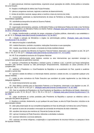 II - plano plurianual, diretrizes orçamentárias, orçamento anual, operações de crédito, dívida pública e emissões
de curso forçado;
III - fixação e modificação do efetivo das Forças Armadas;
IV - planos e programas nacionais, regionais e setoriais de desenvolvimento;
V - limites do território nacional, espaço aéreo e marítimo e bens do domínio da União;
VI - incorporação, subdivisão ou desmembramento de áreas de Territórios ou Estados, ouvidas as respectivas
Assembléias Legislativas;
VII - transferência temporária da sede do Governo Federal;
VIII - concessão de anistia;
IX - organização administrativa, judiciária, do Ministério Público e da Defensoria Pública da União e dos Territórios
e organização judiciária e do Ministério Público do Distrito Federal; (Redação dada pela Emenda Constitucional nº 69,
de 2012) (Produção de efeito)
X – criação, transformação e extinção de cargos, empregos e funções públicas, observado o que estabelece o
art. 84, VI, b; (Redação dada pela Emenda Constitucional nº 32, de 2001)
XI – criação e extinção de Ministérios e órgãos da administração pública; (Redação dada pela Emenda
Constitucional nº 32, de 2001)
XII - telecomunicações e radiodifusão;
XIII - matéria financeira, cambial e monetária, instituições financeiras e suas operações;
XIV - moeda, seus limites de emissão, e montante da dívida mobiliária federal.
XV - fixação do subsídio dos Ministros do Supremo Tribunal Federal, observado o que dispõem os arts. 39, § 4º;
150, II; 153, III; e 153, § 2º, I. (Redação dada pela Emenda Constitucional nº 41, 19.12.2003)
Art. 49. É da competência exclusiva do Congresso Nacional:
I - resolver definitivamente sobre tratados, acordos ou atos internacionais que acarretem encargos ou
compromissos gravosos ao patrimônio nacional;
II - autorizar o Presidente da República a declarar guerra, a celebrar a paz, a permitir que forças estrangeiras
transitem pelo território nacional ou nele permaneçam temporariamente, ressalvados os casos previstos em lei
complementar;
III - autorizar o Presidente e o Vice-Presidente da República a se ausentarem do País, quando a ausência
exceder a quinze dias;
IV - aprovar o estado de defesa e a intervenção federal, autorizar o estado de sítio, ou suspender qualquer uma
dessas medidas;
V - sustar os atos normativos do Poder Executivo que exorbitem do poder regulamentar ou dos limites de
delegação legislativa;
VI - mudar temporariamente sua sede;
VII - fixar idêntico subsídio para os Deputados Federais e os Senadores, observado o que dispõem os arts. 37,
XI, 39, § 4º, 150, II, 153, III, e 153, § 2º, I; (Redação dada pela Emenda Constitucional nº 19, de 1998)
VIII - fixar os subsídios do Presidente e do Vice-Presidente da República e dos Ministros de Estado, observado o
que dispõem os arts. 37, XI, 39, § 4º, 150, II, 153, III, e 153, § 2º, I; (Redação dada pela Emenda Constitucional nº 19,
de 1998)
IX - julgar anualmente as contas prestadas pelo Presidente da República e apreciar os relatórios sobre a
execução dos planos de governo;
X - fiscalizar e controlar, diretamente, ou por qualquer de suas Casas, os atos do Poder Executivo, incluídos os da
administração indireta;
XI - zelar pela preservação de sua competência legislativa em face da atribuição normativa dos outros Poderes;
XII - apreciar os atos de concessão e renovação de concessão de emissoras de rádio e televisão;
XIII - escolher dois terços dos membros do Tribunal de Contas da União;
XIV - aprovar iniciativas do Poder Executivo referentes a atividades nucleares;
XV - autorizar referendo e convocar plebiscito;
XVI - autorizar, em terras indígenas, a exploração e o aproveitamento de recursos hídricos e a pesquisa e lavra
de riquezas minerais;
 