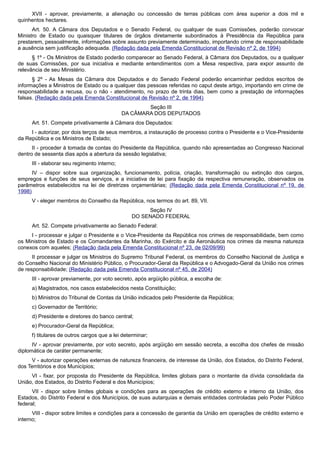 XVII - aprovar, previamente, a alienação ou concessão de terras públicas com área superior a dois mil e
quinhentos hectares.
Art. 50. A Câmara dos Deputados e o Senado Federal, ou qualquer de suas Comissões, poderão convocar
Ministro de Estado ou quaisquer titulares de órgãos diretamente subordinados à Presidência da República para
prestarem, pessoalmente, informações sobre assunto previamente determinado, importando crime de responsabilidade
a ausência sem justificação adequada. (Redação dada pela Emenda Constitucional de Revisão nº 2, de 1994)
§ 1º - Os Ministros de Estado poderão comparecer ao Senado Federal, à Câmara dos Deputados, ou a qualquer
de suas Comissões, por sua iniciativa e mediante entendimentos com a Mesa respectiva, para expor assunto de
relevância de seu Ministério.
§ 2º - As Mesas da Câmara dos Deputados e do Senado Federal poderão encaminhar pedidos escritos de
informações a Ministros de Estado ou a qualquer das pessoas referidas no caput deste artigo, importando em crime de
responsabilidade a recusa, ou o não - atendimento, no prazo de trinta dias, bem como a prestação de informações
falsas. (Redação dada pela Emenda Constitucional de Revisão nº 2, de 1994)
Seção III
DA CÂMARA DOS DEPUTADOS
Art. 51. Compete privativamente à Câmara dos Deputados:
I - autorizar, por dois terços de seus membros, a instauração de processo contra o Presidente e o Vice-Presidente
da República e os Ministros de Estado;
II - proceder à tomada de contas do Presidente da República, quando não apresentadas ao Congresso Nacional
dentro de sessenta dias após a abertura da sessão legislativa;
III - elaborar seu regimento interno;
IV – dispor sobre sua organização, funcionamento, polícia, criação, transformação ou extinção dos cargos,
empregos e funções de seus serviços, e a iniciativa de lei para fixação da respectiva remuneração, observados os
parâmetros estabelecidos na lei de diretrizes orçamentárias; (Redação dada pela Emenda Constitucional nº 19, de
1998)
V - eleger membros do Conselho da República, nos termos do art. 89, VII.
Seção IV
DO SENADO FEDERAL
Art. 52. Compete privativamente ao Senado Federal:
I - processar e julgar o Presidente e o Vice-Presidente da República nos crimes de responsabilidade, bem como
os Ministros de Estado e os Comandantes da Marinha, do Exército e da Aeronáutica nos crimes da mesma natureza
conexos com aqueles; (Redação dada pela Emenda Constitucional nº 23, de 02/09/99)
II processar e julgar os Ministros do Supremo Tribunal Federal, os membros do Conselho Nacional de Justiça e
do Conselho Nacional do Ministério Público, o Procurador-Geral da República e o Advogado-Geral da União nos crimes
de responsabilidade; (Redação dada pela Emenda Constitucional nº 45, de 2004)
III - aprovar previamente, por voto secreto, após argüição pública, a escolha de:
a) Magistrados, nos casos estabelecidos nesta Constituição;
b) Ministros do Tribunal de Contas da União indicados pelo Presidente da República;
c) Governador de Território;
d) Presidente e diretores do banco central;
e) Procurador-Geral da República;
f) titulares de outros cargos que a lei determinar;
IV - aprovar previamente, por voto secreto, após argüição em sessão secreta, a escolha dos chefes de missão
diplomática de caráter permanente;
V - autorizar operações externas de natureza financeira, de interesse da União, dos Estados, do Distrito Federal,
dos Territórios e dos Municípios;
VI - fixar, por proposta do Presidente da República, limites globais para o montante da dívida consolidada da
União, dos Estados, do Distrito Federal e dos Municípios;
VII - dispor sobre limites globais e condições para as operações de crédito externo e interno da União, dos
Estados, do Distrito Federal e dos Municípios, de suas autarquias e demais entidades controladas pelo Poder Público
federal;
VIII - dispor sobre limites e condições para a concessão de garantia da União em operações de crédito externo e
interno;
 