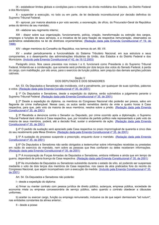 IX - estabelecer limites globais e condições para o montante da dívida mobiliária dos Estados, do Distrito Federal
e dos Municípios;
X - suspender a execução, no todo ou em parte, de lei declarada inconstitucional por decisão definitiva do
Supremo Tribunal Federal;
XI - aprovar, por maioria absoluta e por voto secreto, a exoneração, de ofício, do Procurador-Geral da República
antes do término de seu mandato;
XII - elaborar seu regimento interno;
XIII - dispor sobre sua organização, funcionamento, polícia, criação, transformação ou extinção dos cargos,
empregos e funções de seus serviços, e a iniciativa de lei para fixação da respectiva remuneração, observados os
parâmetros estabelecidos na lei de diretrizes orçamentárias; (Redação dada pela Emenda Constitucional nº 19, de
1998)
XIV - eleger membros do Conselho da República, nos termos do art. 89, VII.
XV - avaliar periodicamente a funcionalidade do Sistema Tributário Nacional, em sua estrutura e seus
componentes, e o desempenho das administrações tributárias da União, dos Estados e do Distrito Federal e dos
Municípios. (Incluído pela Emenda Constitucional nº 42, de 19.12.2003)
Parágrafo único. Nos casos previstos nos incisos I e II, funcionará como Presidente o do Supremo Tribunal
Federal, limitando-se a condenação, que somente será proferida por dois terços dos votos do Senado Federal, à perda
do cargo, com inabilitação, por oito anos, para o exercício de função pública, sem prejuízo das demais sanções judiciais
cabíveis.
Seção V
DOS DEPUTADOS E DOS SENADORES
Art. 53. Os Deputados e Senadores são invioláveis, civil e penalmente, por quaisquer de suas opiniões, palavras
e votos. (Redação dada pela Emenda Constitucional nº 35, de 2001)
§ 1º Os Deputados e Senadores, desde a expedição do diploma, serão submetidos a julgamento perante o
Supremo Tribunal Federal. (Redação dada pela Emenda Constitucional nº 35, de 2001)
§ 2º Desde a expedição do diploma, os membros do Congresso Nacional não poderão ser presos, salvo em
flagrante de crime inafiançável. Nesse caso, os autos serão remetidos dentro de vinte e quatro horas à Casa
respectiva, para que, pelo voto da maioria de seus membros, resolva sobre a prisão. (Redação dada pela Emenda
Constitucional nº 35, de 2001)
§ 3º Recebida a denúncia contra o Senador ou Deputado, por crime ocorrido após a diplomação, o Supremo
Tribunal Federal dará ciência à Casa respectiva, que, por iniciativa de partido político nela representado e pelo voto da
maioria de seus membros, poderá, até a decisão final, sustar o andamento da ação. (Redação dada pela Emenda
Constitucional nº 35, de 2001)
§ 4º O pedido de sustação será apreciado pela Casa respectiva no prazo improrrogável de quarenta e cinco dias
do seu recebimento pela Mesa Diretora. (Redação dada pela Emenda Constitucional nº 35, de 2001)
§ 5º A sustação do processo suspende a prescrição, enquanto durar o mandato. (Redação dada pela Emenda
Constitucional nº 35, de 2001)
§ 6º Os Deputados e Senadores não serão obrigados a testemunhar sobre informações recebidas ou prestadas
em razão do exercício do mandato, nem sobre as pessoas que lhes confiaram ou deles receberam informações.
(Redação dada pela Emenda Constitucional nº 35, de 2001)
§ 7º A incorporação às Forças Armadas de Deputados e Senadores, embora militares e ainda que em tempo de
guerra, dependerá de prévia licença da Casa respectiva. (Redação dada pela Emenda Constitucional nº 35, de 2001)
§ 8º As imunidades de Deputados ou Senadores subsistirão durante o estado de sítio, só podendo ser suspensas
mediante o voto de dois terços dos membros da Casa respectiva, nos casos de atos praticados fora do recinto do
Congresso Nacional, que sejam incompatíveis com a execução da medida. (Incluído pela Emenda Constitucional nº 35,
de 2001)
Art. 54. Os Deputados e Senadores não poderão:
I - desde a expedição do diploma:
a) firmar ou manter contrato com pessoa jurídica de direito público, autarquia, empresa pública, sociedade de
economia mista ou empresa concessionária de serviço público, salvo quando o contrato obedecer a cláusulas
uniformes;
b) aceitar ou exercer cargo, função ou emprego remunerado, inclusive os de que sejam demissíveis "ad nutum",
nas entidades constantes da alínea anterior;
II - desde a posse:
 