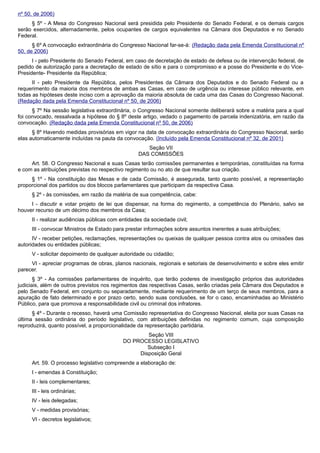 nº 50, de 2006)
§ 5º - A Mesa do Congresso Nacional será presidida pelo Presidente do Senado Federal, e os demais cargos
serão exercidos, alternadamente, pelos ocupantes de cargos equivalentes na Câmara dos Deputados e no Senado
Federal.
§ 6º A convocação extraordinária do Congresso Nacional far-se-á: (Redação dada pela Emenda Constitucional nº
50, de 2006)
I - pelo Presidente do Senado Federal, em caso de decretação de estado de defesa ou de intervenção federal, de
pedido de autorização para a decretação de estado de sítio e para o compromisso e a posse do Presidente e do Vice-
Presidente- Presidente da República;
II - pelo Presidente da República, pelos Presidentes da Câmara dos Deputados e do Senado Federal ou a
requerimento da maioria dos membros de ambas as Casas, em caso de urgência ou interesse público relevante, em
todas as hipóteses deste inciso com a aprovação da maioria absoluta de cada uma das Casas do Congresso Nacional.
(Redação dada pela Emenda Constitucional nº 50, de 2006)
§ 7º Na sessão legislativa extraordinária, o Congresso Nacional somente deliberará sobre a matéria para a qual
foi convocado, ressalvada a hipótese do § 8º deste artigo, vedado o pagamento de parcela indenizatória, em razão da
convocação. (Redação dada pela Emenda Constitucional nº 50, de 2006)
§ 8º Havendo medidas provisórias em vigor na data de convocação extraordinária do Congresso Nacional, serão
elas automaticamente incluídas na pauta da convocação. (Incluído pela Emenda Constitucional nº 32, de 2001)
Seção VII
DAS COMISSÕES
Art. 58. O Congresso Nacional e suas Casas terão comissões permanentes e temporárias, constituídas na forma
e com as atribuições previstas no respectivo regimento ou no ato de que resultar sua criação.
§ 1º - Na constituição das Mesas e de cada Comissão, é assegurada, tanto quanto possível, a representação
proporcional dos partidos ou dos blocos parlamentares que participam da respectiva Casa.
§ 2º - às comissões, em razão da matéria de sua competência, cabe:
I - discutir e votar projeto de lei que dispensar, na forma do regimento, a competência do Plenário, salvo se
houver recurso de um décimo dos membros da Casa;
II - realizar audiências públicas com entidades da sociedade civil;
III - convocar Ministros de Estado para prestar informações sobre assuntos inerentes a suas atribuições;
IV - receber petições, reclamações, representações ou queixas de qualquer pessoa contra atos ou omissões das
autoridades ou entidades públicas;
V - solicitar depoimento de qualquer autoridade ou cidadão;
VI - apreciar programas de obras, planos nacionais, regionais e setoriais de desenvolvimento e sobre eles emitir
parecer.
§ 3º - As comissões parlamentares de inquérito, que terão poderes de investigação próprios das autoridades
judiciais, além de outros previstos nos regimentos das respectivas Casas, serão criadas pela Câmara dos Deputados e
pelo Senado Federal, em conjunto ou separadamente, mediante requerimento de um terço de seus membros, para a
apuração de fato determinado e por prazo certo, sendo suas conclusões, se for o caso, encaminhadas ao Ministério
Público, para que promova a responsabilidade civil ou criminal dos infratores.
§ 4º - Durante o recesso, haverá uma Comissão representativa do Congresso Nacional, eleita por suas Casas na
última sessão ordinária do período legislativo, com atribuições definidas no regimento comum, cuja composição
reproduzirá, quanto possível, a proporcionalidade da representação partidária.
Seção VIII
DO PROCESSO LEGISLATIVO
Subseção I
Disposição Geral
Art. 59. O processo legislativo compreende a elaboração de:
I - emendas à Constituição;
II - leis complementares;
III - leis ordinárias;
IV - leis delegadas;
V - medidas provisórias;
VI - decretos legislativos;
 