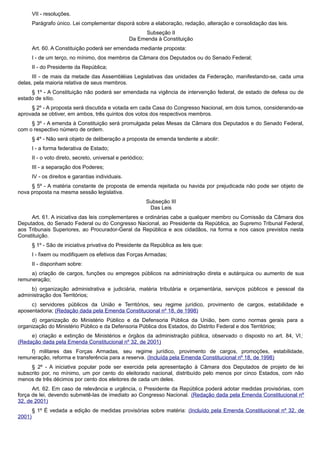 VII - resoluções.
Parágrafo único. Lei complementar disporá sobre a elaboração, redação, alteração e consolidação das leis.
Subseção II
Da Emenda à Constituição
Art. 60. A Constituição poderá ser emendada mediante proposta:
I - de um terço, no mínimo, dos membros da Câmara dos Deputados ou do Senado Federal;
II - do Presidente da República;
III - de mais da metade das Assembléias Legislativas das unidades da Federação, manifestando-se, cada uma
delas, pela maioria relativa de seus membros.
§ 1º - A Constituição não poderá ser emendada na vigência de intervenção federal, de estado de defesa ou de
estado de sítio.
§ 2º - A proposta será discutida e votada em cada Casa do Congresso Nacional, em dois turnos, considerando-se
aprovada se obtiver, em ambos, três quintos dos votos dos respectivos membros.
§ 3º - A emenda à Constituição será promulgada pelas Mesas da Câmara dos Deputados e do Senado Federal,
com o respectivo número de ordem.
§ 4º - Não será objeto de deliberação a proposta de emenda tendente a abolir:
I - a forma federativa de Estado;
II - o voto direto, secreto, universal e periódico;
III - a separação dos Poderes;
IV - os direitos e garantias individuais.
§ 5º - A matéria constante de proposta de emenda rejeitada ou havida por prejudicada não pode ser objeto de
nova proposta na mesma sessão legislativa.
Subseção III
Das Leis
Art. 61. A iniciativa das leis complementares e ordinárias cabe a qualquer membro ou Comissão da Câmara dos
Deputados, do Senado Federal ou do Congresso Nacional, ao Presidente da República, ao Supremo Tribunal Federal,
aos Tribunais Superiores, ao Procurador-Geral da República e aos cidadãos, na forma e nos casos previstos nesta
Constituição.
§ 1º - São de iniciativa privativa do Presidente da República as leis que:
I - fixem ou modifiquem os efetivos das Forças Armadas;
II - disponham sobre:
a) criação de cargos, funções ou empregos públicos na administração direta e autárquica ou aumento de sua
remuneração;
b) organização administrativa e judiciária, matéria tributária e orçamentária, serviços públicos e pessoal da
administração dos Territórios;
c) servidores públicos da União e Territórios, seu regime jurídico, provimento de cargos, estabilidade e
aposentadoria; (Redação dada pela Emenda Constitucional nº 18, de 1998)
d) organização do Ministério Público e da Defensoria Pública da União, bem como normas gerais para a
organização do Ministério Público e da Defensoria Pública dos Estados, do Distrito Federal e dos Territórios;
e) criação e extinção de Ministérios e órgãos da administração pública, observado o disposto no art. 84, VI;
(Redação dada pela Emenda Constitucional nº 32, de 2001)
f) militares das Forças Armadas, seu regime jurídico, provimento de cargos, promoções, estabilidade,
remuneração, reforma e transferência para a reserva. (Incluída pela Emenda Constitucional nº 18, de 1998)
§ 2º - A iniciativa popular pode ser exercida pela apresentação à Câmara dos Deputados de projeto de lei
subscrito por, no mínimo, um por cento do eleitorado nacional, distribuído pelo menos por cinco Estados, com não
menos de três décimos por cento dos eleitores de cada um deles.
Art. 62. Em caso de relevância e urgência, o Presidente da República poderá adotar medidas provisórias, com
força de lei, devendo submetê-las de imediato ao Congresso Nacional. (Redação dada pela Emenda Constitucional nº
32, de 2001)
§ 1º É vedada a edição de medidas provisórias sobre matéria: (Incluído pela Emenda Constitucional nº 32, de
2001)
 