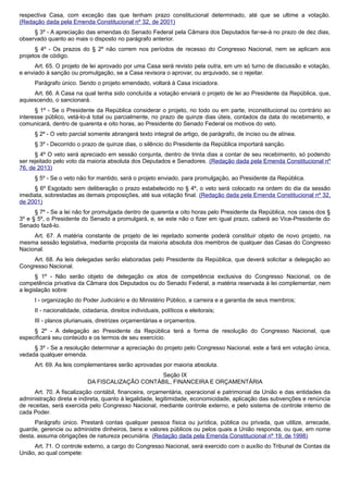 respectiva Casa, com exceção das que tenham prazo constitucional determinado, até que se ultime a votação.
(Redação dada pela Emenda Constitucional nº 32, de 2001)
§ 3º - A apreciação das emendas do Senado Federal pela Câmara dos Deputados far-se-á no prazo de dez dias,
observado quanto ao mais o disposto no parágrafo anterior.
§ 4º - Os prazos do § 2º não correm nos períodos de recesso do Congresso Nacional, nem se aplicam aos
projetos de código.
Art. 65. O projeto de lei aprovado por uma Casa será revisto pela outra, em um só turno de discussão e votação,
e enviado à sanção ou promulgação, se a Casa revisora o aprovar, ou arquivado, se o rejeitar.
Parágrafo único. Sendo o projeto emendado, voltará à Casa iniciadora.
Art. 66. A Casa na qual tenha sido concluída a votação enviará o projeto de lei ao Presidente da República, que,
aquiescendo, o sancionará.
§ 1º - Se o Presidente da República considerar o projeto, no todo ou em parte, inconstitucional ou contrário ao
interesse público, vetá-lo-á total ou parcialmente, no prazo de quinze dias úteis, contados da data do recebimento, e
comunicará, dentro de quarenta e oito horas, ao Presidente do Senado Federal os motivos do veto.
§ 2º - O veto parcial somente abrangerá texto integral de artigo, de parágrafo, de inciso ou de alínea.
§ 3º - Decorrido o prazo de quinze dias, o silêncio do Presidente da República importará sanção.
§ 4º O veto será apreciado em sessão conjunta, dentro de trinta dias a contar de seu recebimento, só podendo
ser rejeitado pelo voto da maioria absoluta dos Deputados e Senadores. (Redação dada pela Emenda Constitucional nº
76, de 2013)
§ 5º - Se o veto não for mantido, será o projeto enviado, para promulgação, ao Presidente da República.
§ 6º Esgotado sem deliberação o prazo estabelecido no § 4º, o veto será colocado na ordem do dia da sessão
imediata, sobrestadas as demais proposições, até sua votação final. (Redação dada pela Emenda Constitucional nº 32,
de 2001)
§ 7º - Se a lei não for promulgada dentro de quarenta e oito horas pelo Presidente da República, nos casos dos §
3º e § 5º, o Presidente do Senado a promulgará, e, se este não o fizer em igual prazo, caberá ao Vice-Presidente do
Senado fazê-lo.
Art. 67. A matéria constante de projeto de lei rejeitado somente poderá constituir objeto de novo projeto, na
mesma sessão legislativa, mediante proposta da maioria absoluta dos membros de qualquer das Casas do Congresso
Nacional.
Art. 68. As leis delegadas serão elaboradas pelo Presidente da República, que deverá solicitar a delegação ao
Congresso Nacional.
§ 1º - Não serão objeto de delegação os atos de competência exclusiva do Congresso Nacional, os de
competência privativa da Câmara dos Deputados ou do Senado Federal, a matéria reservada à lei complementar, nem
a legislação sobre:
I - organização do Poder Judiciário e do Ministério Público, a carreira e a garantia de seus membros;
II - nacionalidade, cidadania, direitos individuais, políticos e eleitorais;
III - planos plurianuais, diretrizes orçamentárias e orçamentos.
§ 2º - A delegação ao Presidente da República terá a forma de resolução do Congresso Nacional, que
especificará seu conteúdo e os termos de seu exercício.
§ 3º - Se a resolução determinar a apreciação do projeto pelo Congresso Nacional, este a fará em votação única,
vedada qualquer emenda.
Art. 69. As leis complementares serão aprovadas por maioria absoluta.
Seção IX
DA FISCALIZAÇÃO CONTÁBIL, FINANCEIRA E ORÇAMENTÁRIA
Art. 70. A fiscalização contábil, financeira, orçamentária, operacional e patrimonial da União e das entidades da
administração direta e indireta, quanto à legalidade, legitimidade, economicidade, aplicação das subvenções e renúncia
de receitas, será exercida pelo Congresso Nacional, mediante controle externo, e pelo sistema de controle interno de
cada Poder.
Parágrafo único. Prestará contas qualquer pessoa física ou jurídica, pública ou privada, que utilize, arrecade,
guarde, gerencie ou administre dinheiros, bens e valores públicos ou pelos quais a União responda, ou que, em nome
desta, assuma obrigações de natureza pecuniária. (Redação dada pela Emenda Constitucional nº 19, de 1998)
Art. 71. O controle externo, a cargo do Congresso Nacional, será exercido com o auxílio do Tribunal de Contas da
União, ao qual compete:
 