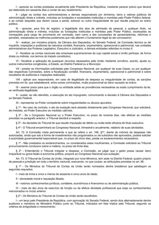 I - apreciar as contas prestadas anualmente pelo Presidente da República, mediante parecer prévio que deverá
ser elaborado em sessenta dias a contar de seu recebimento;
II - julgar as contas dos administradores e demais responsáveis por dinheiros, bens e valores públicos da
administração direta e indireta, incluídas as fundações e sociedades instituídas e mantidas pelo Poder Público federal,
e as contas daqueles que derem causa a perda, extravio ou outra irregularidade de que resulte prejuízo ao erário
público;
III - apreciar, para fins de registro, a legalidade dos atos de admissão de pessoal, a qualquer título, na
administração direta e indireta, incluídas as fundações instituídas e mantidas pelo Poder Público, excetuadas as
nomeações para cargo de provimento em comissão, bem como a das concessões de aposentadorias, reformas e
pensões, ressalvadas as melhorias posteriores que não alterem o fundamento legal do ato concessório;
IV - realizar, por iniciativa própria, da Câmara dos Deputados, do Senado Federal, de Comissão técnica ou de
inquérito, inspeções e auditorias de natureza contábil, financeira, orçamentária, operacional e patrimonial, nas unidades
administrativas dos Poderes Legislativo, Executivo e Judiciário, e demais entidades referidas no inciso II;
V - fiscalizar as contas nacionais das empresas supranacionais de cujo capital social a União participe, de forma
direta ou indireta, nos termos do tratado constitutivo;
VI - fiscalizar a aplicação de quaisquer recursos repassados pela União mediante convênio, acordo, ajuste ou
outros instrumentos congêneres, a Estado, ao Distrito Federal ou a Município;
VII - prestar as informações solicitadas pelo Congresso Nacional, por qualquer de suas Casas, ou por qualquer
das respectivas Comissões, sobre a fiscalização contábil, financeira, orçamentária, operacional e patrimonial e sobre
resultados de auditorias e inspeções realizadas;
VIII - aplicar aos responsáveis, em caso de ilegalidade de despesa ou irregularidade de contas, as sanções
previstas em lei, que estabelecerá, entre outras cominações, multa proporcional ao dano causado ao erário;
IX - assinar prazo para que o órgão ou entidade adote as providências necessárias ao exato cumprimento da lei,
se verificada ilegalidade;
X - sustar, se não atendido, a execução do ato impugnado, comunicando a decisão à Câmara dos Deputados e
ao Senado Federal;
XI - representar ao Poder competente sobre irregularidades ou abusos apurados.
§ 1º - No caso de contrato, o ato de sustação será adotado diretamente pelo Congresso Nacional, que solicitará,
de imediato, ao Poder Executivo as medidas cabíveis.
§ 2º - Se o Congresso Nacional ou o Poder Executivo, no prazo de noventa dias, não efetivar as medidas
previstas no parágrafo anterior, o Tribunal decidirá a respeito.
§ 3º - As decisões do Tribunal de que resulte imputação de débito ou multa terão eficácia de título executivo.
§ 4º - O Tribunal encaminhará ao Congresso Nacional, trimestral e anualmente, relatório de suas atividades.
Art. 72. A Comissão mista permanente a que se refere o art. 166, §1º, diante de indícios de despesas não
autorizadas, ainda que sob a forma de investimentos não programados ou de subsídios não aprovados, poderá solicitar
à autoridade governamental responsável que, no prazo de cinco dias, preste os esclarecimentos necessários.
§ 1º - Não prestados os esclarecimentos, ou considerados estes insuficientes, a Comissão solicitará ao Tribunal
pronunciamento conclusivo sobre a matéria, no prazo de trinta dias.
§ 2º - Entendendo o Tribunal irregular a despesa, a Comissão, se julgar que o gasto possa causar dano
irreparável ou grave lesão à economia pública, proporá ao Congresso Nacional sua sustação.
Art. 73. O Tribunal de Contas da União, integrado por nove Ministros, tem sede no Distrito Federal, quadro próprio
de pessoal e jurisdição em todo o território nacional, exercendo, no que couber, as atribuições previstas no art. 96. .
§ 1º - Os Ministros do Tribunal de Contas da União serão nomeados dentre brasileiros que satisfaçam os
seguintes requisitos:
I - mais de trinta e cinco e menos de sessenta e cinco anos de idade;
II - idoneidade moral e reputação ilibada;
III - notórios conhecimentos jurídicos, contábeis, econômicos e financeiros ou de administração pública;
IV - mais de dez anos de exercício de função ou de efetiva atividade profissional que exija os conhecimentos
mencionados no inciso anterior.
§ 2º - Os Ministros do Tribunal de Contas da União serão escolhidos:
I - um terço pelo Presidente da República, com aprovação do Senado Federal, sendo dois alternadamente dentre
auditores e membros do Ministério Público junto ao Tribunal, indicados em lista tríplice pelo Tribunal, segundo os
critérios de antigüidade e merecimento;
 