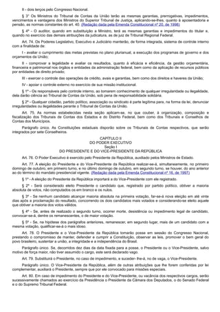 II - dois terços pelo Congresso Nacional.
§ 3° Os Ministros do Tribunal de Contas da União terão as mesmas garantias, prerrogativas, impedimentos,
vencimentos e vantagens dos Ministros do Superior Tribunal de Justiça, aplicando-se-lhes, quanto à aposentadoria e
pensão, as normas constantes do art. 40. (Redação dada pela Emenda Constitucional nº 20, de 1998)
§ 4º - O auditor, quando em substituição a Ministro, terá as mesmas garantias e impedimentos do titular e,
quando no exercício das demais atribuições da judicatura, as de juiz de Tribunal Regional Federal.
Art. 74. Os Poderes Legislativo, Executivo e Judiciário manterão, de forma integrada, sistema de controle interno
com a finalidade de:
I - avaliar o cumprimento das metas previstas no plano plurianual, a execução dos programas de governo e dos
orçamentos da União;
II - comprovar a legalidade e avaliar os resultados, quanto à eficácia e eficiência, da gestão orçamentária,
financeira e patrimonial nos órgãos e entidades da administração federal, bem como da aplicação de recursos públicos
por entidades de direito privado;
III - exercer o controle das operações de crédito, avais e garantias, bem como dos direitos e haveres da União;
IV - apoiar o controle externo no exercício de sua missão institucional.
§ 1º - Os responsáveis pelo controle interno, ao tomarem conhecimento de qualquer irregularidade ou ilegalidade,
dela darão ciência ao Tribunal de Contas da União, sob pena de responsabilidade solidária.
§ 2º - Qualquer cidadão, partido político, associação ou sindicato é parte legítima para, na forma da lei, denunciar
irregularidades ou ilegalidades perante o Tribunal de Contas da União.
Art. 75. As normas estabelecidas nesta seção aplicam-se, no que couber, à organização, composição e
fiscalização dos Tribunais de Contas dos Estados e do Distrito Federal, bem como dos Tribunais e Conselhos de
Contas dos Municípios.
Parágrafo único. As Constituições estaduais disporão sobre os Tribunais de Contas respectivos, que serão
integrados por sete Conselheiros.
CAPÍTULO II
DO PODER EXECUTIVO
Seção I
DO PRESIDENTE E DO VICE-PRESIDENTE DA REPÚBLICA
Art. 76. O Poder Executivo é exercido pelo Presidente da República, auxiliado pelos Ministros de Estado.
Art. 77. A eleição do Presidente e do Vice-Presidente da República realizar-se-á, simultaneamente, no primeiro
domingo de outubro, em primeiro turno, e no último domingo de outubro, em segundo turno, se houver, do ano anterior
ao do término do mandato presidencial vigente. (Redação dada pela Emenda Constitucional nº 16, de 1997)
§ 1º - A eleição do Presidente da República importará a do Vice-Presidente com ele registrado.
§ 2º - Será considerado eleito Presidente o candidato que, registrado por partido político, obtiver a maioria
absoluta de votos, não computados os em branco e os nulos.
§ 3º - Se nenhum candidato alcançar maioria absoluta na primeira votação, far-se-á nova eleição em até vinte
dias após a proclamação do resultado, concorrendo os dois candidatos mais votados e considerando-se eleito aquele
que obtiver a maioria dos votos válidos.
§ 4º - Se, antes de realizado o segundo turno, ocorrer morte, desistência ou impedimento legal de candidato,
convocar-se-á, dentre os remanescentes, o de maior votação.
§ 5º - Se, na hipótese dos parágrafos anteriores, remanescer, em segundo lugar, mais de um candidato com a
mesma votação, qualificar-se-á o mais idoso.
Art. 78. O Presidente e o Vice-Presidente da República tomarão posse em sessão do Congresso Nacional,
prestando o compromisso de manter, defender e cumprir a Constituição, observar as leis, promover o bem geral do
povo brasileiro, sustentar a união, a integridade e a independência do Brasil.
Parágrafo único. Se, decorridos dez dias da data fixada para a posse, o Presidente ou o Vice-Presidente, salvo
motivo de força maior, não tiver assumido o cargo, este será declarado vago.
Art. 79. Substituirá o Presidente, no caso de impedimento, e suceder- lhe-á, no de vaga, o Vice-Presidente.
Parágrafo único. O Vice-Presidente da República, além de outras atribuições que lhe forem conferidas por lei
complementar, auxiliará o Presidente, sempre que por ele convocado para missões especiais.
Art. 80. Em caso de impedimento do Presidente e do Vice-Presidente, ou vacância dos respectivos cargos, serão
sucessivamente chamados ao exercício da Presidência o Presidente da Câmara dos Deputados, o do Senado Federal
e o do Supremo Tribunal Federal.
 