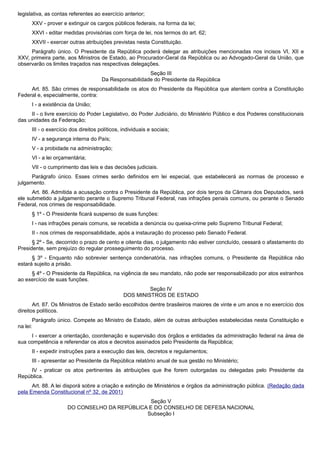 legislativa, as contas referentes ao exercício anterior;
XXV - prover e extinguir os cargos públicos federais, na forma da lei;
XXVI - editar medidas provisórias com força de lei, nos termos do art. 62;
XXVII - exercer outras atribuições previstas nesta Constituição.
Parágrafo único. O Presidente da República poderá delegar as atribuições mencionadas nos incisos VI, XII e
XXV, primeira parte, aos Ministros de Estado, ao Procurador-Geral da República ou ao Advogado-Geral da União, que
observarão os limites traçados nas respectivas delegações.
Seção III
Da Responsabilidade do Presidente da República
Art. 85. São crimes de responsabilidade os atos do Presidente da República que atentem contra a Constituição
Federal e, especialmente, contra:
I - a existência da União;
II - o livre exercício do Poder Legislativo, do Poder Judiciário, do Ministério Público e dos Poderes constitucionais
das unidades da Federação;
III - o exercício dos direitos políticos, individuais e sociais;
IV - a segurança interna do País;
V - a probidade na administração;
VI - a lei orçamentária;
VII - o cumprimento das leis e das decisões judiciais.
Parágrafo único. Esses crimes serão definidos em lei especial, que estabelecerá as normas de processo e
julgamento.
Art. 86. Admitida a acusação contra o Presidente da República, por dois terços da Câmara dos Deputados, será
ele submetido a julgamento perante o Supremo Tribunal Federal, nas infrações penais comuns, ou perante o Senado
Federal, nos crimes de responsabilidade.
§ 1º - O Presidente ficará suspenso de suas funções:
I - nas infrações penais comuns, se recebida a denúncia ou queixa-crime pelo Supremo Tribunal Federal;
II - nos crimes de responsabilidade, após a instauração do processo pelo Senado Federal.
§ 2º - Se, decorrido o prazo de cento e oitenta dias, o julgamento não estiver concluído, cessará o afastamento do
Presidente, sem prejuízo do regular prosseguimento do processo.
§ 3º - Enquanto não sobrevier sentença condenatória, nas infrações comuns, o Presidente da República não
estará sujeito a prisão.
§ 4º - O Presidente da República, na vigência de seu mandato, não pode ser responsabilizado por atos estranhos
ao exercício de suas funções.
Seção IV
DOS MINISTROS DE ESTADO
Art. 87. Os Ministros de Estado serão escolhidos dentre brasileiros maiores de vinte e um anos e no exercício dos
direitos políticos.
Parágrafo único. Compete ao Ministro de Estado, além de outras atribuições estabelecidas nesta Constituição e
na lei:
I - exercer a orientação, coordenação e supervisão dos órgãos e entidades da administração federal na área de
sua competência e referendar os atos e decretos assinados pelo Presidente da República;
II - expedir instruções para a execução das leis, decretos e regulamentos;
III - apresentar ao Presidente da República relatório anual de sua gestão no Ministério;
IV - praticar os atos pertinentes às atribuições que lhe forem outorgadas ou delegadas pelo Presidente da
República.
Art. 88. A lei disporá sobre a criação e extinção de Ministérios e órgãos da administração pública. (Redação dada
pela Emenda Constitucional nº 32, de 2001)
Seção V
DO CONSELHO DA REPÚBLICA E DO CONSELHO DE DEFESA NACIONAL
Subseção I
 