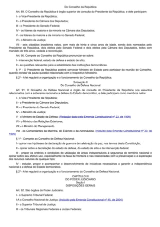 Do Conselho da República
Art. 89. O Conselho da República é órgão superior de consulta do Presidente da República, e dele participam:
I - o Vice-Presidente da República;
II - o Presidente da Câmara dos Deputados;
III - o Presidente do Senado Federal;
IV - os líderes da maioria e da minoria na Câmara dos Deputados;
V - os líderes da maioria e da minoria no Senado Federal;
VI - o Ministro da Justiça;
VII - seis cidadãos brasileiros natos, com mais de trinta e cinco anos de idade, sendo dois nomeados pelo
Presidente da República, dois eleitos pelo Senado Federal e dois eleitos pela Câmara dos Deputados, todos com
mandato de três anos, vedada a recondução.
Art. 90. Compete ao Conselho da República pronunciar-se sobre:
I - intervenção federal, estado de defesa e estado de sítio;
II - as questões relevantes para a estabilidade das instituições democráticas.
§ 1º - O Presidente da República poderá convocar Ministro de Estado para participar da reunião do Conselho,
quando constar da pauta questão relacionada com o respectivo Ministério.
§ 2º - A lei regulará a organização e o funcionamento do Conselho da República.
Subseção II
Do Conselho de Defesa Nacional
Art. 91. O Conselho de Defesa Nacional é órgão de consulta do Presidente da República nos assuntos
relacionados com a soberania nacional e a defesa do Estado democrático, e dele participam como membros natos:
I - o Vice-Presidente da República;
II - o Presidente da Câmara dos Deputados;
III - o Presidente do Senado Federal;
IV - o Ministro da Justiça;
V - o Ministro de Estado da Defesa; (Redação dada pela Emenda Constitucional nº 23, de 1999)
VI - o Ministro das Relações Exteriores;
VII - o Ministro do Planejamento.
VIII - os Comandantes da Marinha, do Exército e da Aeronáutica. (Incluído pela Emenda Constitucional nº 23, de
1999)
§ 1º - Compete ao Conselho de Defesa Nacional:
I - opinar nas hipóteses de declaração de guerra e de celebração da paz, nos termos desta Constituição;
II - opinar sobre a decretação do estado de defesa, do estado de sítio e da intervenção federal;
III - propor os critérios e condições de utilização de áreas indispensáveis à segurança do território nacional e
opinar sobre seu efetivo uso, especialmente na faixa de fronteira e nas relacionadas com a preservação e a exploração
dos recursos naturais de qualquer tipo;
IV - estudar, propor e acompanhar o desenvolvimento de iniciativas necessárias a garantir a independência
nacional e a defesa do Estado democrático.
§ 2º - A lei regulará a organização e o funcionamento do Conselho de Defesa Nacional.
CAPÍTULO III
DO PODER JUDICIÁRIO
Seção I
DISPOSIÇÕES GERAIS
Art. 92. São órgãos do Poder Judiciário:
I - o Supremo Tribunal Federal;
I-A o Conselho Nacional de Justiça; (Incluído pela Emenda Constitucional nº 45, de 2004)
II - o Superior Tribunal de Justiça;
III - os Tribunais Regionais Federais e Juízes Federais;
 