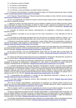 IV - os Tribunais e Juízes do Trabalho;
V - os Tribunais e Juízes Eleitorais;
VI - os Tribunais e Juízes Militares;
VII - os Tribunais e Juízes dos Estados e do Distrito Federal e Territórios.
§ 1º O Supremo Tribunal Federal, o Conselho Nacional de Justiça e os Tribunais Superiores têm sede na Capital
Federal. (Incluído pela Emenda Constitucional nº 45, de 2004)
§ 2º O Supremo Tribunal Federal e os Tribunais Superiores têm jurisdição em todo o território nacional. (Incluído
pela Emenda Constitucional nº 45, de 2004)
Art. 93. Lei complementar, de iniciativa do Supremo Tribunal Federal, disporá sobre o Estatuto da Magistratura,
observados os seguintes princípios:
I - ingresso na carreira, cujo cargo inicial será o de juiz substituto, mediante concurso público de provas e títulos,
com a participação da Ordem dos Advogados do Brasil em todas as fases, exigindo-se do bacharel em direito, no
mínimo, três anos de atividade jurídica e obedecendo-se, nas nomeações, à ordem de classificação; (Redação dada
pela Emenda Constitucional nº 45, de 2004)
II - promoção de entrância para entrância, alternadamente, por antigüidade e merecimento, atendidas as
seguintes normas:
a) é obrigatória a promoção do juiz que figure por três vezes consecutivas ou cinco alternadas em lista de
merecimento;
b) a promoção por merecimento pressupõe dois anos de exercício na respectiva entrância e integrar o juiz a
primeira quinta parte da lista de antigüidade desta, salvo se não houver com tais requisitos quem aceite o lugar vago;
c) aferição do merecimento conforme o desempenho e pelos critérios objetivos de produtividade e presteza no
exercício da jurisdição e pela freqüência e aproveitamento em cursos oficiais ou reconhecidos de aperfeiçoamento;
(Redação dada pela Emenda Constitucional nº 45, de 2004)
d) na apuração de antigüidade, o tribunal somente poderá recusar o juiz mais antigo pelo voto fundamentado de
dois terços de seus membros, conforme procedimento próprio, e assegurada ampla defesa, repetindo-se a votação até
fixar-se a indicação; (Redação dada pela Emenda Constitucional nº 45, de 2004)
e) não será promovido o juiz que, injustificadamente, retiver autos em seu poder além do prazo legal, não
podendo devolvê-los ao cartório sem o devido despacho ou decisão; (Incluída pela Emenda Constitucional nº 45, de
2004)
III o acesso aos tribunais de segundo grau far-se-á por antigüidade e merecimento, alternadamente, apurados na
última ou única entrância; (Redação dada pela Emenda Constitucional nº 45, de 2004)
IV previsão de cursos oficiais de preparação, aperfeiçoamento e promoção de magistrados, constituindo etapa
obrigatória do processo de vitaliciamento a participação em curso oficial ou reconhecido por escola nacional de
formação e aperfeiçoamento de magistrados; (Redação dada pela Emenda Constitucional nº 45, de 2004)
V - o subsídio dos Ministros dos Tribunais Superiores corresponderá a noventa e cinco por cento do subsídio
mensal fixado para os Ministros do Supremo Tribunal Federal e os subsídios dos demais magistrados serão fixados em
lei e escalonados, em nível federal e estadual, conforme as respectivas categorias da estrutura judiciária nacional, não
podendo a diferença entre uma e outra ser superior a dez por cento ou inferior a cinco por cento, nem exceder a
noventa e cinco por cento do subsídio mensal dos Ministros dos Tribunais Superiores, obedecido, em qualquer caso, o
disposto nos arts. 37, XI, e 39, § 4º; (Redação dada pela Emenda Constitucional nº 19, de 1998)
VI - a aposentadoria dos magistrados e a pensão de seus dependentes observarão o disposto no art. 40;
(Redação dada pela Emenda Constitucional nº 20, de 1998)
VII o juiz titular residirá na respectiva comarca, salvo autorização do tribunal; (Redação dada pela Emenda
Constitucional nº 45, de 2004)
VIII o ato de remoção, disponibilidade e aposentadoria do magistrado, por interesse público, fundar-se-á em
decisão por voto da maioria absoluta do respectivo tribunal ou do Conselho Nacional de Justiça, assegurada ampla
defesa; (Redação dada pela Emenda Constitucional nº 45, de 2004)
VIII-A a remoção a pedido ou a permuta de magistrados de comarca de igual entrância atenderá, no que couber,
ao disposto nas alíneas a , b , c e e do inciso II; (Incluído pela Emenda Constitucional nº 45, de 2004)
IX todos os julgamentos dos órgãos do Poder Judiciário serão públicos, e fundamentadas todas as decisões, sob
pena de nulidade, podendo a lei limitar a presença, em determinados atos, às próprias partes e a seus advogados, ou
somente a estes, em casos nos quais a preservação do direito à intimidade do interessado no sigilo não prejudique o
interesse público à informação; (Redação dada pela Emenda Constitucional nº 45, de 2004)
X as decisões administrativas dos tribunais serão motivadas e em sessão pública, sendo as disciplinares tomadas
pelo voto da maioria absoluta de seus membros; (Redação dada pela Emenda Constitucional nº 45, de 2004)
 