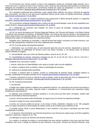 XI nos tribunais com número superior a vinte e cinco julgadores, poderá ser constituído órgão especial, com o
mínimo de onze e o máximo de vinte e cinco membros, para o exercício das atribuições administrativas e jurisdicionais
delegadas da competência do tribunal pleno, provendo-se metade das vagas por antigüidade e a outra metade por
eleição pelo tribunal pleno; (Redação dada pela Emenda Constitucional nº 45, de 2004)
XII a atividade jurisdicional será ininterrupta, sendo vedado férias coletivas nos juízos e tribunais de segundo
grau, funcionando, nos dias em que não houver expediente forense normal, juízes em plantão permanente; (Incluído
pela Emenda Constitucional nº 45, de 2004)
XIII o número de juízes na unidade jurisdicional será proporcional à efetiva demanda judicial e à respectiva
população; (Incluído pela Emenda Constitucional nº 45, de 2004)
XIV os servidores receberão delegação para a prática de atos de administração e atos de mero expediente sem
caráter decisório; (Incluído pela Emenda Constitucional nº 45, de 2004)
XV a distribuição de processos será imediata, em todos os graus de jurisdição. (Incluído pela Emenda
Constitucional nº 45, de 2004)
Art. 94. Um quinto dos lugares dos Tribunais Regionais Federais, dos Tribunais dos Estados, e do Distrito Federal
e Territórios será composto de membros, do Ministério Público, com mais de dez anos de carreira, e de advogados de
notório saber jurídico e de reputação ilibada, com mais de dez anos de efetiva atividade profissional, indicados em lista
sêxtupla pelos órgãos de representação das respectivas classes.
Parágrafo único. Recebidas as indicações, o tribunal formará lista tríplice, enviando-a ao Poder Executivo, que,
nos vinte dias subseqüentes, escolherá um de seus integrantes para nomeação.
Art. 95. Os juízes gozam das seguintes garantias:
I - vitaliciedade, que, no primeiro grau, só será adquirida após dois anos de exercício, dependendo a perda do
cargo, nesse período, de deliberação do tribunal a que o juiz estiver vinculado, e, nos demais casos, de sentença
judicial transitada em julgado;
II - inamovibilidade, salvo por motivo de interesse público, na forma do art. 93, VIII;
III - irredutibilidade de subsídio, ressalvado o disposto nos arts. 37, X e XI, 39, § 4º, 150, II, 153, III, e 153, § 2º, I.
(Redação dada pela Emenda Constitucional nº 19, de 1998)
Parágrafo único. Aos juízes é vedado:
I - exercer, ainda que em disponibilidade, outro cargo ou função, salvo uma de magistério;
II - receber, a qualquer título ou pretexto, custas ou participação em processo;
III - dedicar-se à atividade político-partidária.
IV receber, a qualquer título ou pretexto, auxílios ou contribuições de pessoas físicas, entidades públicas ou
privadas, ressalvadas as exceções previstas em lei; (Incluído pela Emenda Constitucional nº 45, de 2004)
V exercer a advocacia no juízo ou tribunal do qual se afastou, antes de decorridos três anos do afastamento do
cargo por aposentadoria ou exoneração. (Incluído pela Emenda Constitucional nº 45, de 2004)
Art. 96. Compete privativamente:
I - aos tribunais:
a) eleger seus órgãos diretivos e elaborar seus regimentos internos, com observância das normas de processo e
das garantias processuais das partes, dispondo sobre a competência e o funcionamento dos respectivos órgãos
jurisdicionais e administrativos;
b) organizar suas secretarias e serviços auxiliares e os dos juízos que lhes forem vinculados, velando pelo
exercício da atividade correicional respectiva;
c) prover, na forma prevista nesta Constituição, os cargos de juiz de carreira da respectiva jurisdição;
d) propor a criação de novas varas judiciárias;
e) prover, por concurso público de provas, ou de provas e títulos, obedecido o disposto no art. 169, parágrafo
único, os cargos necessários à administração da Justiça, exceto os de confiança assim definidos em lei;
f) conceder licença, férias e outros afastamentos a seus membros e aos juízes e servidores que lhes forem
imediatamente vinculados;
II - ao Supremo Tribunal Federal, aos Tribunais Superiores e aos Tribunais de Justiça propor ao Poder Legislativo
respectivo, observado o disposto no art. 169:
a) a alteração do número de membros dos tribunais inferiores;
b) a criação e a extinção de cargos e a remuneração dos seus serviços auxiliares e dos juízos que lhes forem
vinculados, bem como a fixação do subsídio de seus membros e dos juízes, inclusive dos tribunais inferiores, onde
 