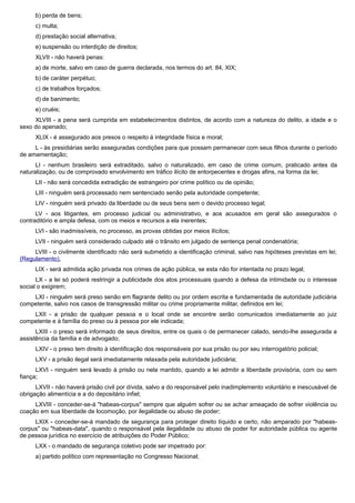 b) perda de bens;
c) multa;
d) prestação social alternativa;
e) suspensão ou interdição de direitos;
XLVII - não haverá penas:
a) de morte, salvo em caso de guerra declarada, nos termos do art. 84, XIX;
b) de caráter perpétuo;
c) de trabalhos forçados;
d) de banimento;
e) cruéis;
XLVIII - a pena será cumprida em estabelecimentos distintos, de acordo com a natureza do delito, a idade e o
sexo do apenado;
XLIX - é assegurado aos presos o respeito à integridade física e moral;
L - às presidiárias serão asseguradas condições para que possam permanecer com seus filhos durante o período
de amamentação;
LI - nenhum brasileiro será extraditado, salvo o naturalizado, em caso de crime comum, praticado antes da
naturalização, ou de comprovado envolvimento em tráfico ilícito de entorpecentes e drogas afins, na forma da lei;
LII - não será concedida extradição de estrangeiro por crime político ou de opinião;
LIII - ninguém será processado nem sentenciado senão pela autoridade competente;
LIV - ninguém será privado da liberdade ou de seus bens sem o devido processo legal;
LV - aos litigantes, em processo judicial ou administrativo, e aos acusados em geral são assegurados o
contraditório e ampla defesa, com os meios e recursos a ela inerentes;
LVI - são inadmissíveis, no processo, as provas obtidas por meios ilícitos;
LVII - ninguém será considerado culpado até o trânsito em julgado de sentença penal condenatória;
LVIII - o civilmente identificado não será submetido a identificação criminal, salvo nas hipóteses previstas em lei;
(Regulamento).
LIX - será admitida ação privada nos crimes de ação pública, se esta não for intentada no prazo legal;
LX - a lei só poderá restringir a publicidade dos atos processuais quando a defesa da intimidade ou o interesse
social o exigirem;
LXI - ninguém será preso senão em flagrante delito ou por ordem escrita e fundamentada de autoridade judiciária
competente, salvo nos casos de transgressão militar ou crime propriamente militar, definidos em lei;
LXII - a prisão de qualquer pessoa e o local onde se encontre serão comunicados imediatamente ao juiz
competente e à família do preso ou à pessoa por ele indicada;
LXIII - o preso será informado de seus direitos, entre os quais o de permanecer calado, sendo-lhe assegurada a
assistência da família e de advogado;
LXIV - o preso tem direito à identificação dos responsáveis por sua prisão ou por seu interrogatório policial;
LXV - a prisão ilegal será imediatamente relaxada pela autoridade judiciária;
LXVI - ninguém será levado à prisão ou nela mantido, quando a lei admitir a liberdade provisória, com ou sem
fiança;
LXVII - não haverá prisão civil por dívida, salvo a do responsável pelo inadimplemento voluntário e inescusável de
obrigação alimentícia e a do depositário infiel;
LXVIII - conceder-se-á "habeas-corpus" sempre que alguém sofrer ou se achar ameaçado de sofrer violência ou
coação em sua liberdade de locomoção, por ilegalidade ou abuso de poder;
LXIX - conceder-se-á mandado de segurança para proteger direito líquido e certo, não amparado por "habeas-
corpus" ou "habeas-data", quando o responsável pela ilegalidade ou abuso de poder for autoridade pública ou agente
de pessoa jurídica no exercício de atribuições do Poder Público;
LXX - o mandado de segurança coletivo pode ser impetrado por:
a) partido político com representação no Congresso Nacional;
 