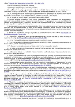 houver; (Redação dada pela Emenda Constitucional nº 41, 19.12.2003)
c) a criação ou extinção dos tribunais inferiores;
d) a alteração da organização e da divisão judiciárias;
III - aos Tribunais de Justiça julgar os juízes estaduais e do Distrito Federal e Territórios, bem como os membros
do Ministério Público, nos crimes comuns e de responsabilidade, ressalvada a competência da Justiça Eleitoral.
Art. 97. Somente pelo voto da maioria absoluta de seus membros ou dos membros do respectivo órgão especial
poderão os tribunais declarar a inconstitucionalidade de lei ou ato normativo do Poder Público.
Art. 98. A União, no Distrito Federal e nos Territórios, e os Estados criarão:
I - juizados especiais, providos por juízes togados, ou togados e leigos, competentes para a conciliação, o
julgamento e a execução de causas cíveis de menor complexidade e infrações penais de menor potencial ofensivo,
mediante os procedimentos oral e sumariíssimo, permitidos, nas hipóteses previstas em lei, a transação e o julgamento
de recursos por turmas de juízes de primeiro grau;
II - justiça de paz, remunerada, composta de cidadãos eleitos pelo voto direto, universal e secreto, com mandato
de quatro anos e competência para, na forma da lei, celebrar casamentos, verificar, de ofício ou em face de
impugnação apresentada, o processo de habilitação e exercer atribuições conciliatórias, sem caráter jurisdicional, além
de outras previstas na legislação.
§ 1º Lei federal disporá sobre a criação de juizados especiais no âmbito da Justiça Federal. (Renumerado pela
Emenda Constitucional nº 45, de 2004)
§ 2º As custas e emolumentos serão destinados exclusivamente ao custeio dos serviços afetos às atividades
específicas da Justiça. (Incluído pela Emenda Constitucional nº 45, de 2004)
Art. 99. Ao Poder Judiciário é assegurada autonomia administrativa e financeira.
§ 1º - Os tribunais elaborarão suas propostas orçamentárias dentro dos limites estipulados conjuntamente com os
demais Poderes na lei de diretrizes orçamentárias.
§ 2º - O encaminhamento da proposta, ouvidos os outros tribunais interessados, compete:
I - no âmbito da União, aos Presidentes do Supremo Tribunal Federal e dos Tribunais Superiores, com a
aprovação dos respectivos tribunais;
II - no âmbito dos Estados e no do Distrito Federal e Territórios, aos Presidentes dos Tribunais de Justiça, com a
aprovação dos respectivos tribunais.
§ 3º Se os órgãos referidos no § 2º não encaminharem as respectivas propostas orçamentárias dentro do prazo
estabelecido na lei de diretrizes orçamentárias, o Poder Executivo considerará, para fins de consolidação da proposta
orçamentária anual, os valores aprovados na lei orçamentária vigente, ajustados de acordo com os limites estipulados
na forma do § 1º deste artigo. (Incluído pela Emenda Constitucional nº 45, de 2004)
§ 4º Se as propostas orçamentárias de que trata este artigo forem encaminhadas em desacordo com os limites
estipulados na forma do § 1º, o Poder Executivo procederá aos ajustes necessários para fins de consolidação da
proposta orçamentária anual. (Incluído pela Emenda Constitucional nº 45, de 2004)
§ 5º Durante a execução orçamentária do exercício, não poderá haver a realização de despesas ou a assunção
de obrigações que extrapolem os limites estabelecidos na lei de diretrizes orçamentárias, exceto se previamente
autorizadas, mediante a abertura de créditos suplementares ou especiais. (Incluído pela Emenda Constitucional nº 45,
de 2004)
Art. 100. Os pagamentos devidos pelas Fazendas Públicas Federal, Estaduais, Distrital e Municipais, em virtude
de sentença judiciária, far-se-ão exclusivamente na ordem cronológica de apresentação dos precatórios e à conta dos
créditos respectivos, proibida a designação de casos ou de pessoas nas dotações orçamentárias e nos créditos
adicionais abertos para este fim. (Redação dada pela Emenda Constitucional nº 62, de 2009). (Vide Emenda
Constitucional nº 62, de 2009)
§ 1º Os débitos de natureza alimentícia compreendem aqueles decorrentes de salários, vencimentos, proventos,
pensões e suas complementações, benefícios previdenciários e indenizações por morte ou por invalidez, fundadas em
responsabilidade civil, em virtude de sentença judicial transitada em julgado, e serão pagos com preferência sobre
todos os demais débitos, exceto sobre aqueles referidos no § 2º deste artigo. (Redação dada pela Emenda
Constitucional nº 62, de 2009).
§ 2º Os débitos de natureza alimentícia cujos titulares tenham 60 (sessenta) anos de idade ou mais na data de
expedição do precatório, ou sejam portadores de doença grave, definidos na forma da lei, serão pagos com preferência
sobre todos os demais débitos, até o valor equivalente ao triplo do fixado em lei para os fins do disposto no § 3º deste
artigo, admitido o fracionamento para essa finalidade, sendo que o restante será pago na ordem cronológica de
apresentação do precatório. (Redação dada pela Emenda Constitucional nº 62, de 2009).
§ 3º O disposto no caput deste artigo relativamente à expedição de precatórios não se aplica aos pagamentos de
 