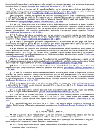 obrigações definidas em leis como de pequeno valor que as Fazendas referidas devam fazer em virtude de sentença
judicial transitada em julgado. (Redação dada pela Emenda Constitucional nº 62, de 2009).
§ 4º Para os fins do disposto no § 3º, poderão ser fixados, por leis próprias, valores distintos às entidades de
direito público, segundo as diferentes capacidades econômicas, sendo o mínimo igual ao valor do maior benefício do
regime geral de previdência social. (Redação dada pela Emenda Constitucional nº 62, de 2009).
§ 5º É obrigatória a inclusão, no orçamento das entidades de direito público, de verba necessária ao pagamento
de seus débitos, oriundos de sentenças transitadas em julgado, constantes de precatórios judiciários apresentados até
1º de julho, fazendo-se o pagamento até o final do exercício seguinte, quando terão seus valores atualizados
monetariamente. (Redação dada pela Emenda Constitucional nº 62, de 2009).
§ 6º As dotações orçamentárias e os créditos abertos serão consignados diretamente ao Poder Judiciário,
cabendo ao Presidente do Tribunal que proferir a decisão exequenda determinar o pagamento integral e autorizar, a
requerimento do credor e exclusivamente para os casos de preterimento de seu direito de precedência ou de não
alocação orçamentária do valor necessário à satisfação do seu débito, o sequestro da quantia respectiva. (Redação
dada pela Emenda Constitucional nº 62, de 2009).
§ 7º O Presidente do Tribunal competente que, por ato comissivo ou omissivo, retardar ou tentar frustrar a
liquidação regular de precatórios incorrerá em crime de responsabilidade e responderá, também, perante o Conselho
Nacional de Justiça. (Incluído pela Emenda Constitucional nº 62, de 2009).
§ 8º É vedada a expedição de precatórios complementares ou suplementares de valor pago, bem como o
fracionamento, repartição ou quebra do valor da execução para fins de enquadramento de parcela do total ao que
dispõe o § 3º deste artigo. (Incluído pela Emenda Constitucional nº 62, de 2009).
§ 9º No momento da expedição dos precatórios, independentemente de regulamentação, deles deverá ser
abatido, a título de compensação, valor correspondente aos débitos líquidos e certos, inscritos ou não em dívida ativa e
constituídos contra o credor original pela Fazenda Pública devedora, incluídas parcelas vincendas de parcelamentos,
ressalvados aqueles cuja execução esteja suspensa em virtude de contestação administrativa ou judicial. (Incluído pela
Emenda Constitucional nº 62, de 2009).
§ 10. Antes da expedição dos precatórios, o Tribunal solicitará à Fazenda Pública devedora, para resposta em até
30 (trinta) dias, sob pena de perda do direito de abatimento, informação sobre os débitos que preencham as condições
estabelecidas no § 9º, para os fins nele previstos. (Incluído pela Emenda Constitucional nº 62, de 2009).
§ 11. É facultada ao credor, conforme estabelecido em lei da entidade federativa devedora, a entrega de créditos
em precatórios para compra de imóveis públicos do respectivo ente federado. (Incluído pela Emenda Constitucional nº
62, de 2009).
§ 12. A partir da promulgação desta Emenda Constitucional, a atualização de valores de requisitórios, após sua
expedição, até o efetivo pagamento, independentemente de sua natureza, será feita pelo índice oficial de remuneração
básica da caderneta de poupança, e, para fins de compensação da mora, incidirão juros simples no mesmo percentual
de juros incidentes sobre a caderneta de poupança, ficando excluída a incidência de juros compensatórios. (Incluído
pela Emenda Constitucional nº 62, de 2009).
§ 13. O credor poderá ceder, total ou parcialmente, seus créditos em precatórios a terceiros, independentemente
da concordância do devedor, não se aplicando ao cessionário o disposto nos §§ 2º e 3º. (Incluído pela Emenda
Constitucional nº 62, de 2009).
§ 14. A cessão de precatórios somente produzirá efeitos após comunicação, por meio de petição protocolizada,
ao tribunal de origem e à entidade devedora. (Incluído pela Emenda Constitucional nº 62, de 2009).
§ 15. Sem prejuízo do disposto neste artigo, lei complementar a esta Constituição Federal poderá estabelecer
regime especial para pagamento de crédito de precatórios de Estados, Distrito Federal e Municípios, dispondo sobre
vinculações à receita corrente líquida e forma e prazo de liquidação. (Incluído pela Emenda Constitucional nº 62, de
2009).
§ 16. A seu critério exclusivo e na forma de lei, a União poderá assumir débitos, oriundos de precatórios, de
Estados, Distrito Federal e Municípios, refinanciando-os diretamente. (Incluído pela Emenda Constitucional nº 62, de
2009)
Seção II
DO SUPREMO TRIBUNAL FEDERAL
Art. 101. O Supremo Tribunal Federal compõe-se de onze Ministros, escolhidos dentre cidadãos com mais de
trinta e cinco e menos de sessenta e cinco anos de idade, de notável saber jurídico e reputação ilibada.
Parágrafo único. Os Ministros do Supremo Tribunal Federal serão nomeados pelo Presidente da República,
depois de aprovada a escolha pela maioria absoluta do Senado Federal.
Art. 102. Compete ao Supremo Tribunal Federal, precipuamente, a guarda da Constituição, cabendo-lhe:
I - processar e julgar, originariamente:
 