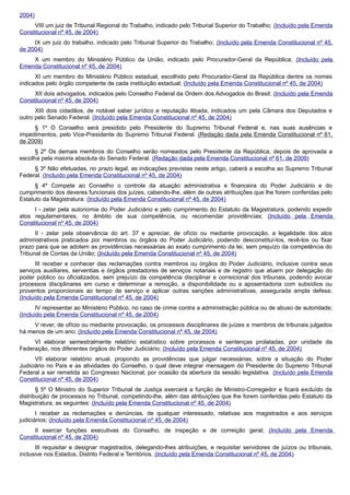 2004)
VIII um juiz de Tribunal Regional do Trabalho, indicado pelo Tribunal Superior do Trabalho; (Incluído pela Emenda
Constitucional nº 45, de 2004)
IX um juiz do trabalho, indicado pelo Tribunal Superior do Trabalho; (Incluído pela Emenda Constitucional nº 45,
de 2004)
X um membro do Ministério Público da União, indicado pelo Procurador-Geral da República; (Incluído pela
Emenda Constitucional nº 45, de 2004)
XI um membro do Ministério Público estadual, escolhido pelo Procurador-Geral da República dentre os nomes
indicados pelo órgão competente de cada instituição estadual; (Incluído pela Emenda Constitucional nº 45, de 2004)
XII dois advogados, indicados pelo Conselho Federal da Ordem dos Advogados do Brasil; (Incluído pela Emenda
Constitucional nº 45, de 2004)
XIII dois cidadãos, de notável saber jurídico e reputação ilibada, indicados um pela Câmara dos Deputados e
outro pelo Senado Federal. (Incluído pela Emenda Constitucional nº 45, de 2004)
§ 1º O Conselho será presidido pelo Presidente do Supremo Tribunal Federal e, nas suas ausências e
impedimentos, pelo Vice-Presidente do Supremo Tribunal Federal. (Redação dada pela Emenda Constitucional nº 61,
de 2009)
§ 2º Os demais membros do Conselho serão nomeados pelo Presidente da República, depois de aprovada a
escolha pela maioria absoluta do Senado Federal. (Redação dada pela Emenda Constitucional nº 61, de 2009)
§ 3º Não efetuadas, no prazo legal, as indicações previstas neste artigo, caberá a escolha ao Supremo Tribunal
Federal. (Incluído pela Emenda Constitucional nº 45, de 2004)
§ 4º Compete ao Conselho o controle da atuação administrativa e financeira do Poder Judiciário e do
cumprimento dos deveres funcionais dos juízes, cabendo-lhe, além de outras atribuições que lhe forem conferidas pelo
Estatuto da Magistratura: (Incluído pela Emenda Constitucional nº 45, de 2004)
I - zelar pela autonomia do Poder Judiciário e pelo cumprimento do Estatuto da Magistratura, podendo expedir
atos regulamentares, no âmbito de sua competência, ou recomendar providências; (Incluído pela Emenda
Constitucional nº 45, de 2004)
II - zelar pela observância do art. 37 e apreciar, de ofício ou mediante provocação, a legalidade dos atos
administrativos praticados por membros ou órgãos do Poder Judiciário, podendo desconstituí-los, revê-los ou fixar
prazo para que se adotem as providências necessárias ao exato cumprimento da lei, sem prejuízo da competência do
Tribunal de Contas da União; (Incluído pela Emenda Constitucional nº 45, de 2004)
III receber e conhecer das reclamações contra membros ou órgãos do Poder Judiciário, inclusive contra seus
serviços auxiliares, serventias e órgãos prestadores de serviços notariais e de registro que atuem por delegação do
poder público ou oficializados, sem prejuízo da competência disciplinar e correicional dos tribunais, podendo avocar
processos disciplinares em curso e determinar a remoção, a disponibilidade ou a aposentadoria com subsídios ou
proventos proporcionais ao tempo de serviço e aplicar outras sanções administrativas, assegurada ampla defesa;
(Incluído pela Emenda Constitucional nº 45, de 2004)
IV representar ao Ministério Público, no caso de crime contra a administração pública ou de abuso de autoridade;
(Incluído pela Emenda Constitucional nº 45, de 2004)
V rever, de ofício ou mediante provocação, os processos disciplinares de juízes e membros de tribunais julgados
há menos de um ano; (Incluído pela Emenda Constitucional nº 45, de 2004)
VI elaborar semestralmente relatório estatístico sobre processos e sentenças prolatadas, por unidade da
Federação, nos diferentes órgãos do Poder Judiciário; (Incluído pela Emenda Constitucional nº 45, de 2004)
VII elaborar relatório anual, propondo as providências que julgar necessárias, sobre a situação do Poder
Judiciário no País e as atividades do Conselho, o qual deve integrar mensagem do Presidente do Supremo Tribunal
Federal a ser remetida ao Congresso Nacional, por ocasião da abertura da sessão legislativa. (Incluído pela Emenda
Constitucional nº 45, de 2004)
§ 5º O Ministro do Superior Tribunal de Justiça exercerá a função de Ministro-Corregedor e ficará excluído da
distribuição de processos no Tribunal, competindo-lhe, além das atribuições que lhe forem conferidas pelo Estatuto da
Magistratura, as seguintes: (Incluído pela Emenda Constitucional nº 45, de 2004)
I receber as reclamações e denúncias, de qualquer interessado, relativas aos magistrados e aos serviços
judiciários; (Incluído pela Emenda Constitucional nº 45, de 2004)
II exercer funções executivas do Conselho, de inspeção e de correição geral; (Incluído pela Emenda
Constitucional nº 45, de 2004)
III requisitar e designar magistrados, delegando-lhes atribuições, e requisitar servidores de juízos ou tribunais,
inclusive nos Estados, Distrito Federal e Territórios. (Incluído pela Emenda Constitucional nº 45, de 2004)
 