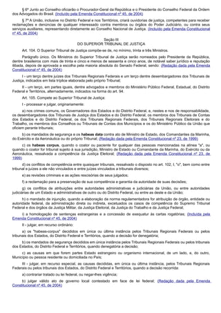 § 6º Junto ao Conselho oficiarão o Procurador-Geral da República e o Presidente do Conselho Federal da Ordem
dos Advogados do Brasil. (Incluído pela Emenda Constitucional nº 45, de 2004)
§ 7º A União, inclusive no Distrito Federal e nos Territórios, criará ouvidorias de justiça, competentes para receber
reclamações e denúncias de qualquer interessado contra membros ou órgãos do Poder Judiciário, ou contra seus
serviços auxiliares, representando diretamente ao Conselho Nacional de Justiça. (Incluído pela Emenda Constitucional
nº 45, de 2004)
Seção III
DO SUPERIOR TRIBUNAL DE JUSTIÇA
Art. 104. O Superior Tribunal de Justiça compõe-se de, no mínimo, trinta e três Ministros.
Parágrafo único. Os Ministros do Superior Tribunal de Justiça serão nomeados pelo Presidente da República,
dentre brasileiros com mais de trinta e cinco e menos de sessenta e cinco anos, de notável saber jurídico e reputação
ilibada, depois de aprovada a escolha pela maioria absoluta do Senado Federal, sendo: (Redação dada pela Emenda
Constitucional nº 45, de 2004)
I - um terço dentre juízes dos Tribunais Regionais Federais e um terço dentre desembargadores dos Tribunais de
Justiça, indicados em lista tríplice elaborada pelo próprio Tribunal;
II - um terço, em partes iguais, dentre advogados e membros do Ministério Público Federal, Estadual, do Distrito
Federal e Territórios, alternadamente, indicados na forma do art. 94.
Art. 105. Compete ao Superior Tribunal de Justiça:
I - processar e julgar, originariamente:
a) nos crimes comuns, os Governadores dos Estados e do Distrito Federal, e, nestes e nos de responsabilidade,
os desembargadores dos Tribunais de Justiça dos Estados e do Distrito Federal, os membros dos Tribunais de Contas
dos Estados e do Distrito Federal, os dos Tribunais Regionais Federais, dos Tribunais Regionais Eleitorais e do
Trabalho, os membros dos Conselhos ou Tribunais de Contas dos Municípios e os do Ministério Público da União que
oficiem perante tribunais;
b) os mandados de segurança e os habeas data contra ato de Ministro de Estado, dos Comandantes da Marinha,
do Exército e da Aeronáutica ou do próprio Tribunal; (Redação dada pela Emenda Constitucional nº 23, de 1999)
c) os habeas corpus, quando o coator ou paciente for qualquer das pessoas mencionadas na alínea "a", ou
quando o coator for tribunal sujeito à sua jurisdição, Ministro de Estado ou Comandante da Marinha, do Exército ou da
Aeronáutica, ressalvada a competência da Justiça Eleitoral; (Redação dada pela Emenda Constitucional nº 23, de
1999)
d) os conflitos de competência entre quaisquer tribunais, ressalvado o disposto no art. 102, I, "o", bem como entre
tribunal e juízes a ele não vinculados e entre juízes vinculados a tribunais diversos;
e) as revisões criminais e as ações rescisórias de seus julgados;
f) a reclamação para a preservação de sua competência e garantia da autoridade de suas decisões;
g) os conflitos de atribuições entre autoridades administrativas e judiciárias da União, ou entre autoridades
judiciárias de um Estado e administrativas de outro ou do Distrito Federal, ou entre as deste e da União;
h) o mandado de injunção, quando a elaboração da norma regulamentadora for atribuição de órgão, entidade ou
autoridade federal, da administração direta ou indireta, excetuados os casos de competência do Supremo Tribunal
Federal e dos órgãos da Justiça Militar, da Justiça Eleitoral, da Justiça do Trabalho e da Justiça Federal;
i) a homologação de sentenças estrangeiras e a concessão de exequatur às cartas rogatórias; (Incluída pela
Emenda Constitucional nº 45, de 2004)
II - julgar, em recurso ordinário:
a) os "habeas-corpus" decididos em única ou última instância pelos Tribunais Regionais Federais ou pelos
tribunais dos Estados, do Distrito Federal e Territórios, quando a decisão for denegatória;
b) os mandados de segurança decididos em única instância pelos Tribunais Regionais Federais ou pelos tribunais
dos Estados, do Distrito Federal e Territórios, quando denegatória a decisão;
c) as causas em que forem partes Estado estrangeiro ou organismo internacional, de um lado, e, do outro,
Município ou pessoa residente ou domiciliada no País;
III - julgar, em recurso especial, as causas decididas, em única ou última instância, pelos Tribunais Regionais
Federais ou pelos tribunais dos Estados, do Distrito Federal e Territórios, quando a decisão recorrida:
a) contrariar tratado ou lei federal, ou negar-lhes vigência;
b) julgar válido ato de governo local contestado em face de lei federal; (Redação dada pela Emenda
Constitucional nº 45, de 2004)
 