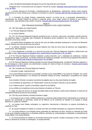 c) der a lei federal interpretação divergente da que lhe haja atribuído outro tribunal.
Parágrafo único. Funcionarão junto ao Superior Tribunal de Justiça: (Redação dada pela Emenda Constitucional
nº 45, de 2004)
I - a Escola Nacional de Formação e Aperfeiçoamento de Magistrados, cabendo-lhe, dentre outras funções,
regulamentar os cursos oficiais para o ingresso e promoção na carreira; (Incluído pela Emenda Constitucional nº 45, de
2004)
II - o Conselho da Justiça Federal, cabendo-lhe exercer, na forma da lei, a supervisão administrativa e
orçamentária da Justiça Federal de primeiro e segundo graus, como órgão central do sistema e com poderes
correicionais, cujas decisões terão caráter vinculante. (Incluído pela Emenda Constitucional nº 45, de 2004)
Seção IV
DOS TRIBUNAIS REGIONAIS FEDERAIS E DOS JUÍZES FEDERAIS
Art. 106. São órgãos da Justiça Federal:
I - os Tribunais Regionais Federais;
II - os Juízes Federais.
Art. 107. Os Tribunais Regionais Federais compõem-se de, no mínimo, sete juízes, recrutados, quando possível,
na respectiva região e nomeados pelo Presidente da República dentre brasileiros com mais de trinta e menos de
sessenta e cinco anos, sendo:
I - um quinto dentre advogados com mais de dez anos de efetiva atividade profissional e membros do Ministério
Público Federal com mais de dez anos de carreira;
II - os demais, mediante promoção de juízes federais com mais de cinco anos de exercício, por antigüidade e
merecimento, alternadamente.
§ 1º A lei disciplinará a remoção ou a permuta de juízes dos Tribunais Regionais Federais e determinará sua
jurisdição e sede. (Renumerado do parágrafo único, pela Emenda Constitucional nº 45, de 2004)
§ 2º Os Tribunais Regionais Federais instalarão a justiça itinerante, com a realização de audiências e demais
funções da atividade jurisdicional, nos limites territoriais da respectiva jurisdição, servindo-se de equipamentos públicos
e comunitários. (Incluído pela Emenda Constitucional nº 45, de 2004)
§ 3º Os Tribunais Regionais Federais poderão funcionar descentralizadamente, constituindo Câmaras regionais, a
fim de assegurar o pleno acesso do jurisdicionado à justiça em todas as fases do processo. (Incluído pela Emenda
Constitucional nº 45, de 2004)
Art. 108. Compete aos Tribunais Regionais Federais:
I - processar e julgar, originariamente:
a) os juízes federais da área de sua jurisdição, incluídos os da Justiça Militar e da Justiça do Trabalho, nos crimes
comuns e de responsabilidade, e os membros do Ministério Público da União, ressalvada a competência da Justiça
Eleitoral;
b) as revisões criminais e as ações rescisórias de julgados seus ou dos juízes federais da região;
c) os mandados de segurança e os "habeas-data" contra ato do próprio Tribunal ou de juiz federal;
d) os "habeas-corpus", quando a autoridade coatora for juiz federal;
e) os conflitos de competência entre juízes federais vinculados ao Tribunal;
II - julgar, em grau de recurso, as causas decididas pelos juízes federais e pelos juízes estaduais no exercício da
competência federal da área de sua jurisdição.
Art. 109. Aos juízes federais compete processar e julgar:
I - as causas em que a União, entidade autárquica ou empresa pública federal forem interessadas na condição de
autoras, rés, assistentes ou oponentes, exceto as de falência, as de acidentes de trabalho e as sujeitas à Justiça
Eleitoral e à Justiça do Trabalho;
II - as causas entre Estado estrangeiro ou organismo internacional e Município ou pessoa domiciliada ou
residente no País;
III - as causas fundadas em tratado ou contrato da União com Estado estrangeiro ou organismo internacional;
IV - os crimes políticos e as infrações penais praticadas em detrimento de bens, serviços ou interesse da União
ou de suas entidades autárquicas ou empresas públicas, excluídas as contravenções e ressalvada a competência da
Justiça Militar e da Justiça Eleitoral;
V - os crimes previstos em tratado ou convenção internacional, quando, iniciada a execução no País, o resultado
tenha ou devesse ter ocorrido no estrangeiro, ou reciprocamente;
 