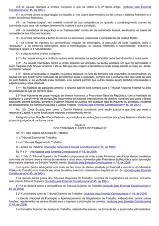 V-A as causas relativas a direitos humanos a que se refere o § 5º deste artigo; (Incluído pela Emenda
Constitucional nº 45, de 2004)
VI - os crimes contra a organização do trabalho e, nos casos determinados por lei, contra o sistema financeiro e a
ordem econômico-financeira;
VII - os "habeas-corpus", em matéria criminal de sua competência ou quando o constrangimento provier de
autoridade cujos atos não estejam diretamente sujeitos a outra jurisdição;
VIII - os mandados de segurança e os "habeas-data" contra ato de autoridade federal, excetuados os casos de
competência dos tribunais federais;
IX - os crimes cometidos a bordo de navios ou aeronaves, ressalvada a competência da Justiça Militar;
X - os crimes de ingresso ou permanência irregular de estrangeiro, a execução de carta rogatória, após o
"exequatur", e de sentença estrangeira, após a homologação, as causas referentes à nacionalidade, inclusive a
respectiva opção, e à naturalização;
XI - a disputa sobre direitos indígenas.
§ 1º - As causas em que a União for autora serão aforadas na seção judiciária onde tiver domicílio a outra parte.
§ 2º - As causas intentadas contra a União poderão ser aforadas na seção judiciária em que for domiciliado o
autor, naquela onde houver ocorrido o ato ou fato que deu origem à demanda ou onde esteja situada a coisa, ou, ainda,
no Distrito Federal.
§ 3º - Serão processadas e julgadas na justiça estadual, no foro do domicílio dos segurados ou beneficiários, as
causas em que forem parte instituição de previdência social e segurado, sempre que a comarca não seja sede de vara
do juízo federal, e, se verificada essa condição, a lei poderá permitir que outras causas sejam também processadas e
julgadas pela justiça estadual.
§ 4º - Na hipótese do parágrafo anterior, o recurso cabível será sempre para o Tribunal Regional Federal na área
de jurisdição do juiz de primeiro grau.
§ 5º Nas hipóteses de grave violação de direitos humanos, o Procurador-Geral da República, com a finalidade de
assegurar o cumprimento de obrigações decorrentes de tratados internacionais de direitos humanos dos quais o Brasil
seja parte, poderá suscitar, perante o Superior Tribunal de Justiça, em qualquer fase do inquérito ou processo, incidente
de deslocamento de competência para a Justiça Federal. (Incluído pela Emenda Constitucional nº 45, de 2004)
Art. 110. Cada Estado, bem como o Distrito Federal, constituirá uma seção judiciária que terá por sede a
respectiva Capital, e varas localizadas segundo o estabelecido em lei.
Parágrafo único. Nos Territórios Federais, a jurisdição e as atribuições cometidas aos juízes federais caberão aos
juízes da justiça local, na forma da lei.
Seção V
DOS TRIBUNAIS E JUÍZES DO TRABALHO
Art. 111. São órgãos da Justiça do Trabalho:
I - o Tribunal Superior do Trabalho;
II - os Tribunais Regionais do Trabalho;
III - Juizes do Trabalho. (Redação dada pela Emenda Constitucional nº 24, de 1999)
§§ 1º a 3º - (Revogados pela Emenda Constitucional nº 45, de 2004)
Art. 111-A. O Tribunal Superior do Trabalho compor-se-á de vinte e sete Ministros, escolhidos dentre brasileiros
com mais de trinta e cinco e menos de sessenta e cinco anos, nomeados pelo Presidente da República após aprovação
pela maioria absoluta do Senado Federal, sendo: (Incluído pela Emenda Constitucional nº 45, de 2004)
I um quinto dentre advogados com mais de dez anos de efetiva atividade profissional e membros do Ministério
Público do Trabalho com mais de dez anos de efetivo exercício, observado o disposto no art. 94; (Incluído pela Emenda
Constitucional nº 45, de 2004)
II os demais dentre juízes dos Tribunais Regionais do Trabalho, oriundos da magistratura da carreira, indicados
pelo próprio Tribunal Superior. (Incluído pela Emenda Constitucional nº 45, de 2004)
§ 1º A lei disporá sobre a competência do Tribunal Superior do Trabalho.(Incluído pela Emenda Constitucional nº
45, de 2004)
§ 2º Funcionarão junto ao Tribunal Superior do Trabalho: (Incluído pela Emenda Constitucional nº 45, de 2004)
I a Escola Nacional de Formação e Aperfeiçoamento de Magistrados do Trabalho, cabendo-lhe, dentre outras
funções, regulamentar os cursos oficiais para o ingresso e promoção na carreira; (Incluído pela Emenda Constitucional
nº 45, de 2004)
II o Conselho Superior da Justiça do Trabalho, cabendo-lhe exercer, na forma da lei, a supervisão administrativa,
 