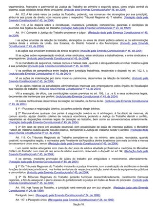 orçamentária, financeira e patrimonial da Justiça do Trabalho de primeiro e segundo graus, como órgão central do
sistema, cujas decisões terão efeito vinculante. (Incluído pela Emenda Constitucional nº 45, de 2004)
Art. 112. A lei criará varas da Justiça do Trabalho, podendo, nas comarcas não abrangidas por sua jurisdição,
atribuí-la aos juízes de direito, com recurso para o respectivo Tribunal Regional do T rabalho. (Redação dada pela
Emenda Constitucional nº 45, de 2004)
Art. 113. A lei disporá sobre a constituição, investidura, jurisdição, competência, garantias e condições de
exercício dos órgãos da Justiça do Trabalho.(Redação dada pela Emenda Constitucional nº 24, de 1999)
Art. 114. Compete à Justiça do Trabalho processar e julgar: (Redação dada pela Emenda Constitucional nº 45,
de 2004)
I as ações oriundas da relação de trabalho, abrangidos os entes de direito público externo e da administração
pública direta e indireta da União, dos Estados, do Distrito Federal e dos Municípios; (Incluído pela Emenda
Constitucional nº 45, de 2004)
II as ações que envolvam exercício do direito de greve; (Incluído pela Emenda Constitucional nº 45, de 2004)
III as ações sobre representação sindical, entre sindicatos, entre sindicatos e trabalhadores, e entre sindicatos e
empregadores; (Incluído pela Emenda Constitucional nº 45, de 2004)
IV os mandados de segurança, habeas corpus e habeas data , quando o ato questionado envolver matéria sujeita
à sua jurisdição; (Incluído pela Emenda Constitucional nº 45, de 2004)
V os conflitos de competência entre órgãos com jurisdição trabalhista, ressalvado o disposto no art. 102, I, o;
(Incluído pela Emenda Constitucional nº 45, de 2004)
VI as ações de indenização por dano moral ou patrimonial, decorrentes da relação de trabalho; (Incluído pela
Emenda Constitucional nº 45, de 2004)
VII as ações relativas às penalidades administrativas impostas aos empregadores pelos órgãos de fiscalização
das relações de trabalho; (Incluído pela Emenda Constitucional nº 45, de 2004)
VIII a execução, de ofício, das contribuições sociais previstas no art. 195, I, a , e II, e seus acréscimos legais,
decorrentes das sentenças que proferir; (Incluído pela Emenda Constitucional nº 45, de 2004)
IX outras controvérsias decorrentes da relação de trabalho, na forma da lei. (Incluído pela Emenda Constitucional
nº 45, de 2004)
§ 1º - Frustrada a negociação coletiva, as partes poderão eleger árbitros.
§ 2º Recusando-se qualquer das partes à negociação coletiva ou à arbitragem, é facultado às mesmas, de
comum acordo, ajuizar dissídio coletivo de natureza econômica, podendo a Justiça do Trabalho decidir o conflito,
respeitadas as disposições mínimas legais de proteção ao trabalho, bem como as convencionadas anteriormente.
(Redação dada pela Emenda Constitucional nº 45, de 2004)
§ 3º Em caso de greve em atividade essencial, com possibilidade de lesão do interesse público, o Ministério
Público do Trabalho poderá ajuizar dissídio coletivo, competindo à Justiça do Trabalho decidir o conflito. (Redação dada
pela Emenda Constitucional nº 45, de 2004)
Art. 115. Os Tribunais Regionais do Trabalho compõem-se de, no mínimo, sete juízes, recrutados, quando
possível, na respectiva região, e nomeados pelo Presidente da República dentre brasileiros com mais de trinta e menos
de sessenta e cinco anos, sendo: (Redação dada pela Emenda Constitucional nº 45, de 2004)
I um quinto dentre advogados com mais de dez anos de efetiva atividade profissional e membros do Ministério
Público do Trabalho com mais de dez anos de efetivo exercício, observado o disposto no art. 94; (Redação dada pela
Emenda Constitucional nº 45, de 2004)
II os demais, mediante promoção de juízes do trabalho por antigüidade e merecimento, alternadamente.
(Redação dada pela Emenda Constitucional nº 45, de 2004)
§ 1º Os Tribunais Regionais do Trabalho instalarão a justiça itinerante, com a realização de audiências e demais
funções de atividade jurisdicional, nos limites territoriais da respectiva jurisdição, servindo-se de equipamentos públicos
e comunitários. (Incluído pela Emenda Constitucional nº 45, de 2004)
§ 2º Os Tribunais Regionais do Trabalho poderão funcionar descentralizadamente, constituindo Câmaras
regionais, a fim de assegurar o pleno acesso do jurisdicionado à justiça em todas as fases do processo. (Incluído pela
Emenda Constitucional nº 45, de 2004)
Art. 116. Nas Varas do Trabalho, a jurisdição será exercida por um juiz singular. (Redação dada pela Emenda
Constitucional nº 24, de 1999)
Parágrafo único. (Revogado pela Emenda Constitucional nº 24, de 1999)
Art. 117. e Parágrafo único. (Revogados pela Emenda Constitucional nº 24, de 1999)
Seção VI
 