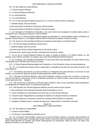 DOS TRIBUNAIS E JUÍZES ELEITORAIS
Art. 118. São órgãos da Justiça Eleitoral:
I - o Tribunal Superior Eleitoral;
II - os Tribunais Regionais Eleitorais;
III - os Juízes Eleitorais;
IV - as Juntas Eleitorais.
Art. 119. O Tribunal Superior Eleitoral compor-se-á, no mínimo, de sete membros, escolhidos:
I - mediante eleição, pelo voto secreto:
a) três juízes dentre os Ministros do Supremo Tribunal Federal;
b) dois juízes dentre os Ministros do Superior Tribunal de Justiça;
II - por nomeação do Presidente da República, dois juízes dentre seis advogados de notável saber jurídico e
idoneidade moral, indicados pelo Supremo Tribunal Federal.
Parágrafo único. O Tribunal Superior Eleitoral elegerá seu Presidente e o Vice-Presidente dentre os Ministros do
Supremo Tribunal Federal, e o Corregedor Eleitoral dentre os Ministros do Superior Tribunal de Justiça.
Art. 120. Haverá um Tribunal Regional Eleitoral na Capital de cada Estado e no Distrito Federal.
§ 1º - Os Tribunais Regionais Eleitorais compor-se-ão:
I - mediante eleição, pelo voto secreto:
a) de dois juízes dentre os desembargadores do Tribunal de Justiça;
b) de dois juízes, dentre juízes de direito, escolhidos pelo Tribunal de Justiça;
II - de um juiz do Tribunal Regional Federal com sede na Capital do Estado ou no Distrito Federal, ou, não
havendo, de juiz federal, escolhido, em qualquer caso, pelo Tribunal Regional Federal respectivo;
III - por nomeação, pelo Presidente da República, de dois juízes dentre seis advogados de notável saber jurídico
e idoneidade moral, indicados pelo Tribunal de Justiça.
§ 2º - O Tribunal Regional Eleitoral elegerá seu Presidente e o Vice-Presidente- dentre os desembargadores.
Art. 121. Lei complementar disporá sobre a organização e competência dos tribunais, dos juízes de direito e das
juntas eleitorais.
§ 1º - Os membros dos tribunais, os juízes de direito e os integrantes das juntas eleitorais, no exercício de suas
funções, e no que lhes for aplicável, gozarão de plenas garantias e serão inamovíveis.
§ 2º - Os juízes dos tribunais eleitorais, salvo motivo justificado, servirão por dois anos, no mínimo, e nunca por
mais de dois biênios consecutivos, sendo os substitutos escolhidos na mesma ocasião e pelo mesmo processo, em
número igual para cada categoria.
§ 3º - São irrecorríveis as decisões do Tribunal Superior Eleitoral, salvo as que contrariarem esta Constituição e
as denegatórias de "habeas-corpus" ou mandado de segurança.
§ 4º - Das decisões dos Tribunais Regionais Eleitorais somente caberá recurso quando:
I - forem proferidas contra disposição expressa desta Constituição ou de lei;
II - ocorrer divergência na interpretação de lei entre dois ou mais tribunais eleitorais;
III - versarem sobre inelegibilidade ou expedição de diplomas nas eleições federais ou estaduais;
IV - anularem diplomas ou decretarem a perda de mandatos eletivos federais ou estaduais;
V - denegarem "habeas-corpus", mandado de segurança, "habeas-data" ou mandado de injunção.
Seção VII
DOS TRIBUNAIS E JUÍZES MILITARES
Art. 122. São órgãos da Justiça Militar:
I - o Superior Tribunal Militar;
II - os Tribunais e Juízes Militares instituídos por lei.
Art. 123. O Superior Tribunal Militar compor-se-á de quinze Ministros vitalícios, nomeados pelo Presidente da
República, depois de aprovada a indicação pelo Senado Federal, sendo três dentre oficiais-generais da Marinha, quatro
dentre oficiais-generais do Exército, três dentre oficiais-generais da Aeronáutica, todos da ativa e do posto mais
elevado da carreira, e cinco dentre civis.
 