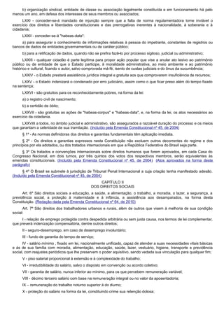 b) organização sindical, entidade de classe ou associação legalmente constituída e em funcionamento há pelo
menos um ano, em defesa dos interesses de seus membros ou associados;
LXXI - conceder-se-á mandado de injunção sempre que a falta de norma regulamentadora torne inviável o
exercício dos direitos e liberdades constitucionais e das prerrogativas inerentes à nacionalidade, à soberania e à
cidadania;
LXXII - conceder-se-á "habeas-data":
a) para assegurar o conhecimento de informações relativas à pessoa do impetrante, constantes de registros ou
bancos de dados de entidades governamentais ou de caráter público;
b) para a retificação de dados, quando não se prefira fazê-lo por processo sigiloso, judicial ou administrativo;
LXXIII - qualquer cidadão é parte legítima para propor ação popular que vise a anular ato lesivo ao patrimônio
público ou de entidade de que o Estado participe, à moralidade administrativa, ao meio ambiente e ao patrimônio
histórico e cultural, ficando o autor, salvo comprovada má-fé, isento de custas judiciais e do ônus da sucumbência;
LXXIV - o Estado prestará assistência jurídica integral e gratuita aos que comprovarem insuficiência de recursos;
LXXV - o Estado indenizará o condenado por erro judiciário, assim como o que ficar preso além do tempo fixado
na sentença;
LXXVI - são gratuitos para os reconhecidamente pobres, na forma da lei:
a) o registro civil de nascimento;
b) a certidão de óbito;
LXXVII - são gratuitas as ações de "habeas-corpus" e "habeas-data", e, na forma da lei, os atos necessários ao
exercício da cidadania.
LXXVIII a todos, no âmbito judicial e administrativo, são assegurados a razoável duração do processo e os meios
que garantam a celeridade de sua tramitação. (Incluído pela Emenda Constitucional nº 45, de 2004)
§ 1º - As normas definidoras dos direitos e garantias fundamentais têm aplicação imediata.
§ 2º - Os direitos e garantias expressos nesta Constituição não excluem outros decorrentes do regime e dos
princípios por ela adotados, ou dos tratados internacionais em que a República Federativa do Brasil seja parte.
§ 3º Os tratados e convenções internacionais sobre direitos humanos que forem aprovados, em cada Casa do
Congresso Nacional, em dois turnos, por três quintos dos votos dos respectivos membros, serão equivalentes às
emendas constitucionais. (Incluído pela Emenda Constitucional nº 45, de 2004) (Atos aprovados na forma deste
parágrafo)
§ 4º O Brasil se submete à jurisdição de Tribunal Penal Internacional a cuja criação tenha manifestado adesão.
(Incluído pela Emenda Constitucional nº 45, de 2004)
CAPÍTULO II
DOS DIREITOS SOCIAIS
Art. 6º São direitos sociais a educação, a saúde, a alimentação, o trabalho, a moradia, o lazer, a segurança, a
previdência social, a proteção à maternidade e à infância, a assistência aos desamparados, na forma desta
Constituição. (Redação dada pela Emenda Constitucional nº 64, de 2010)
Art. 7º São direitos dos trabalhadores urbanos e rurais, além de outros que visem à melhoria de sua condição
social:
I - relação de emprego protegida contra despedida arbitrária ou sem justa causa, nos termos de lei complementar,
que preverá indenização compensatória, dentre outros direitos;
II - seguro-desemprego, em caso de desemprego involuntário;
III - fundo de garantia do tempo de serviço;
IV - salário mínimo , fixado em lei, nacionalmente unificado, capaz de atender a suas necessidades vitais básicas
e às de sua família com moradia, alimentação, educação, saúde, lazer, vestuário, higiene, transporte e previdência
social, com reajustes periódicos que lhe preservem o poder aquisitivo, sendo vedada sua vinculação para qualquer fim;
V - piso salarial proporcional à extensão e à complexidade do trabalho;
VI - irredutibilidade do salário, salvo o disposto em convenção ou acordo coletivo;
VII - garantia de salário, nunca inferior ao mínimo, para os que percebem remuneração variável;
VIII - décimo terceiro salário com base na remuneração integral ou no valor da aposentadoria;
IX – remuneração do trabalho noturno superior à do diurno;
X - proteção do salário na forma da lei, constituindo crime sua retenção dolosa;
 