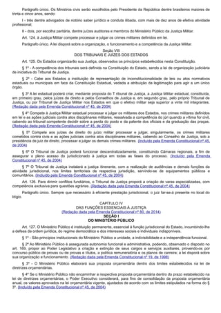 Parágrafo único. Os Ministros civis serão escolhidos pelo Presidente da República dentre brasileiros maiores de
trinta e cinco anos, sendo:
I - três dentre advogados de notório saber jurídico e conduta ilibada, com mais de dez anos de efetiva atividade
profissional;
II - dois, por escolha paritária, dentre juízes auditores e membros do Ministério Público da Justiça Militar.
Art. 124. à Justiça Militar compete processar e julgar os crimes militares definidos em lei.
Parágrafo único. A lei disporá sobre a organização, o funcionamento e a competência da Justiça Militar.
Seção VIII
DOS TRIBUNAIS E JUÍZES DOS ESTADOS
Art. 125. Os Estados organizarão sua Justiça, observados os princípios estabelecidos nesta Constituição.
§ 1º - A competência dos tribunais será definida na Constituição do Estado, sendo a lei de organização judiciária
de iniciativa do Tribunal de Justiça.
§ 2º - Cabe aos Estados a instituição de representação de inconstitucionalidade de leis ou atos normativos
estaduais ou municipais em face da Constituição Estadual, vedada a atribuição da legitimação para agir a um único
órgão.
§ 3º A lei estadual poderá criar, mediante proposta do T ribunal de Justiça, a Justiça Militar estadual, constituída,
em primeiro grau, pelos juízes de direito e pelos Conselhos de Justiça e, em segundo grau, pelo próprio Tribunal de
Justiça, ou por Tribunal de Justiça Militar nos Estados em que o efetivo militar seja superior a vinte mil integrantes.
(Redação dada pela Emenda Constitucional nº 45, de 2004)
§ 4º Compete à Justiça Militar estadual processar e julgar os militares dos Estados, nos crimes militares definidos
em lei e as ações judiciais contra atos disciplinares militares, ressalvada a competência do júri quando a vítima for civil,
cabendo ao tribunal competente decidir sobre a perda do posto e da patente dos oficiais e da graduação das praças.
(Redação dada pela Emenda Constitucional nº 45, de 2004)
§ 5º Compete aos juízes de direito do juízo militar processar e julgar, singularmente, os crimes militares
cometidos contra civis e as ações judiciais contra atos disciplinares militares, cabendo ao Conselho de Justiça, sob a
presidência de juiz de direito, processar e julgar os demais crimes militares. (Incluído pela Emenda Constitucional nº 45,
de 2004)
§ 6º O Tribunal de Justiça poderá funcionar descentralizadamente, constituindo Câmaras regionais, a fim de
assegurar o pleno acesso do jurisdicionado à justiça em todas as fases do processo. (Incluído pela Emenda
Constitucional nº 45, de 2004)
§ 7º O Tribunal de Justiça instalará a justiça itinerante, com a realização de audiências e demais funções da
atividade jurisdicional, nos limites territoriais da respectiva jurisdição, servindo-se de equipamentos públicos e
comunitários. (Incluído pela Emenda Constitucional nº 45, de 2004)
Art. 126. Para dirimir conflitos fundiários, o Tribunal de Justiça proporá a criação de varas especializadas, com
competência exclusiva para questões agrárias. (Redação dada pela Emenda Constitucional nº 45, de 2004)
Parágrafo único. Sempre que necessário à eficiente prestação jurisdicional, o juiz far-se-á presente no local do
litígio.
CAPÍTULO IV
DAS FUNÇÕES ESSENCIAIS À JUSTIÇA
(Redação dada pela Emenda Constitucional nº 80, de 2014)
SEÇÃO I
DO MINISTÉRIO PÚBLICO
Art. 127. O Ministério Público é instituição permanente, essencial à função jurisdicional do Estado, incumbindo-lhe
a defesa da ordem jurídica, do regime democrático e dos interesses sociais e individuais indisponíveis.
§ 1º - São princípios institucionais do Ministério Público a unidade, a indivisibilidade e a independência funcional.
§ 2º Ao Ministério Público é assegurada autonomia funcional e administrativa, podendo, observado o disposto no
art. 169, propor ao Poder Legislativo a criação e extinção de seus cargos e serviços auxiliares, provendo-os por
concurso público de provas ou de provas e títulos, a política remuneratória e os planos de carreira; a lei disporá sobre
sua organização e funcionamento. (Redação dada pela Emenda Constitucional nº 19, de 1998)
§ 3º - O Ministério Público elaborará sua proposta orçamentária dentro dos limites estabelecidos na lei de
diretrizes orçamentárias.
§ 4º Se o Ministério Público não encaminhar a respectiva proposta orçamentária dentro do prazo estabelecido na
lei de diretrizes orçamentárias, o Poder Executivo considerará, para fins de consolidação da proposta orçamentária
anual, os valores aprovados na lei orçamentária vigente, ajustados de acordo com os limites estipulados na forma do §
3º. (Incluído pela Emenda Constitucional nº 45, de 2004)
 