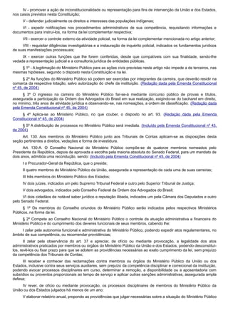 IV - promover a ação de inconstitucionalidade ou representação para fins de intervenção da União e dos Estados,
nos casos previstos nesta Constituição;
V - defender judicialmente os direitos e interesses das populações indígenas;
VI - expedir notificações nos procedimentos administrativos de sua competência, requisitando informações e
documentos para instruí-los, na forma da lei complementar respectiva;
VII - exercer o controle externo da atividade policial, na forma da lei complementar mencionada no artigo anterior;
VIII - requisitar diligências investigatórias e a instauração de inquérito policial, indicados os fundamentos jurídicos
de suas manifestações processuais;
IX - exercer outras funções que lhe forem conferidas, desde que compatíveis com sua finalidade, sendo-lhe
vedada a representação judicial e a consultoria jurídica de entidades públicas.
§ 1º - A legitimação do Ministério Público para as ações civis previstas neste artigo não impede a de terceiros, nas
mesmas hipóteses, segundo o disposto nesta Constituição e na lei.
§ 2º As funções do Ministério Público só podem ser exercidas por integrantes da carreira, que deverão residir na
comarca da respectiva lotação, salvo autorização do chefe da instituição. (Redação dada pela Emenda Constitucional
nº 45, de 2004)
§ 3º O ingresso na carreira do Ministério Público far-se-á mediante concurso público de provas e títulos,
assegurada a participação da Ordem dos Advogados do Brasil em sua realização, exigindo-se do bacharel em direito,
no mínimo, três anos de atividade jurídica e observando-se, nas nomeações, a ordem de classificação. (Redação dada
pela Emenda Constitucional nº 45, de 2004)
§ 4º Aplica-se ao Ministério Público, no que couber, o disposto no art. 93. (Redação dada pela Emenda
Constitucional nº 45, de 2004)
§ 5º A distribuição de processos no Ministério Público será imediata. (Incluído pela Emenda Constitucional nº 45,
de 2004)
Art. 130. Aos membros do Ministério Público junto aos Tribunais de Contas aplicam-se as disposições desta
seção pertinentes a direitos, vedações e forma de investidura.
Art. 130-A. O Conselho Nacional do Ministério Público compõe-se de quatorze membros nomeados pelo
Presidente da República, depois de aprovada a escolha pela maioria absoluta do Senado Federal, para um mandato de
dois anos, admitida uma recondução, sendo: (Incluído pela Emenda Constitucional nº 45, de 2004)
I o Procurador-Geral da República, que o preside;
II quatro membros do Ministério Público da União, assegurada a representação de cada uma de suas carreiras;
III três membros do Ministério Público dos Estados;
IV dois juízes, indicados um pelo Supremo Tribunal Federal e outro pelo Superior Tribunal de Justiça;
V dois advogados, indicados pelo Conselho Federal da Ordem dos Advogados do Brasil;
VI dois cidadãos de notável saber jurídico e reputação ilibada, indicados um pela Câmara dos Deputados e outro
pelo Senado Federal.
§ 1º Os membros do Conselho oriundos do Ministério Público serão indicados pelos respectivos Ministérios
Públicos, na forma da lei.
§ 2º Compete ao Conselho Nacional do Ministério Público o controle da atuação administrativa e financeira do
Ministério Público e do cumprimento dos deveres funcionais de seus membros, cabendo lhe:
I zelar pela autonomia funcional e administrativa do Ministério Público, podendo expedir atos regulamentares, no
âmbito de sua competência, ou recomendar providências;
II zelar pela observância do art. 37 e apreciar, de ofício ou mediante provocação, a legalidade dos atos
administrativos praticados por membros ou órgãos do Ministério Público da União e dos Estados, podendo desconstituí-
los, revê-los ou fixar prazo para que se adotem as providências necessárias ao exato cumprimento da lei, sem prejuízo
da competência dos Tribunais de Contas;
III receber e conhecer das reclamações contra membros ou órgãos do Ministério Público da União ou dos
Estados, inclusive contra seus serviços auxiliares, sem prejuízo da competência disciplinar e correicional da instituição,
podendo avocar processos disciplinares em curso, determinar a remoção, a disponibilidade ou a aposentadoria com
subsídios ou proventos proporcionais ao tempo de serviço e aplicar outras sanções administrativas, assegurada ampla
defesa;
IV rever, de ofício ou mediante provocação, os processos disciplinares de membros do Ministério Público da
União ou dos Estados julgados há menos de um ano;
V elaborar relatório anual, propondo as providências que julgar necessárias sobre a situação do Ministério Público
 