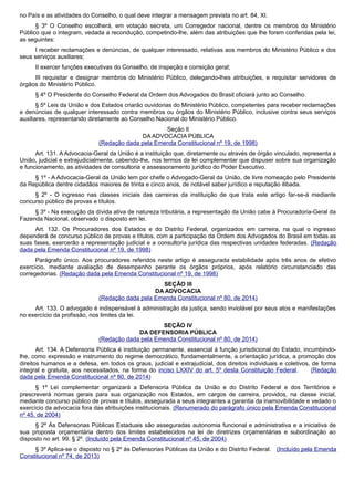 no País e as atividades do Conselho, o qual deve integrar a mensagem prevista no art. 84, XI.
§ 3º O Conselho escolherá, em votação secreta, um Corregedor nacional, dentre os membros do Ministério
Público que o integram, vedada a recondução, competindo-lhe, além das atribuições que lhe forem conferidas pela lei,
as seguintes:
I receber reclamações e denúncias, de qualquer interessado, relativas aos membros do Ministério Público e dos
seus serviços auxiliares;
II exercer funções executivas do Conselho, de inspeção e correição geral;
III requisitar e designar membros do Ministério Público, delegando-lhes atribuições, e requisitar servidores de
órgãos do Ministério Público.
§ 4º O Presidente do Conselho Federal da Ordem dos Advogados do Brasil oficiará junto ao Conselho.
§ 5º Leis da União e dos Estados criarão ouvidorias do Ministério Público, competentes para receber reclamações
e denúncias de qualquer interessado contra membros ou órgãos do Ministério Público, inclusive contra seus serviços
auxiliares, representando diretamente ao Conselho Nacional do Ministério Público.
Seção II
DA ADVOCACIA PÚBLICA
(Redação dada pela Emenda Constitucional nº 19, de 1998)
Art. 131. A Advocacia-Geral da União é a instituição que, diretamente ou através de órgão vinculado, representa a
União, judicial e extrajudicialmente, cabendo-lhe, nos termos da lei complementar que dispuser sobre sua organização
e funcionamento, as atividades de consultoria e assessoramento jurídico do Poder Executivo.
§ 1º - A Advocacia-Geral da União tem por chefe o Advogado-Geral da União, de livre nomeação pelo Presidente
da República dentre cidadãos maiores de trinta e cinco anos, de notável saber jurídico e reputação ilibada.
§ 2º - O ingresso nas classes iniciais das carreiras da instituição de que trata este artigo far-se-á mediante
concurso público de provas e títulos.
§ 3º - Na execução da dívida ativa de natureza tributária, a representação da União cabe à Procuradoria-Geral da
Fazenda Nacional, observado o disposto em lei.
Art. 132. Os Procuradores dos Estados e do Distrito Federal, organizados em carreira, na qual o ingresso
dependerá de concurso público de provas e títulos, com a participação da Ordem dos Advogados do Brasil em todas as
suas fases, exercerão a representação judicial e a consultoria jurídica das respectivas unidades federadas. (Redação
dada pela Emenda Constitucional nº 19, de 1998)
Parágrafo único. Aos procuradores referidos neste artigo é assegurada estabilidade após três anos de efetivo
exercício, mediante avaliação de desempenho perante os órgãos próprios, após relatório circunstanciado das
corregedorias. (Redação dada pela Emenda Constitucional nº 19, de 1998)
SEÇÃO III
DA ADVOCACIA
(Redação dada pela Emenda Constitucional nº 80, de 2014)
Art. 133. O advogado é indispensável à administração da justiça, sendo inviolável por seus atos e manifestações
no exercício da profissão, nos limites da lei.
SEÇÃO IV
DA DEFENSORIA PÚBLICA
(Redação dada pela Emenda Constitucional nº 80, de 2014)
Art. 134. A Defensoria Pública é instituição permanente, essencial à função jurisdicional do Estado, incumbindo-
lhe, como expressão e instrumento do regime democrático, fundamentalmente, a orientação jurídica, a promoção dos
direitos humanos e a defesa, em todos os graus, judicial e extrajudicial, dos direitos individuais e coletivos, de forma
integral e gratuita, aos necessitados, na forma do inciso LXXIV do art. 5º desta Constituição Federal. (Redação
dada pela Emenda Constitucional nº 80, de 2014)
§ 1º Lei complementar organizará a Defensoria Pública da União e do Distrito Federal e dos Territórios e
prescreverá normas gerais para sua organização nos Estados, em cargos de carreira, providos, na classe inicial,
mediante concurso público de provas e títulos, assegurada a seus integrantes a garantia da inamovibilidade e vedado o
exercício da advocacia fora das atribuições institucionais. (Renumerado do parágrafo único pela Emenda Constitucional
nº 45, de 2004)
§ 2º Às Defensorias Públicas Estaduais são asseguradas autonomia funcional e administrativa e a iniciativa de
sua proposta orçamentária dentro dos limites estabelecidos na lei de diretrizes orçamentárias e subordinação ao
disposto no art. 99, § 2º. (Incluído pela Emenda Constitucional nº 45, de 2004)
§ 3º Aplica-se o disposto no § 2º às Defensorias Públicas da União e do Distrito Federal. (Incluído pela Emenda
Constitucional nº 74, de 2013)
 