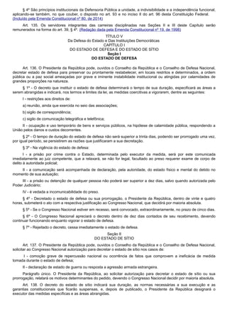 § 4º São princípios institucionais da Defensoria Pública a unidade, a indivisibilidade e a independência funcional,
aplicando-se também, no que couber, o disposto no art. 93 e no inciso II do art. 96 desta Constituição Federal.
(Incluído pela Emenda Constitucional nº 80, de 2014)
Art. 135. Os servidores integrantes das carreiras disciplinadas nas Seções II e III deste Capítulo serão
remunerados na forma do art. 39, § 4º. (Redação dada pela Emenda Constitucional nº 19, de 1998)
TÍTULO V
Da Defesa do Estado e Das Instituições Democráticas
CAPÍTULO I
DO ESTADO DE DEFESA E DO ESTADO DE SÍTIO
Seção I
DO ESTADO DE DEFESA
Art. 136. O Presidente da República pode, ouvidos o Conselho da República e o Conselho de Defesa Nacional,
decretar estado de defesa para preservar ou prontamente restabelecer, em locais restritos e determinados, a ordem
pública ou a paz social ameaçadas por grave e iminente instabilidade institucional ou atingidas por calamidades de
grandes proporções na natureza.
§ 1º - O decreto que instituir o estado de defesa determinará o tempo de sua duração, especificará as áreas a
serem abrangidas e indicará, nos termos e limites da lei, as medidas coercitivas a vigorarem, dentre as seguintes:
I - restrições aos direitos de:
a) reunião, ainda que exercida no seio das associações;
b) sigilo de correspondência;
c) sigilo de comunicação telegráfica e telefônica;
II - ocupação e uso temporário de bens e serviços públicos, na hipótese de calamidade pública, respondendo a
União pelos danos e custos decorrentes.
§ 2º - O tempo de duração do estado de defesa não será superior a trinta dias, podendo ser prorrogado uma vez,
por igual período, se persistirem as razões que justificaram a sua decretação.
§ 3º - Na vigência do estado de defesa:
I - a prisão por crime contra o Estado, determinada pelo executor da medida, será por este comunicada
imediatamente ao juiz competente, que a relaxará, se não for legal, facultado ao preso requerer exame de corpo de
delito à autoridade policial;
II - a comunicação será acompanhada de declaração, pela autoridade, do estado físico e mental do detido no
momento de sua autuação;
III - a prisão ou detenção de qualquer pessoa não poderá ser superior a dez dias, salvo quando autorizada pelo
Poder Judiciário;
IV - é vedada a incomunicabilidade do preso.
§ 4º - Decretado o estado de defesa ou sua prorrogação, o Presidente da República, dentro de vinte e quatro
horas, submeterá o ato com a respectiva justificação ao Congresso Nacional, que decidirá por maioria absoluta.
§ 5º - Se o Congresso Nacional estiver em recesso, será convocado, extraordinariamente, no prazo de cinco dias.
§ 6º - O Congresso Nacional apreciará o decreto dentro de dez dias contados de seu recebimento, devendo
continuar funcionando enquanto vigorar o estado de defesa.
§ 7º - Rejeitado o decreto, cessa imediatamente o estado de defesa.
Seção II
DO ESTADO DE SÍTIO
Art. 137. O Presidente da República pode, ouvidos o Conselho da República e o Conselho de Defesa Nacional,
solicitar ao Congresso Nacional autorização para decretar o estado de sítio nos casos de:
I - comoção grave de repercussão nacional ou ocorrência de fatos que comprovem a ineficácia de medida
tomada durante o estado de defesa;
II - declaração de estado de guerra ou resposta a agressão armada estrangeira.
Parágrafo único. O Presidente da República, ao solicitar autorização para decretar o estado de sítio ou sua
prorrogação, relatará os motivos determinantes do pedido, devendo o Congresso Nacional decidir por maioria absoluta.
Art. 138. O decreto do estado de sítio indicará sua duração, as normas necessárias a sua execução e as
garantias constitucionais que ficarão suspensas, e, depois de publicado, o Presidente da República designará o
executor das medidas específicas e as áreas abrangidas.
 