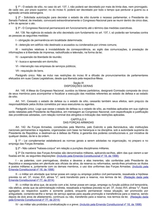 § 1º - O estado de sítio, no caso do art. 137, I, não poderá ser decretado por mais de trinta dias, nem prorrogado,
de cada vez, por prazo superior; no do inciso II, poderá ser decretado por todo o tempo que perdurar a guerra ou a
agressão armada estrangeira.
§ 2º - Solicitada autorização para decretar o estado de sítio durante o recesso parlamentar, o Presidente do
Senado Federal, de imediato, convocará extraordinariamente o Congresso Nacional para se reunir dentro de cinco dias,
a fim de apreciar o ato.
§ 3º - O Congresso Nacional permanecerá em funcionamento até o término das medidas coercitivas.
Art. 139. Na vigência do estado de sítio decretado com fundamento no art. 137, I, só poderão ser tomadas contra
as pessoas as seguintes medidas:
I - obrigação de permanência em localidade determinada;
II - detenção em edifício não destinado a acusados ou condenados por crimes comuns;
III - restrições relativas à inviolabilidade da correspondência, ao sigilo das comunicações, à prestação de
informações e à liberdade de imprensa, radiodifusão e televisão, na forma da lei;
IV - suspensão da liberdade de reunião;
V - busca e apreensão em domicílio;
VI - intervenção nas empresas de serviços públicos;
VII - requisição de bens.
Parágrafo único. Não se inclui nas restrições do inciso III a difusão de pronunciamentos de parlamentares
efetuados em suas Casas Legislativas, desde que liberada pela respectiva Mesa.
Seção III
DISPOSIÇÕES GERAIS
Art. 140. A Mesa do Congresso Nacional, ouvidos os líderes partidários, designará Comissão composta de cinco
de seus membros para acompanhar e fiscalizar a execução das medidas referentes ao estado de defesa e ao estado
de sítio.
Art. 141. Cessado o estado de defesa ou o estado de sítio, cessarão também seus efeitos, sem prejuízo da
responsabilidade pelos ilícitos cometidos por seus executores ou agentes.
Parágrafo único. Logo que cesse o estado de defesa ou o estado de sítio, as medidas aplicadas em sua vigência
serão relatadas pelo Presidente da República, em mensagem ao Congresso Nacional, com especificação e justificação
das providências adotadas, com relação nominal dos atingidos e indicação das restrições aplicadas.
CAPÍTULO II
DAS FORÇAS ARMADAS
Art. 142. As Forças Armadas, constituídas pela Marinha, pelo Exército e pela Aeronáutica, são instituições
nacionais permanentes e regulares, organizadas com base na hierarquia e na disciplina, sob a autoridade suprema do
Presidente da República, e destinam-se à defesa da Pátria, à garantia dos poderes constitucionais e, por iniciativa de
qualquer destes, da lei e da ordem.
§ 1º - Lei complementar estabelecerá as normas gerais a serem adotadas na organização, no preparo e no
emprego das Forças Armadas.
§ 2º - Não caberá "habeas-corpus" em relação a punições disciplinares militares.
§ 3º Os membros das Forças Armadas são denominados militares, aplicando-se-lhes, além das que vierem a ser
fixadas em lei, as seguintes disposições: (Incluído pela Emenda Constitucional nº 18, de 1998)
I - as patentes, com prerrogativas, direitos e deveres a elas inerentes, são conferidas pelo Presidente da
República e asseguradas em plenitude aos oficiais da ativa, da reserva ou reformados, sendo-lhes privativos os títulos
e postos militares e, juntamente com os demais membros, o uso dos uniformes das Forças Armadas; (Incluído pela
Emenda Constitucional nº 18, de 1998)
II - o militar em atividade que tomar posse em cargo ou emprego público civil permanente, ressalvada a hipótese
prevista no art. 37, inciso XVI, alínea "c", será transferido para a reserva, nos termos da lei; (Redação dada pela
Emenda Constitucional nº 77, de 2014)
III - o militar da ativa que, de acordo com a lei, tomar posse em cargo, emprego ou função pública civil temporária,
não eletiva, ainda que da administração indireta, ressalvada a hipótese prevista no art. 37, inciso XVI, alínea "c", ficará
agregado ao respectivo quadro e somente poderá, enquanto permanecer nessa situação, ser promovido por
antiguidade, contando-se-lhe o tempo de serviço apenas para aquela promoção e transferência para a reserva, sendo
depois de dois anos de afastamento, contínuos ou não, transferido para a reserva, nos termos da lei; (Redação dada
pela Emenda Constitucional nº 77, de 2014)
IV - ao militar são proibidas a sindicalização e a greve; (Incluído pela Emenda Constitucional nº 18, de 1998)
 