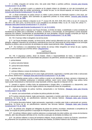 V - o militar, enquanto em serviço ativo, não pode estar filiado a partidos políticos; (Incluído pela Emenda
Constitucional nº 18, de 1998)
VI - o oficial só perderá o posto e a patente se for julgado indigno do oficialato ou com ele incompatível, por
decisão de tribunal militar de caráter permanente, em tempo de paz, ou de tribunal especial, em tempo de guerra;
(Incluído pela Emenda Constitucional nº 18, de 1998)
VII - o oficial condenado na justiça comum ou militar a pena privativa de liberdade superior a dois anos, por
sentença transitada em julgado, será submetido ao julgamento previsto no inciso anterior; (Incluído pela Emenda
Constitucional nº 18, de 1998)
VIII - aplica-se aos militares o disposto no art. 7º, incisos VIII, XII, XVII, XVIII, XIX e XXV, e no art. 37, incisos XI,
XIII, XIV e XV, bem como, na forma da lei e com prevalência da atividade militar, no art. 37, inciso XVI, alínea "c";
(Redação dada pela Emenda Constitucional nº 77, de 2014)
IX - (Revogado pela Emenda Constitucional nº 41, de 19.12.2003)
X - a lei disporá sobre o ingresso nas Forças Armadas, os limites de idade, a estabilidade e outras condições de
transferência do militar para a inatividade, os direitos, os deveres, a remuneração, as prerrogativas e outras situações
especiais dos militares, consideradas as peculiaridades de suas atividades, inclusive aquelas cumpridas por força de
compromissos internacionais e de guerra. (Incluído pela Emenda Constitucional nº 18, de 1998)
Art. 143. O serviço militar é obrigatório nos termos da lei.
§ 1º - às Forças Armadas compete, na forma da lei, atribuir serviço alternativo aos que, em tempo de paz, após
alistados, alegarem imperativo de consciência, entendendo-se como tal o decorrente de crença religiosa e de convicção
filosófica ou política, para se eximirem de atividades de caráter essencialmente militar. (Regulamento)
§ 2º - As mulheres e os eclesiásticos ficam isentos do serviço militar obrigatório em tempo de paz, sujeitos,
porém, a outros encargos que a lei lhes atribuir. (Regulamento)
CAPÍTULO III
DA SEGURANÇA PÚBLICA
Art. 144. A segurança pública, dever do Estado, direito e responsabilidade de todos, é exercida para a
preservação da ordem pública e da incolumidade das pessoas e do patrimônio, através dos seguintes órgãos:
I - polícia federal;
II - polícia rodoviária federal;
III - polícia ferroviária federal;
IV - polícias civis;
V - polícias militares e corpos de bombeiros militares.
§ 1º A polícia federal, instituída por lei como órgão permanente, organizado e mantido pela União e estruturado
em carreira, destina-se a:" (Redação dada pela Emenda Constitucional nº 19, de 1998)
I - apurar infrações penais contra a ordem política e social ou em detrimento de bens, serviços e interesses da
União ou de suas entidades autárquicas e empresas públicas, assim como outras infrações cuja prática tenha
repercussão interestadual ou internacional e exija repressão uniforme, segundo se dispuser em lei;
II - prevenir e reprimir o tráfico ilícito de entorpecentes e drogas afins, o contrabando e o descaminho, sem
prejuízo da ação fazendária e de outros órgãos públicos nas respectivas áreas de competência;
III - exercer as funções de polícia marítima, aeroportuária e de fronteiras; (Redação dada pela Emenda
Constitucional nº 19, de 1998)
IV - exercer, com exclusividade, as funções de polícia judiciária da União.
§ 2º A polícia rodoviária federal, órgão permanente, organizado e mantido pela União e estruturado em carreira,
destina-se, na forma da lei, ao patrulhamento ostensivo das rodovias federais. (Redação dada pela Emenda
Constitucional nº 19, de 1998)
§ 3º A polícia ferroviária federal, órgão permanente, organizado e mantido pela União e estruturado em carreira,
destina-se, na forma da lei, ao patrulhamento ostensivo das ferrovias federais. (Redação dada pela Emenda
Constitucional nº 19, de 1998)
§ 4º - às polícias civis, dirigidas por delegados de polícia de carreira, incumbem, ressalvada a competência da
União, as funções de polícia judiciária e a apuração de infrações penais, exceto as militares.
§ 5º - às polícias militares cabem a polícia ostensiva e a preservação da ordem pública; aos corpos de bombeiros
militares, além das atribuições definidas em lei, incumbe a execução de atividades de defesa civil.
§ 6º - As polícias militares e corpos de bombeiros militares, forças auxiliares e reserva do Exército, subordinam-
se, juntamente com as polícias civis, aos Governadores dos Estados, do Distrito Federal e dos Territórios.
 