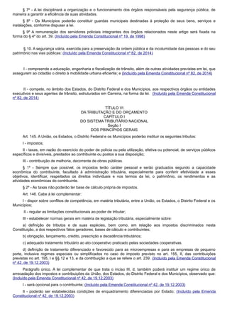 § 7º - A lei disciplinará a organização e o funcionamento dos órgãos responsáveis pela segurança pública, de
maneira a garantir a eficiência de suas atividades.
§ 8º - Os Municípios poderão constituir guardas municipais destinadas à proteção de seus bens, serviços e
instalações, conforme dispuser a lei.
§ 9º A remuneração dos servidores policiais integrantes dos órgãos relacionados neste artigo será fixada na
forma do § 4º do art. 39. (Incluído pela Emenda Constitucional nº 19, de 1998)
§ 10. A segurança viária, exercida para a preservação da ordem pública e da incolumidade das pessoas e do seu
patrimônio nas vias públicas: (Incluído pela Emenda Constitucional nº 82, de 2014)
I - compreende a educação, engenharia e fiscalização de trânsito, além de outras atividades previstas em lei, que
assegurem ao cidadão o direito à mobilidade urbana eficiente; e (Incluído pela Emenda Constitucional nº 82, de 2014)
II - compete, no âmbito dos Estados, do Distrito Federal e dos Municípios, aos respectivos órgãos ou entidades
executivos e seus agentes de trânsito, estruturados em Carreira, na forma da lei. (Incluído pela Emenda Constitucional
nº 82, de 2014)
TÍTULO VI
DA TRIBUTAÇÃO E DO ORÇAMENTO
CAPÍTULO I
DO SISTEMA TRIBUTÁRIO NACIONAL
Seção I
DOS PRINCÍPIOS GERAIS
Art. 145. A União, os Estados, o Distrito Federal e os Municípios poderão instituir os seguintes tributos:
I - impostos;
II - taxas, em razão do exercício do poder de polícia ou pela utilização, efetiva ou potencial, de serviços públicos
específicos e divisíveis, prestados ao contribuinte ou postos a sua disposição;
III - contribuição de melhoria, decorrente de obras públicas.
§ 1º - Sempre que possível, os impostos terão caráter pessoal e serão graduados segundo a capacidade
econômica do contribuinte, facultado à administração tributária, especialmente para conferir efetividade a esses
objetivos, identificar, respeitados os direitos individuais e nos termos da lei, o patrimônio, os rendimentos e as
atividades econômicas do contribuinte.
§ 2º - As taxas não poderão ter base de cálculo própria de impostos.
Art. 146. Cabe à lei complementar:
I - dispor sobre conflitos de competência, em matéria tributária, entre a União, os Estados, o Distrito Federal e os
Municípios;
II - regular as limitações constitucionais ao poder de tributar;
III - estabelecer normas gerais em matéria de legislação tributária, especialmente sobre:
a) definição de tributos e de suas espécies, bem como, em relação aos impostos discriminados nesta
Constituição, a dos respectivos fatos geradores, bases de cálculo e contribuintes;
b) obrigação, lançamento, crédito, prescrição e decadência tributários;
c) adequado tratamento tributário ao ato cooperativo praticado pelas sociedades cooperativas.
d) definição de tratamento diferenciado e favorecido para as microempresas e para as empresas de pequeno
porte, inclusive regimes especiais ou simplificados no caso do imposto previsto no art. 155, II, das contribuições
previstas no art. 195, I e §§ 12 e 13, e da contribuição a que se refere o art. 239. (Incluído pela Emenda Constitucional
nº 42, de 19.12.2003)
Parágrafo único. A lei complementar de que trata o inciso III, d, também poderá instituir um regime único de
arrecadação dos impostos e contribuições da União, dos Estados, do Distrito Federal e dos Municípios, observado que:
(Incluído pela Emenda Constitucional nº 42, de 19.12.2003)
I - será opcional para o contribuinte; (Incluído pela Emenda Constitucional nº 42, de 19.12.2003)
II - poderão ser estabelecidas condições de enquadramento diferenciadas por Estado; (Incluído pela Emenda
Constitucional nº 42, de 19.12.2003)
 