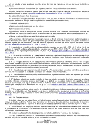 a) em relação a fatos geradores ocorridos antes do início da vigência da lei que os houver instituído ou
aumentado;
b) no mesmo exercício financeiro em que haja sido publicada a lei que os instituiu ou aumentou;
c) antes de decorridos noventa dias da data em que haja sido publicada a lei que os instituiu ou aumentou,
observado o disposto na alínea b; (Incluído pela Emenda Constitucional nº 42, de 19.12.2003)
IV - utilizar tributo com efeito de confisco;
V - estabelecer limitações ao tráfego de pessoas ou bens, por meio de tributos interestaduais ou intermunicipais,
ressalvada a cobrança de pedágio pela utilização de vias conservadas pelo Poder Público;
VI - instituir impostos sobre:
a) patrimônio, renda ou serviços, uns dos outros;
b) templos de qualquer culto;
c) patrimônio, renda ou serviços dos partidos políticos, inclusive suas fundações, das entidades sindicais dos
trabalhadores, das instituições de educação e de assistência social, sem fins lucrativos, atendidos os requisitos da lei;
d) livros, jornais, periódicos e o papel destinado a sua impressão.
e) fonogramas e videofonogramas musicais produzidos no Brasil contendo obras musicais ou literomusicais de
autores brasileiros e/ou obras em geral interpretadas por artistas brasileiros bem como os suportes materiais ou
arquivos digitais que os contenham, salvo na etapa de replicação industrial de mídias ópticas de leitura a laser.
(Incluída pela Emenda Constitucional nº 75, de 15.10.2013)
§ 1º A vedação do inciso III, b, não se aplica aos tributos previstos nos arts. 148, I, 153, I, II, IV e V; e 154, II; e a
vedação do inciso III, c, não se aplica aos tributos previstos nos arts. 148, I, 153, I, II, III e V; e 154, II, nem à fixação da
base de cálculo dos impostos previstos nos arts. 155, III, e 156, I. (Redação dada pela Emenda Constitucional nº 42, de
19.12.2003)
§ 2º - A vedação do inciso VI, "a", é extensiva às autarquias e às fundações instituídas e mantidas pelo Poder
Público, no que se refere ao patrimônio, à renda e aos serviços, vinculados a suas finalidades essenciais ou às delas
decorrentes.
§ 3º - As vedações do inciso VI, "a", e do parágrafo anterior não se aplicam ao patrimônio, à renda e aos serviços,
relacionados com exploração de atividades econômicas regidas pelas normas aplicáveis a empreendimentos privados,
ou em que haja contraprestação ou pagamento de preços ou tarifas pelo usuário, nem exonera o promitente comprador
da obrigação de pagar imposto relativamente ao bem imóvel.
§ 4º - As vedações expressas no inciso VI, alíneas "b" e "c", compreendem somente o patrimônio, a renda e os
serviços, relacionados com as finalidades essenciais das entidades nelas mencionadas.
§ 5º - A lei determinará medidas para que os consumidores sejam esclarecidos acerca dos impostos que incidam
sobre mercadorias e serviços.
§ 6.º Qualquer subsídio ou isenção, redução de base de cálculo, concessão de crédito presumido, anistia ou
remissão, relativos a impostos, taxas ou contribuições, só poderá ser concedido mediante lei específica, federal,
estadual ou municipal, que regule exclusivamente as matérias acima enumeradas ou o correspondente tributo ou
contribuição, sem prejuízo do disposto no art. 155, § 2.º, XII, g. (Redação dada pela Emenda Constitucional nº 3, de
1993)
§ 7.º A lei poderá atribuir a sujeito passivo de obrigação tributária a condição de responsável pelo pagamento de
imposto ou contribuição, cujo fato gerador deva ocorrer posteriormente, assegurada a imediata e preferencial
restituição da quantia paga, caso não se realize o fato gerador presumido. (Incluído pela Emenda Constitucional nº 3,
de 1993)
Art. 151. É vedado à União:
I - instituir tributo que não seja uniforme em todo o território nacional ou que implique distinção ou preferência em
relação a Estado, ao Distrito Federal ou a Município, em detrimento de outro, admitida a concessão de incentivos
fiscais destinados a promover o equilíbrio do desenvolvimento sócio-econômico entre as diferentes regiões do País;
II - tributar a renda das obrigações da dívida pública dos Estados, do Distrito Federal e dos Municípios, bem como
a remuneração e os proventos dos respectivos agentes públicos, em níveis superiores aos que fixar para suas
obrigações e para seus agentes;
III - instituir isenções de tributos da competência dos Estados, do Distrito Federal ou dos Municípios.
Art. 152. É vedado aos Estados, ao Distrito Federal e aos Municípios estabelecer diferença tributária entre bens e
serviços, de qualquer natureza, em razão de sua procedência ou destino.
Seção III
DOS IMPOSTOS DA UNIÃO
 