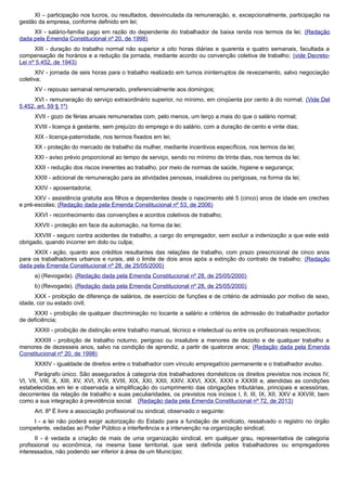 XI – participação nos lucros, ou resultados, desvinculada da remuneração, e, excepcionalmente, participação na
gestão da empresa, conforme definido em lei;
XII - salário-família pago em razão do dependente do trabalhador de baixa renda nos termos da lei; (Redação
dada pela Emenda Constitucional nº 20, de 1998)
XIII - duração do trabalho normal não superior a oito horas diárias e quarenta e quatro semanais, facultada a
compensação de horários e a redução da jornada, mediante acordo ou convenção coletiva de trabalho; (vide Decreto-
Lei nº 5.452, de 1943)
XIV - jornada de seis horas para o trabalho realizado em turnos ininterruptos de revezamento, salvo negociação
coletiva;
XV - repouso semanal remunerado, preferencialmente aos domingos;
XVI - remuneração do serviço extraordinário superior, no mínimo, em cinqüenta por cento à do normal; (Vide Del
5.452, art. 59 § 1º)
XVII - gozo de férias anuais remuneradas com, pelo menos, um terço a mais do que o salário normal;
XVIII - licença à gestante, sem prejuízo do emprego e do salário, com a duração de cento e vinte dias;
XIX - licença-paternidade, nos termos fixados em lei;
XX - proteção do mercado de trabalho da mulher, mediante incentivos específicos, nos termos da lei;
XXI - aviso prévio proporcional ao tempo de serviço, sendo no mínimo de trinta dias, nos termos da lei;
XXII - redução dos riscos inerentes ao trabalho, por meio de normas de saúde, higiene e segurança;
XXIII - adicional de remuneração para as atividades penosas, insalubres ou perigosas, na forma da lei;
XXIV - aposentadoria;
XXV - assistência gratuita aos filhos e dependentes desde o nascimento até 5 (cinco) anos de idade em creches
e pré-escolas; (Redação dada pela Emenda Constitucional nº 53, de 2006)
XXVI - reconhecimento das convenções e acordos coletivos de trabalho;
XXVII - proteção em face da automação, na forma da lei;
XXVIII - seguro contra acidentes de trabalho, a cargo do empregador, sem excluir a indenização a que este está
obrigado, quando incorrer em dolo ou culpa;
XXIX - ação, quanto aos créditos resultantes das relações de trabalho, com prazo prescricional de cinco anos
para os trabalhadores urbanos e rurais, até o limite de dois anos após a extinção do contrato de trabalho; (Redação
dada pela Emenda Constitucional nº 28, de 25/05/2000)
a) (Revogada). (Redação dada pela Emenda Constitucional nº 28, de 25/05/2000)
b) (Revogada). (Redação dada pela Emenda Constitucional nº 28, de 25/05/2000)
XXX - proibição de diferença de salários, de exercício de funções e de critério de admissão por motivo de sexo,
idade, cor ou estado civil;
XXXI - proibição de qualquer discriminação no tocante a salário e critérios de admissão do trabalhador portador
de deficiência;
XXXII - proibição de distinção entre trabalho manual, técnico e intelectual ou entre os profissionais respectivos;
XXXIII - proibição de trabalho noturno, perigoso ou insalubre a menores de dezoito e de qualquer trabalho a
menores de dezesseis anos, salvo na condição de aprendiz, a partir de quatorze anos; (Redação dada pela Emenda
Constitucional nº 20, de 1998)
XXXIV - igualdade de direitos entre o trabalhador com vínculo empregatício permanente e o trabalhador avulso.
Parágrafo único. São assegurados à categoria dos trabalhadores domésticos os direitos previstos nos incisos IV,
VI, VII, VIII, X, XIII, XV, XVI, XVII, XVIII, XIX, XXI, XXII, XXIV, XXVI, XXX, XXXI e XXXIII e, atendidas as condições
estabelecidas em lei e observada a simplificação do cumprimento das obrigações tributárias, principais e acessórias,
decorrentes da relação de trabalho e suas peculiaridades, os previstos nos incisos I, II, III, IX, XII, XXV e XXVIII, bem
como a sua integração à previdência social. (Redação dada pela Emenda Constitucional nº 72, de 2013)
Art. 8º É livre a associação profissional ou sindical, observado o seguinte:
I - a lei não poderá exigir autorização do Estado para a fundação de sindicato, ressalvado o registro no órgão
competente, vedadas ao Poder Público a interferência e a intervenção na organização sindical;
II - é vedada a criação de mais de uma organização sindical, em qualquer grau, representativa de categoria
profissional ou econômica, na mesma base territorial, que será definida pelos trabalhadores ou empregadores
interessados, não podendo ser inferior à área de um Município;
 