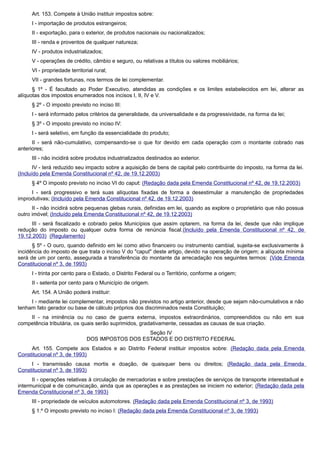 Art. 153. Compete à União instituir impostos sobre:
I - importação de produtos estrangeiros;
II - exportação, para o exterior, de produtos nacionais ou nacionalizados;
III - renda e proventos de qualquer natureza;
IV - produtos industrializados;
V - operações de crédito, câmbio e seguro, ou relativas a títulos ou valores mobiliários;
VI - propriedade territorial rural;
VII - grandes fortunas, nos termos de lei complementar.
§ 1º - É facultado ao Poder Executivo, atendidas as condições e os limites estabelecidos em lei, alterar as
alíquotas dos impostos enumerados nos incisos I, II, IV e V.
§ 2º - O imposto previsto no inciso III:
I - será informado pelos critérios da generalidade, da universalidade e da progressividade, na forma da lei;
§ 3º - O imposto previsto no inciso IV:
I - será seletivo, em função da essencialidade do produto;
II - será não-cumulativo, compensando-se o que for devido em cada operação com o montante cobrado nas
anteriores;
III - não incidirá sobre produtos industrializados destinados ao exterior.
IV - terá reduzido seu impacto sobre a aquisição de bens de capital pelo contribuinte do imposto, na forma da lei.
(Incluído pela Emenda Constitucional nº 42, de 19.12.2003)
§ 4º O imposto previsto no inciso VI do caput: (Redação dada pela Emenda Constitucional nº 42, de 19.12.2003)
I - será progressivo e terá suas alíquotas fixadas de forma a desestimular a manutenção de propriedades
improdutivas; (Incluído pela Emenda Constitucional nº 42, de 19.12.2003)
II - não incidirá sobre pequenas glebas rurais, definidas em lei, quando as explore o proprietário que não possua
outro imóvel; (Incluído pela Emenda Constitucional nº 42, de 19.12.2003)
III - será fiscalizado e cobrado pelos Municípios que assim optarem, na forma da lei, desde que não implique
redução do imposto ou qualquer outra forma de renúncia fiscal.(Incluído pela Emenda Constitucional nº 42, de
19.12.2003) (Regulamento)
§ 5º - O ouro, quando definido em lei como ativo financeiro ou instrumento cambial, sujeita-se exclusivamente à
incidência do imposto de que trata o inciso V do "caput" deste artigo, devido na operação de origem; a alíquota mínima
será de um por cento, assegurada a transferência do montante da arrecadação nos seguintes termos: (Vide Emenda
Constitucional nº 3, de 1993)
I - trinta por cento para o Estado, o Distrito Federal ou o Território, conforme a origem;
II - setenta por cento para o Município de origem.
Art. 154. A União poderá instituir:
I - mediante lei complementar, impostos não previstos no artigo anterior, desde que sejam não-cumulativos e não
tenham fato gerador ou base de cálculo próprios dos discriminados nesta Constituição;
II - na iminência ou no caso de guerra externa, impostos extraordinários, compreendidos ou não em sua
competência tributária, os quais serão suprimidos, gradativamente, cessadas as causas de sua criação.
Seção IV
DOS IMPOSTOS DOS ESTADOS E DO DISTRITO FEDERAL
Art. 155. Compete aos Estados e ao Distrito Federal instituir impostos sobre: (Redação dada pela Emenda
Constitucional nº 3, de 1993)
I - transmissão causa mortis e doação, de quaisquer bens ou direitos; (Redação dada pela Emenda
Constitucional nº 3, de 1993)
II - operações relativas à circulação de mercadorias e sobre prestações de serviços de transporte interestadual e
intermunicipal e de comunicação, ainda que as operações e as prestações se iniciem no exterior; (Redação dada pela
Emenda Constitucional nº 3, de 1993)
III - propriedade de veículos automotores. (Redação dada pela Emenda Constitucional nº 3, de 1993)
§ 1.º O imposto previsto no inciso I: (Redação dada pela Emenda Constitucional nº 3, de 1993)
 