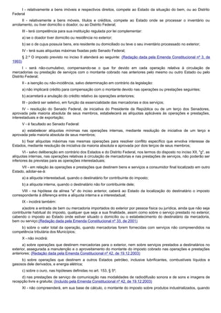 I - relativamente a bens imóveis e respectivos direitos, compete ao Estado da situação do bem, ou ao Distrito
Federal
II - relativamente a bens móveis, títulos e créditos, compete ao Estado onde se processar o inventário ou
arrolamento, ou tiver domicílio o doador, ou ao Distrito Federal;
III - terá competência para sua instituição regulada por lei complementar:
a) se o doador tiver domicilio ou residência no exterior;
b) se o de cujus possuía bens, era residente ou domiciliado ou teve o seu inventário processado no exterior;
IV - terá suas alíquotas máximas fixadas pelo Senado Federal;
§ 2.º O imposto previsto no inciso II atenderá ao seguinte: (Redação dada pela Emenda Constitucional nº 3, de
1993)
I - será não-cumulativo, compensando-se o que for devido em cada operação relativa à circulação de
mercadorias ou prestação de serviços com o montante cobrado nas anteriores pelo mesmo ou outro Estado ou pelo
Distrito Federal;
II - a isenção ou não-incidência, salvo determinação em contrário da legislação:
a) não implicará crédito para compensação com o montante devido nas operações ou prestações seguintes;
b) acarretará a anulação do crédito relativo às operações anteriores;
III - poderá ser seletivo, em função da essencialidade das mercadorias e dos serviços;
IV - resolução do Senado Federal, de iniciativa do Presidente da República ou de um terço dos Senadores,
aprovada pela maioria absoluta de seus membros, estabelecerá as alíquotas aplicáveis às operações e prestações,
interestaduais e de exportação;
V - é facultado ao Senado Federal:
a) estabelecer alíquotas mínimas nas operações internas, mediante resolução de iniciativa de um terço e
aprovada pela maioria absoluta de seus membros;
b) fixar alíquotas máximas nas mesmas operações para resolver conflito específico que envolva interesse de
Estados, mediante resolução de iniciativa da maioria absoluta e aprovada por dois terços de seus membros;
VI - salvo deliberação em contrário dos Estados e do Distrito Federal, nos termos do disposto no inciso XII, "g", as
alíquotas internas, nas operações relativas à circulação de mercadorias e nas prestações de serviços, não poderão ser
inferiores às previstas para as operações interestaduais;
VII - em relação às operações e prestações que destinem bens e serviços a consumidor final localizado em outro
Estado, adotar-se-á:
a) a alíquota interestadual, quando o destinatário for contribuinte do imposto;
b) a alíquota interna, quando o destinatário não for contribuinte dele;
VIII - na hipótese da alínea "a" do inciso anterior, caberá ao Estado da localização do destinatário o imposto
correspondente à diferença entre a alíquota interna e a interestadual;
IX - incidirá também:
a)sobre a entrada de bem ou mercadoria importados do exterior por pessoa física ou jurídica, ainda que não seja
contribuinte habitual do imposto, qualquer que seja a sua finalidade, assim como sobre o serviço prestado no exterior,
cabendo o imposto ao Estado onde estiver situado o domicílio ou o estabelecimento do destinatário da mercadoria,
bem ou serviço;(Redação dada pela Emenda Constitucional nº 33, de 2001)
b) sobre o valor total da operação, quando mercadorias forem fornecidas com serviços não compreendidos na
competência tributária dos Municípios;
X - não incidirá:
a) sobre operações que destinem mercadorias para o exterior, nem sobre serviços prestados a destinatários no
exterior, assegurada a manutenção e o aproveitamento do montante do imposto cobrado nas operações e prestações
anteriores; (Redação dada pela Emenda Constitucional nº 42, de 19.12.2003)
b) sobre operações que destinem a outros Estados petróleo, inclusive lubrificantes, combustíveis líquidos e
gasosos dele derivados, e energia elétrica;
c) sobre o ouro, nas hipóteses definidas no art. 153, § 5º;
d) nas prestações de serviço de comunicação nas modalidades de radiodifusão sonora e de sons e imagens de
recepção livre e gratuita; (Incluído pela Emenda Constitucional nº 42, de 19.12.2003)
XI - não compreenderá, em sua base de cálculo, o montante do imposto sobre produtos industrializados, quando
 