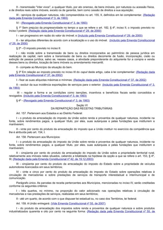 II - transmissão "inter vivos", a qualquer título, por ato oneroso, de bens imóveis, por natureza ou acessão física,
e de direitos reais sobre imóveis, exceto os de garantia, bem como cessão de direitos a sua aquisição;
III - serviços de qualquer natureza, não compreendidos no art. 155, II, definidos em lei complementar. (Redação
dada pela Emenda Constitucional nº 3, de 1993)
IV - (Revogado pela Emenda Constitucional nº 3, de 1993)
§ 1º Sem prejuízo da progressividade no tempo a que se refere o art. 182, § 4º, inciso II, o imposto previsto no
inciso I poderá: (Redação dada pela Emenda Constitucional nº 29, de 2000)
I – ser progressivo em razão do valor do imóvel; e (Incluído pela Emenda Constitucional nº 29, de 2000)
II – ter alíquotas diferentes de acordo com a localização e o uso do imóvel. (Incluído pela Emenda Constitucional
nº 29, de 2000)
§ 2º - O imposto previsto no inciso II:
I - não incide sobre a transmissão de bens ou direitos incorporados ao patrimônio de pessoa jurídica em
realização de capital, nem sobre a transmissão de bens ou direitos decorrente de fusão, incorporação, cisão ou
extinção de pessoa jurídica, salvo se, nesses casos, a atividade preponderante do adquirente for a compra e venda
desses bens ou direitos, locação de bens imóveis ou arrendamento mercantil;
II - compete ao Município da situação do bem.
§ 3º Em relação ao imposto previsto no inciso III do caput deste artigo, cabe à lei complementar: (Redação dada
pela Emenda Constitucional nº 37, de 2002)
I - fixar as suas alíquotas máximas e mínimas; (Redação dada pela Emenda Constitucional nº 37, de 2002)
II - excluir da sua incidência exportações de serviços para o exterior. (Incluído pela Emenda Constitucional nº 3,
de 1993)
III – regular a forma e as condições como isenções, incentivos e benefícios fiscais serão concedidos e
revogados. (Incluído pela Emenda Constitucional nº 3, de 1993)
§ 4º - (Revogado pela Emenda Constitucional nº 3, de 1993)
Seção VI
DA REPARTIÇÃO DAS RECEITAS TRIBUTÁRIAS
Art. 157. Pertencem aos Estados e ao Distrito Federal:
I - o produto da arrecadação do imposto da União sobre renda e proventos de qualquer natureza, incidente na
fonte, sobre rendimentos pagos, a qualquer título, por eles, suas autarquias e pelas fundações que instituírem e
mantiverem;
II - vinte por cento do produto da arrecadação do imposto que a União instituir no exercício da competência que
lhe é atribuída pelo art. 154, I.
Art. 158. Pertencem aos Municípios:
I - o produto da arrecadação do imposto da União sobre renda e proventos de qualquer natureza, incidente na
fonte, sobre rendimentos pagos, a qualquer título, por eles, suas autarquias e pelas fundações que instituírem e
mantiverem;
II - cinqüenta por cento do produto da arrecadação do imposto da União sobre a propriedade territorial rural,
relativamente aos imóveis neles situados, cabendo a totalidade na hipótese da opção a que se refere o art. 153, § 4º,
III; (Redação dada pela Emenda Constitucional nº 42, de 19.12.2003)
III - cinqüenta por cento do produto da arrecadação do imposto do Estado sobre a propriedade de veículos
automotores licenciados em seus territórios;
IV - vinte e cinco por cento do produto da arrecadação do imposto do Estado sobre operações relativas à
circulação de mercadorias e sobre prestações de serviços de transporte interestadual e intermunicipal e de
comunicação.
Parágrafo único. As parcelas de receita pertencentes aos Municípios, mencionadas no inciso IV, serão creditadas
conforme os seguintes critérios:
I - três quartos, no mínimo, na proporção do valor adicionado nas operações relativas à circulação de
mercadorias e nas prestações de serviços, realizadas em seus territórios;
II - até um quarto, de acordo com o que dispuser lei estadual ou, no caso dos Territórios, lei federal.
Art. 159. A União entregará: (Vide Emenda Constitucional nº 55, de 2007)
I - do produto da arrecadação dos impostos sobre renda e proventos de qualquer natureza e sobre produtos
industrializados quarenta e oito por cento na seguinte forma: (Redação dada pela Emenda Constitucional nº 55, de
 