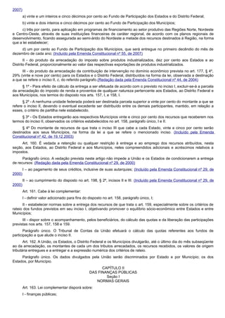 2007)
a) vinte e um inteiros e cinco décimos por cento ao Fundo de Participação dos Estados e do Distrito Federal;
b) vinte e dois inteiros e cinco décimos por cento ao Fundo de Participação dos Municípios;
c) três por cento, para aplicação em programas de financiamento ao setor produtivo das Regiões Norte, Nordeste
e Centro-Oeste, através de suas instituições financeiras de caráter regional, de acordo com os planos regionais de
desenvolvimento, ficando assegurada ao semi-árido do Nordeste a metade dos recursos destinados à Região, na forma
que a lei estabelecer;
d) um por cento ao Fundo de Participação dos Municípios, que será entregue no primeiro decêndio do mês de
dezembro de cada ano; (Incluído pela Emenda Constitucional nº 55, de 2007)
II - do produto da arrecadação do imposto sobre produtos industrializados, dez por cento aos Estados e ao
Distrito Federal, proporcionalmente ao valor das respectivas exportações de produtos industrializados.
III - do produto da arrecadação da contribuição de intervenção no domínio econômico prevista no art. 177, § 4º,
29% (vinte e nove por cento) para os Estados e o Distrito Federal, distribuídos na forma da lei, observada a destinação
a que se refere o inciso II, c, do referido parágrafo.(Redação dada pela Emenda Constitucional nº 44, de 2004)
§ 1º - Para efeito de cálculo da entrega a ser efetuada de acordo com o previsto no inciso I, excluir-se-á a parcela
da arrecadação do imposto de renda e proventos de qualquer natureza pertencente aos Estados, ao Distrito Federal e
aos Municípios, nos termos do disposto nos arts. 157, I, e 158, I.
§ 2º - A nenhuma unidade federada poderá ser destinada parcela superior a vinte por cento do montante a que se
refere o inciso II, devendo o eventual excedente ser distribuído entre os demais participantes, mantido, em relação a
esses, o critério de partilha nele estabelecido.
§ 3º - Os Estados entregarão aos respectivos Municípios vinte e cinco por cento dos recursos que receberem nos
termos do inciso II, observados os critérios estabelecidos no art. 158, parágrafo único, I e II.
§ 4º Do montante de recursos de que trata o inciso III que cabe a cada Estado, vinte e cinco por cento serão
destinados aos seus Municípios, na forma da lei a que se refere o mencionado inciso. (Incluído pela Emenda
Constitucional nº 42, de 19.12.2003)
Art. 160. É vedada a retenção ou qualquer restrição à entrega e ao emprego dos recursos atribuídos, nesta
seção, aos Estados, ao Distrito Federal e aos Municípios, neles compreendidos adicionais e acréscimos relativos a
impostos.
Parágrafo único. A vedação prevista neste artigo não impede a União e os Estados de condicionarem a entrega
de recursos: (Redação dada pela Emenda Constitucional nº 29, de 2000)
I – ao pagamento de seus créditos, inclusive de suas autarquias; (Incluído pela Emenda Constitucional nº 29, de
2000)
II – ao cumprimento do disposto no art. 198, § 2º, incisos II e III. (Incluído pela Emenda Constitucional nº 29, de
2000)
Art. 161. Cabe à lei complementar:
I - definir valor adicionado para fins do disposto no art. 158, parágrafo único, I;
II - estabelecer normas sobre a entrega dos recursos de que trata o art. 159, especialmente sobre os critérios de
rateio dos fundos previstos em seu inciso I, objetivando promover o equilíbrio sócio-econômico entre Estados e entre
Municípios;
III - dispor sobre o acompanhamento, pelos beneficiários, do cálculo das quotas e da liberação das participações
previstas nos arts. 157, 158 e 159.
Parágrafo único. O Tribunal de Contas da União efetuará o cálculo das quotas referentes aos fundos de
participação a que alude o inciso II.
Art. 162. A União, os Estados, o Distrito Federal e os Municípios divulgarão, até o último dia do mês subseqüente
ao da arrecadação, os montantes de cada um dos tributos arrecadados, os recursos recebidos, os valores de origem
tributária entregues e a entregar e a expressão numérica dos critérios de rateio.
Parágrafo único. Os dados divulgados pela União serão discriminados por Estado e por Município; os dos
Estados, por Município.
CAPÍTULO II
DAS FINANÇAS PÚBLICAS
Seção I
NORMAS GERAIS
Art. 163. Lei complementar disporá sobre:
I - finanças públicas;
 