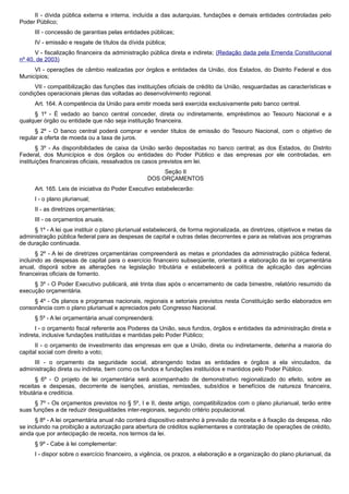II - dívida pública externa e interna, incluída a das autarquias, fundações e demais entidades controladas pelo
Poder Público;
III - concessão de garantias pelas entidades públicas;
IV - emissão e resgate de títulos da dívida pública;
V - fiscalização financeira da administração pública direta e indireta; (Redação dada pela Emenda Constitucional
nº 40, de 2003)
VI - operações de câmbio realizadas por órgãos e entidades da União, dos Estados, do Distrito Federal e dos
Municípios;
VII - compatibilização das funções das instituições oficiais de crédito da União, resguardadas as características e
condições operacionais plenas das voltadas ao desenvolvimento regional.
Art. 164. A competência da União para emitir moeda será exercida exclusivamente pelo banco central.
§ 1º - É vedado ao banco central conceder, direta ou indiretamente, empréstimos ao Tesouro Nacional e a
qualquer órgão ou entidade que não seja instituição financeira.
§ 2º - O banco central poderá comprar e vender títulos de emissão do Tesouro Nacional, com o objetivo de
regular a oferta de moeda ou a taxa de juros.
§ 3º - As disponibilidades de caixa da União serão depositadas no banco central; as dos Estados, do Distrito
Federal, dos Municípios e dos órgãos ou entidades do Poder Público e das empresas por ele controladas, em
instituições financeiras oficiais, ressalvados os casos previstos em lei.
Seção II
DOS ORÇAMENTOS
Art. 165. Leis de iniciativa do Poder Executivo estabelecerão:
I - o plano plurianual;
II - as diretrizes orçamentárias;
III - os orçamentos anuais.
§ 1º - A lei que instituir o plano plurianual estabelecerá, de forma regionalizada, as diretrizes, objetivos e metas da
administração pública federal para as despesas de capital e outras delas decorrentes e para as relativas aos programas
de duração continuada.
§ 2º - A lei de diretrizes orçamentárias compreenderá as metas e prioridades da administração pública federal,
incluindo as despesas de capital para o exercício financeiro subseqüente, orientará a elaboração da lei orçamentária
anual, disporá sobre as alterações na legislação tributária e estabelecerá a política de aplicação das agências
financeiras oficiais de fomento.
§ 3º - O Poder Executivo publicará, até trinta dias após o encerramento de cada bimestre, relatório resumido da
execução orçamentária.
§ 4º - Os planos e programas nacionais, regionais e setoriais previstos nesta Constituição serão elaborados em
consonância com o plano plurianual e apreciados pelo Congresso Nacional.
§ 5º - A lei orçamentária anual compreenderá:
I - o orçamento fiscal referente aos Poderes da União, seus fundos, órgãos e entidades da administração direta e
indireta, inclusive fundações instituídas e mantidas pelo Poder Público;
II - o orçamento de investimento das empresas em que a União, direta ou indiretamente, detenha a maioria do
capital social com direito a voto;
III - o orçamento da seguridade social, abrangendo todas as entidades e órgãos a ela vinculados, da
administração direta ou indireta, bem como os fundos e fundações instituídos e mantidos pelo Poder Público.
§ 6º - O projeto de lei orçamentária será acompanhado de demonstrativo regionalizado do efeito, sobre as
receitas e despesas, decorrente de isenções, anistias, remissões, subsídios e benefícios de natureza financeira,
tributária e creditícia.
§ 7º - Os orçamentos previstos no § 5º, I e II, deste artigo, compatibilizados com o plano plurianual, terão entre
suas funções a de reduzir desigualdades inter-regionais, segundo critério populacional.
§ 8º - A lei orçamentária anual não conterá dispositivo estranho à previsão da receita e à fixação da despesa, não
se incluindo na proibição a autorização para abertura de créditos suplementares e contratação de operações de crédito,
ainda que por antecipação de receita, nos termos da lei.
§ 9º - Cabe à lei complementar:
I - dispor sobre o exercício financeiro, a vigência, os prazos, a elaboração e a organização do plano plurianual, da
 
