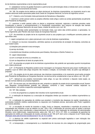 lei de diretrizes orçamentárias e da lei orçamentária anual;
II - estabelecer normas de gestão financeira e patrimonial da administração direta e indireta bem como condições
para a instituição e funcionamento de fundos.
Art. 166. Os projetos de lei relativos ao plano plurianual, às diretrizes orçamentárias, ao orçamento anual e aos
créditos adicionais serão apreciados pelas duas Casas do Congresso Nacional, na forma do regimento comum.
§ 1º - Caberá a uma Comissão mista permanente de Senadores e Deputados:
I - examinar e emitir parecer sobre os projetos referidos neste artigo e sobre as contas apresentadas anualmente
pelo Presidente da República;
II - examinar e emitir parecer sobre os planos e programas nacionais, regionais e setoriais previstos nesta
Constituição e exercer o acompanhamento e a fiscalização orçamentária, sem prejuízo da atuação das demais
comissões do Congresso Nacional e de suas Casas, criadas de acordo com o art. 58.
§ 2º - As emendas serão apresentadas na Comissão mista, que sobre elas emitirá parecer, e apreciadas, na
forma regimental, pelo Plenário das duas Casas do Congresso Nacional.
§ 3º - As emendas ao projeto de lei do orçamento anual ou aos projetos que o modifiquem somente podem ser
aprovadas caso:
I - sejam compatíveis com o plano plurianual e com a lei de diretrizes orçamentárias;
II - indiquem os recursos necessários, admitidos apenas os provenientes de anulação de despesa, excluídas as
que incidam sobre:
a) dotações para pessoal e seus encargos;
b) serviço da dívida;
c) transferências tributárias constitucionais para Estados, Municípios e Distrito Federal; ou
III - sejam relacionadas:
a) com a correção de erros ou omissões; ou
b) com os dispositivos do texto do projeto de lei.
§ 4º - As emendas ao projeto de lei de diretrizes orçamentárias não poderão ser aprovadas quando incompatíveis
com o plano plurianual.
§ 5º - O Presidente da República poderá enviar mensagem ao Congresso Nacional para propor modificação nos
projetos a que se refere este artigo enquanto não iniciada a votação, na Comissão mista, da parte cuja alteração é
proposta.
§ 6º - Os projetos de lei do plano plurianual, das diretrizes orçamentárias e do orçamento anual serão enviados
pelo Presidente da República ao Congresso Nacional, nos termos da lei complementar a que se refere o art. 165, § 9º.
§ 7º - Aplicam-se aos projetos mencionados neste artigo, no que não contrariar o disposto nesta seção, as
demais normas relativas ao processo legislativo.
§ 8º - Os recursos que, em decorrência de veto, emenda ou rejeição do projeto de lei orçamentária anual, ficarem
sem despesas correspondentes poderão ser utilizados, conforme o caso, mediante créditos especiais ou
suplementares, com prévia e específica autorização legislativa.
Art. 167. São vedados:
I - o início de programas ou projetos não incluídos na lei orçamentária anual;
II - a realização de despesas ou a assunção de obrigações diretas que excedam os créditos orçamentários ou
adicionais;
III - a realização de operações de créditos que excedam o montante das despesas de capital, ressalvadas as
autorizadas mediante créditos suplementares ou especiais com finalidade precisa, aprovados pelo Poder Legislativo
por maioria absoluta;
IV - a vinculação de receita de impostos a órgão, fundo ou despesa, ressalvadas a repartição do produto da
arrecadação dos impostos a que se referem os arts. 158 e 159, a destinação de recursos para as ações e serviços
públicos de saúde, para manutenção e desenvolvimento do ensino e para realização de atividades da administração
tributária, como determinado, respectivamente, pelos arts. 198, § 2º, 212 e 37, XXII, e a prestação de garantias às
operações de crédito por antecipação de receita, previstas no art. 165, § 8º, bem como o disposto no § 4º deste artigo;
(Redação dada pela Emenda Constitucional nº 42, de 19.12.2003)
V - a abertura de crédito suplementar ou especial sem prévia autorização legislativa e sem indicação dos
recursos correspondentes;
VI - a transposição, o remanejamento ou a transferência de recursos de uma categoria de programação para
 