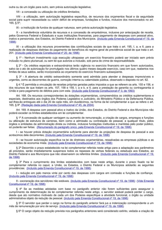 outra ou de um órgão para outro, sem prévia autorização legislativa;
VII - a concessão ou utilização de créditos ilimitados;
VIII - a utilização, sem autorização legislativa específica, de recursos dos orçamentos fiscal e da seguridade
social para suprir necessidade ou cobrir déficit de empresas, fundações e fundos, inclusive dos mencionados no art.
165, § 5º;
IX - a instituição de fundos de qualquer natureza, sem prévia autorização legislativa.
X - a transferência voluntária de recursos e a concessão de empréstimos, inclusive por antecipação de receita,
pelos Governos Federal e Estaduais e suas instituições financeiras, para pagamento de despesas com pessoal ativo,
inativo e pensionista, dos Estados, do Distrito Federal e dos Municípios. (Incluído pela Emenda Constitucional nº 19, de
1998)
XI - a utilização dos recursos provenientes das contribuições sociais de que trata o art. 195, I, a, e II, para a
realização de despesas distintas do pagamento de benefícios do regime geral de previdência social de que trata o art.
201. (Incluído pela Emenda Constitucional nº 20, de 1998)
§ 1º - Nenhum investimento cuja execução ultrapasse um exercício financeiro poderá ser iniciado sem prévia
inclusão no plano plurianual, ou sem lei que autorize a inclusão, sob pena de crime de responsabilidade.
§ 2º - Os créditos especiais e extraordinários terão vigência no exercício financeiro em que forem autorizados,
salvo se o ato de autorização for promulgado nos últimos quatro meses daquele exercício, caso em que, reabertos nos
limites de seus saldos, serão incorporados ao orçamento do exercício financeiro subseqüente.
§ 3º - A abertura de crédito extraordinário somente será admitida para atender a despesas imprevisíveis e
urgentes, como as decorrentes de guerra, comoção interna ou calamidade pública, observado o disposto no art. 62.
§ 4.º É permitida a vinculação de receitas próprias geradas pelos impostos a que se referem os arts. 155 e 156, e
dos recursos de que tratam os arts. 157, 158 e 159, I, a e b, e II, para a prestação de garantia ou contragarantia à
União e para pagamento de débitos para com esta. (Incluído pela Emenda Constitucional nº 3, de 1993)
Art. 168. Os recursos correspondentes às dotações orçamentárias, compreendidos os créditos suplementares e
especiais, destinados aos órgãos dos Poderes Legislativo e Judiciário, do Ministério Público e da Defensoria Pública,
ser-lhes-ão entregues até o dia 20 de cada mês, em duodécimos, na forma da lei complementar a que se refere o art.
165, § 9º. (Redação dada pela Emenda Constitucional nº 45, de 2004)
Art. 169. A despesa com pessoal ativo e inativo da União, dos Estados, do Distrito Federal e dos Municípios não
poderá exceder os limites estabelecidos em lei complementar.
§ 1º A concessão de qualquer vantagem ou aumento de remuneração, a criação de cargos, empregos e funções
ou alteração de estrutura de carreiras, bem como a admissão ou contratação de pessoal, a qualquer título, pelos
órgãos e entidades da administração direta ou indireta, inclusive fundações instituídas e mantidas pelo poder público,
só poderão ser feitas: (Renumerado do parágrafo único, pela Emenda Constitucional nº 19, de 1998)
I - se houver prévia dotação orçamentária suficiente para atender às projeções de despesa de pessoal e aos
acréscimos dela decorrentes; (Incluído pela Emenda Constitucional nº 19, de 1998)
II - se houver autorização específica na lei de diretrizes orçamentárias, ressalvadas as empresas públicas e as
sociedades de economia mista. (Incluído pela Emenda Constitucional nº 19, de 1998)
§ 2º Decorrido o prazo estabelecido na lei complementar referida neste artigo para a adaptação aos parâmetros
ali previstos, serão imediatamente suspensos todos os repasses de verbas federais ou estaduais aos Estados, ao
Distrito Federal e aos Municípios que não observarem os referidos limites. (Incluído pela Emenda Constitucional nº 19,
de 1998)
§ 3º Para o cumprimento dos limites estabelecidos com base neste artigo, durante o prazo fixado na lei
complementar referida no caput, a União, os Estados, o Distrito Federal e os Municípios adotarão as seguintes
providências: (Incluído pela Emenda Constitucional nº 19, de 1998)
I - redução em pelo menos vinte por cento das despesas com cargos em comissão e funções de confiança;
(Incluído pela Emenda Constitucional nº 19, de 1998)
II - exoneração dos servidores não estáveis. (Incluído pela Emenda Constitucional nº 19, de 1998) (Vide Emenda
Constitucional nº 19, de 1998)
§ 4º Se as medidas adotadas com base no parágrafo anterior não forem suficientes para assegurar o
cumprimento da determinação da lei complementar referida neste artigo, o servidor estável poderá perder o cargo,
desde que ato normativo motivado de cada um dos Poderes especifique a atividade funcional, o órgão ou unidade
administrativa objeto da redução de pessoal. (Incluído pela Emenda Constitucional nº 19, de 1998)
§ 5º O servidor que perder o cargo na forma do parágrafo anterior fará jus a indenização correspondente a um
mês de remuneração por ano de serviço. (Incluído pela Emenda Constitucional nº 19, de 1998)
§ 6º O cargo objeto da redução prevista nos parágrafos anteriores será considerado extinto, vedada a criação de
 