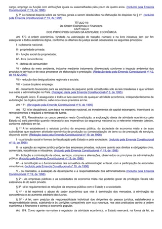 cargo, emprego ou função com atribuições iguais ou assemelhadas pelo prazo de quatro anos. (Incluído pela Emenda
Constitucional nº 19, de 1998)
§ 7º Lei federal disporá sobre as normas gerais a serem obedecidas na efetivação do disposto no § 4º. (Incluído
pela Emenda Constitucional nº 19, de 1998)
TÍTULO VII
Da Ordem Econômica e Financeira
CAPÍTULO I
DOS PRINCÍPIOS GERAIS DA ATIVIDADE ECONÔMICA
Art. 170. A ordem econômica, fundada na valorização do trabalho humano e na livre iniciativa, tem por fim
assegurar a todos existência digna, conforme os ditames da justiça social, observados os seguintes princípios:
I - soberania nacional;
II - propriedade privada;
III - função social da propriedade;
IV - livre concorrência;
V - defesa do consumidor;
VI - defesa do meio ambiente, inclusive mediante tratamento diferenciado conforme o impacto ambiental dos
produtos e serviços e de seus processos de elaboração e prestação; (Redação dada pela Emenda Constitucional nº 42,
de 19.12.2003)
VII - redução das desigualdades regionais e sociais;
VIII - busca do pleno emprego;
IX - tratamento favorecido para as empresas de pequeno porte constituídas sob as leis brasileiras e que tenham
sua sede e administração no País. (Redação dada pela Emenda Constitucional nº 6, de 1995)
Parágrafo único. É assegurado a todos o livre exercício de qualquer atividade econômica, independentemente de
autorização de órgãos públicos, salvo nos casos previstos em lei.
Art. 171. (Revogado pela Emenda Constitucional nº 6, de 1995)
Art. 172. A lei disciplinará, com base no interesse nacional, os investimentos de capital estrangeiro, incentivará os
reinvestimentos e regulará a remessa de lucros.
Art. 173. Ressalvados os casos previstos nesta Constituição, a exploração direta de atividade econômica pelo
Estado só será permitida quando necessária aos imperativos da segurança nacional ou a relevante interesse coletivo,
conforme definidos em lei.
§ 1º A lei estabelecerá o estatuto jurídico da empresa pública, da sociedade de economia mista e de suas
subsidiárias que explorem atividade econômica de produção ou comercialização de bens ou de prestação de serviços,
dispondo sobre: (Redação dada pela Emenda Constitucional nº 19, de 1998)
I - sua função social e formas de fiscalização pelo Estado e pela sociedade; (Incluído pela Emenda Constitucional
nº 19, de 1998)
II - a sujeição ao regime jurídico próprio das empresas privadas, inclusive quanto aos direitos e obrigações civis,
comerciais, trabalhistas e tributários; (Incluído pela Emenda Constitucional nº 19, de 1998)
III - licitação e contratação de obras, serviços, compras e alienações, observados os princípios da administração
pública; (Incluído pela Emenda Constitucional nº 19, de 1998)
IV - a constituição e o funcionamento dos conselhos de administração e fiscal, com a participação de acionistas
minoritários; (Incluído pela Emenda Constitucional nº 19, de 1998)
V - os mandatos, a avaliação de desempenho e a responsabilidade dos administradores.(Incluído pela Emenda
Constitucional nº 19, de 1998)
§ 2º - As empresas públicas e as sociedades de economia mista não poderão gozar de privilégios fiscais não
extensivos às do setor privado.
§ 3º - A lei regulamentará as relações da empresa pública com o Estado e a sociedade.
§ 4º - A lei reprimirá o abuso do poder econômico que vise à dominação dos mercados, à eliminação da
concorrência e ao aumento arbitrário dos lucros.
§ 5º - A lei, sem prejuízo da responsabilidade individual dos dirigentes da pessoa jurídica, estabelecerá a
responsabilidade desta, sujeitando-a às punições compatíveis com sua natureza, nos atos praticados contra a ordem
econômica e financeira e contra a economia popular.
Art. 174. Como agente normativo e regulador da atividade econômica, o Estado exercerá, na forma da lei, as
 