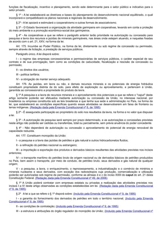 funções de fiscalização, incentivo e planejamento, sendo este determinante para o setor público e indicativo para o
setor privado.
§ 1º - A lei estabelecerá as diretrizes e bases do planejamento do desenvolvimento nacional equilibrado, o qual
incorporará e compatibilizará os planos nacionais e regionais de desenvolvimento.
§ 2º - A lei apoiará e estimulará o cooperativismo e outras formas de associativismo.
§ 3º - O Estado favorecerá a organização da atividade garimpeira em cooperativas, levando em conta a proteção
do meio ambiente e a promoção econômico-social dos garimpeiros.
§ 4º - As cooperativas a que se refere o parágrafo anterior terão prioridade na autorização ou concessão para
pesquisa e lavra dos recursos e jazidas de minerais garimpáveis, nas áreas onde estejam atuando, e naquelas fixadas
de acordo com o art. 21, XXV, na forma da lei.
Art. 175. Incumbe ao Poder Público, na forma da lei, diretamente ou sob regime de concessão ou permissão,
sempre através de licitação, a prestação de serviços públicos.
Parágrafo único. A lei disporá sobre:
I - o regime das empresas concessionárias e permissionárias de serviços públicos, o caráter especial de seu
contrato e de sua prorrogação, bem como as condições de caducidade, fiscalização e rescisão da concessão ou
permissão;
II - os direitos dos usuários;
III - política tarifária;
IV - a obrigação de manter serviço adequado.
Art. 176. As jazidas, em lavra ou não, e demais recursos minerais e os potenciais de energia hidráulica
constituem propriedade distinta da do solo, para efeito de exploração ou aproveitamento, e pertencem à União,
garantida ao concessionário a propriedade do produto da lavra.
§ 1º A pesquisa e a lavra de recursos minerais e o aproveitamento dos potenciais a que se refere o "caput" deste
artigo somente poderão ser efetuados mediante autorização ou concessão da União, no interesse nacional, por
brasileiros ou empresa constituída sob as leis brasileiras e que tenha sua sede e administração no País, na forma da
lei, que estabelecerá as condições específicas quando essas atividades se desenvolverem em faixa de fronteira ou
terras indígenas. (Redação dada pela Emenda Constitucional nº 6, de 1995)
§ 2º - É assegurada participação ao proprietário do solo nos resultados da lavra, na forma e no valor que dispuser
a lei.
§ 3º - A autorização de pesquisa será sempre por prazo determinado, e as autorizações e concessões previstas
neste artigo não poderão ser cedidas ou transferidas, total ou parcialmente, sem prévia anuência do poder concedente.
§ 4º - Não dependerá de autorização ou concessão o aproveitamento do potencial de energia renovável de
capacidade reduzida.
Art. 177. Constituem monopólio da União:
I - a pesquisa e a lavra das jazidas de petróleo e gás natural e outros hidrocarbonetos fluidos;
II - a refinação do petróleo nacional ou estrangeiro;
III - a importação e exportação dos produtos e derivados básicos resultantes das atividades previstas nos incisos
anteriores;
IV - o transporte marítimo do petróleo bruto de origem nacional ou de derivados básicos de petróleo produzidos
no País, bem assim o transporte, por meio de conduto, de petróleo bruto, seus derivados e gás natural de qualquer
origem;
V - a pesquisa, a lavra, o enriquecimento, o reprocessamento, a industrialização e o comércio de minérios e
minerais nucleares e seus derivados, com exceção dos radioisótopos cuja produção, comercialização e utilização
poderão ser autorizadas sob regime de permissão, conforme as alíneas b e c do inciso XXIII do caput do art. 21 desta
Constituição Federal. (Redação dada pela Emenda Constitucional nº 49, de 2006)
§ 1º A União poderá contratar com empresas estatais ou privadas a realização das atividades previstas nos
incisos I a IV deste artigo observadas as condições estabelecidas em lei. (Redação dada pela Emenda Constitucional
nº 9, de 1995)
§ 2º A lei a que se refere o § 1º disporá sobre: (Incluído pela Emenda Constitucional nº 9, de 1995)
I - a garantia do fornecimento dos derivados de petróleo em todo o território nacional; (Incluído pela Emenda
Constitucional nº 9, de 1995)
II - as condições de contratação; (Incluído pela Emenda Constitucional nº 9, de 1995)
III - a estrutura e atribuições do órgão regulador do monopólio da União; (Incluído pela Emenda Constitucional nº
 