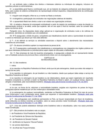 III - ao sindicato cabe a defesa dos direitos e interesses coletivos ou individuais da categoria, inclusive em
questões judiciais ou administrativas;
IV - a assembléia geral fixará a contribuição que, em se tratando de categoria profissional, será descontada em
folha, para custeio do sistema confederativo da representação sindical respectiva, independentemente da contribuição
prevista em lei;
V - ninguém será obrigado a filiar-se ou a manter-se filiado a sindicato;
VI - é obrigatória a participação dos sindicatos nas negociações coletivas de trabalho;
VII - o aposentado filiado tem direito a votar e ser votado nas organizações sindicais;
VIII - é vedada a dispensa do empregado sindicalizado a partir do registro da candidatura a cargo de direção ou
representação sindical e, se eleito, ainda que suplente, até um ano após o final do mandato, salvo se cometer falta
grave nos termos da lei.
Parágrafo único. As disposições deste artigo aplicam-se à organização de sindicatos rurais e de colônias de
pescadores, atendidas as condições que a lei estabelecer.
Art. 9º É assegurado o direito de greve, competindo aos trabalhadores decidir sobre a oportunidade de exercê-lo
e sobre os interesses que devam por meio dele defender.
§ 1º - A lei definirá os serviços ou atividades essenciais e disporá sobre o atendimento das necessidades
inadiáveis da comunidade.
§ 2º - Os abusos cometidos sujeitam os responsáveis às penas da lei.
Art. 10. É assegurada a participação dos trabalhadores e empregadores nos colegiados dos órgãos públicos em
que seus interesses profissionais ou previdenciários sejam objeto de discussão e deliberação.
Art. 11. Nas empresas de mais de duzentos empregados, é assegurada a eleição de um representante destes
com a finalidade exclusiva de promover-lhes o entendimento direto com os empregadores.
CAPÍTULO III
DA NACIONALIDADE
Art. 12. São brasileiros:
I - natos:
a) os nascidos na República Federativa do Brasil, ainda que de pais estrangeiros, desde que estes não estejam a
serviço de seu país;
b) os nascidos no estrangeiro, de pai brasileiro ou mãe brasileira, desde que qualquer deles esteja a serviço da
República Federativa do Brasil;
c) os nascidos no estrangeiro de pai brasileiro ou de mãebrasileira, desde que sejam registrados em repartição
brasileira competente ou venham a residir na República Federativa do Brasil e optem, em qualquer tempo, depois de
atingida a maioridade, pela nacionalidade brasileira; (Redação dada pela Emenda Constitucional nº 54, de 2007)
II - naturalizados:
a) os que, na forma da lei, adquiram a nacionalidade brasileira, exigidas aos originários de países de língua
portuguesa apenas residência por um ano ininterrupto e idoneidade moral;
b) os estrangeiros de qualquer nacionalidade, residentes na República Federativa do Brasil há mais de quinze
anos ininterruptos e sem condenação penal, desde que requeiram a nacionalidade brasileira. (Redação dada pela
Emenda Constitucional de Revisão nº 3, de 1994)
§ 1º Aos portugueses com residência permanente no País, se houver reciprocidade em favor de brasileiros,
serão atribuídos os direitos inerentes ao brasileiro, salvo os casos previstos nesta Constituição. (Redação dada pela
Emenda Constitucional de Revisão nº 3, de 1994)
§ 2º - A lei não poderá estabelecer distinção entre brasileiros natos e naturalizados, salvo nos casos previstos
nesta Constituição.
§ 3º - São privativos de brasileiro nato os cargos:
I - de Presidente e Vice-Presidente da República;
II - de Presidente da Câmara dos Deputados;
III - de Presidente do Senado Federal;
IV - de Ministro do Supremo Tribunal Federal;
V - da carreira diplomática;
VI - de oficial das Forças Armadas.
 