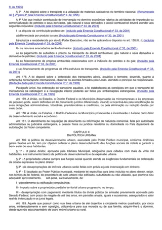 9, de 1995)
§ 3º A lei disporá sobre o transporte e a utilização de materiais radioativos no território nacional. (Renumerado
de § 2º para 3º pela Emenda Constitucional nº 9, de 1995)
§ 4º A lei que instituir contribuição de intervenção no domínio econômico relativa às atividades de importação ou
comercialização de petróleo e seus derivados, gás natural e seus derivados e álcool combustível deverá atender aos
seguintes requisitos: (Incluído pela Emenda Constitucional nº 33, de 2001)
I - a alíquota da contribuição poderá ser: (Incluído pela Emenda Constitucional nº 33, de 2001)
a) diferenciada por produto ou uso; (Incluído pela Emenda Constitucional nº 33, de 2001)
b)reduzida e restabelecida por ato do Poder Executivo, não se lhe aplicando o disposto no art. 150,III, b; (Incluído
pela Emenda Constitucional nº 33, de 2001)
II - os recursos arrecadados serão destinados: (Incluído pela Emenda Constitucional nº 33, de 2001)
a) ao pagamento de subsídios a preços ou transporte de álcool combustível, gás natural e seus derivados e
derivados de petróleo; (Incluído pela Emenda Constitucional nº 33, de 2001)
b) ao financiamento de projetos ambientais relacionados com a indústria do petróleo e do gás; (Incluído pela
Emenda Constitucional nº 33, de 2001)
c) ao financiamento de programas de infra-estrutura de transportes. (Incluído pela Emenda Constitucional nº 33,
de 2001)
Art. 178. A lei disporá sobre a ordenação dos transportes aéreo, aquático e terrestre, devendo, quanto à
ordenação do transporte internacional, observar os acordos firmados pela União, atendido o princípio da reciprocidade.
(Redação dada pela Emenda Constitucional nº 7, de 1995)
Parágrafo único. Na ordenação do transporte aquático, a lei estabelecerá as condições em que o transporte de
mercadorias na cabotagem e a navegação interior poderão ser feitos por embarcações estrangeiras. (Incluído pela
Emenda Constitucional nº 7, de 1995)
Art. 179. A União, os Estados, o Distrito Federal e os Municípios dispensarão às microempresas e às empresas
de pequeno porte, assim definidas em lei, tratamento jurídico diferenciado, visando a incentivá-las pela simplificação de
suas obrigações administrativas, tributárias, previdenciárias e creditícias, ou pela eliminação ou redução destas por
meio de lei.
Art. 180. A União, os Estados, o Distrito Federal e os Municípios promoverão e incentivarão o turismo como fator
de desenvolvimento social e econômico.
Art. 181. O atendimento de requisição de documento ou informação de natureza comercial, feita por autoridade
administrativa ou judiciária estrangeira, a pessoa física ou jurídica residente ou domiciliada no País dependerá de
autorização do Poder competente.
CAPÍTULO II
DA POLÍTICA URBANA
Art. 182. A política de desenvolvimento urbano, executada pelo Poder Público municipal, conforme diretrizes
gerais fixadas em lei, tem por objetivo ordenar o pleno desenvolvimento das funções sociais da cidade e garantir o
bem- estar de seus habitantes.
§ 1º - O plano diretor, aprovado pela Câmara Municipal, obrigatório para cidades com mais de vinte mil
habitantes, é o instrumento básico da política de desenvolvimento e de expansão urbana.
§ 2º - A propriedade urbana cumpre sua função social quando atende às exigências fundamentais de ordenação
da cidade expressas no plano diretor.
§ 3º - As desapropriações de imóveis urbanos serão feitas com prévia e justa indenização em dinheiro.
§ 4º - É facultado ao Poder Público municipal, mediante lei específica para área incluída no plano diretor, exigir,
nos termos da lei federal, do proprietário do solo urbano não edificado, subutilizado ou não utilizado, que promova seu
adequado aproveitamento, sob pena, sucessivamente, de:
I - parcelamento ou edificação compulsórios;
II - imposto sobre a propriedade predial e territorial urbana progressivo no tempo;
III - desapropriação com pagamento mediante títulos da dívida pública de emissão previamente aprovada pelo
Senado Federal, com prazo de resgate de até dez anos, em parcelas anuais, iguais e sucessivas, assegurados o valor
real da indenização e os juros legais.
Art. 183. Aquele que possuir como sua área urbana de até duzentos e cinqüenta metros quadrados, por cinco
anos, ininterruptamente e sem oposição, utilizando-a para sua moradia ou de sua família, adquirir-lhe-á o domínio,
desde que não seja proprietário de outro imóvel urbano ou rural.
 