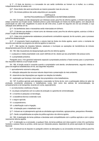 § 1º - O título de domínio e a concessão de uso serão conferidos ao homem ou à mulher, ou a ambos,
independentemente do estado civil.
§ 2º - Esse direito não será reconhecido ao mesmo possuidor mais de uma vez.
§ 3º - Os imóveis públicos não serão adquiridos por usucapião.
CAPÍTULO III
DA POLÍTICA AGRÍCOLA E FUNDIÁRIA E DA REFORMA AGRÁRIA
Art. 184. Compete à União desapropriar por interesse social, para fins de reforma agrária, o imóvel rural que não
esteja cumprindo sua função social, mediante prévia e justa indenização em títulos da dívida agrária, com cláusula de
preservação do valor real, resgatáveis no prazo de até vinte anos, a partir do segundo ano de sua emissão, e cuja
utilização será definida em lei.
§ 1º - As benfeitorias úteis e necessárias serão indenizadas em dinheiro.
§ 2º - O decreto que declarar o imóvel como de interesse social, para fins de reforma agrária, autoriza a União a
propor a ação de desapropriação.
§ 3º - Cabe à lei complementar estabelecer procedimento contraditório especial, de rito sumário, para o processo
judicial de desapropriação.
§ 4º - O orçamento fixará anualmente o volume total de títulos da dívida agrária, assim como o montante de
recursos para atender ao programa de reforma agrária no exercício.
§ 5º - São isentas de impostos federais, estaduais e municipais as operações de transferência de imóveis
desapropriados para fins de reforma agrária.
Art. 185. São insuscetíveis de desapropriação para fins de reforma agrária:
I - a pequena e média propriedade rural, assim definida em lei, desde que seu proprietário não possua outra;
II - a propriedade produtiva.
Parágrafo único. A lei garantirá tratamento especial à propriedade produtiva e fixará normas para o cumprimento
dos requisitos relativos a sua função social.
Art. 186. A função social é cumprida quando a propriedade rural atende, simultaneamente, segundo critérios e
graus de exigência estabelecidos em lei, aos seguintes requisitos:
I - aproveitamento racional e adequado;
II - utilização adequada dos recursos naturais disponíveis e preservação do meio ambiente;
III - observância das disposições que regulam as relações de trabalho;
IV - exploração que favoreça o bem-estar dos proprietários e dos trabalhadores.
Art. 187. A política agrícola será planejada e executada na forma da lei, com a participação efetiva do setor de
produção, envolvendo produtores e trabalhadores rurais, bem como dos setores de comercialização, de
armazenamento e de transportes, levando em conta, especialmente:
I - os instrumentos creditícios e fiscais;
II - os preços compatíveis com os custos de produção e a garantia de comercialização;
III - o incentivo à pesquisa e à tecnologia;
IV - a assistência técnica e extensão rural;
V - o seguro agrícola;
VI - o cooperativismo;
VII - a eletrificação rural e irrigação;
VIII - a habitação para o trabalhador rural.
§ 1º - Incluem-se no planejamento agrícola as atividades agro-industriais, agropecuárias, pesqueiras e florestais.
§ 2º - Serão compatibilizadas as ações de política agrícola e de reforma agrária.
Art. 188. A destinação de terras públicas e devolutas será compatibilizada com a política agrícola e com o plano
nacional de reforma agrária.
§ 1º - A alienação ou a concessão, a qualquer título, de terras públicas com área superior a dois mil e quinhentos
hectares a pessoa física ou jurídica, ainda que por interposta pessoa, dependerá de prévia aprovação do Congresso
Nacional.
§ 2º - Excetuam-se do disposto no parágrafo anterior as alienações ou as concessões de terras públicas para fins
 