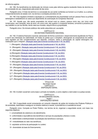 de reforma agrária.
Art. 189. Os beneficiários da distribuição de imóveis rurais pela reforma agrária receberão títulos de domínio ou
de concessão de uso, inegociáveis pelo prazo de dez anos.
Parágrafo único. O título de domínio e a concessão de uso serão conferidos ao homem ou à mulher, ou a ambos,
independentemente do estado civil, nos termos e condições previstos em lei.
Art. 190. A lei regulará e limitará a aquisição ou o arrendamento de propriedade rural por pessoa física ou jurídica
estrangeira e estabelecerá os casos que dependerão de autorização do Congresso Nacional.
Art. 191. Aquele que, não sendo proprietário de imóvel rural ou urbano, possua como seu, por cinco anos
ininterruptos, sem oposição, área de terra, em zona rural, não superior a cinqüenta hectares, tornando-a produtiva por
seu trabalho ou de sua família, tendo nela sua moradia, adquirir-lhe-á a propriedade.
Parágrafo único. Os imóveis públicos não serão adquiridos por usucapião.
CAPÍTULO IV
DO SISTEMA FINANCEIRO NACIONAL
Art. 192. O sistema financeiro nacional, estruturado de forma a promover o desenvolvimento equilibrado do País e
a servir aos interesses da coletividade, em todas as partes que o compõem, abrangendo as cooperativas de crédito,
será regulado por leis complementares que disporão, inclusive, sobre a participação do capital estrangeiro nas
instituições que o integram. (Redação dada pela Emenda Constitucional nº 40, de 2003)
I - (Revogado). (Redação dada pela Emenda Constitucional nº 40, de 2003)
II - (Revogado). (Redação dada pela Emenda Constitucional nº 40, de 2003)
III - (Revogado) (Redação dada pela Emenda Constitucional nº 40, de 2003)
a) (Revogado) (Redação dada pela Emenda Constitucional nº 40, de 2003)
b) (Revogado) (Redação dada pela Emenda Constitucional nº 40, de 2003)
IV - (Revogado) (Redação dada pela Emenda Constitucional nº 40, de 2003)
V -(Revogado) (Redação dada pela Emenda Constitucional nº 40, de 2003)
VI - (Revogado) (Redação dada pela Emenda Constitucional nº 40, de 2003)
VII - (Revogado) (Redação dada pela Emenda Constitucional nº 40, de 2003)
VIII - (Revogado) (Redação dada pela Emenda Constitucional nº 40, de 2003)
§ 1°- (Revogado) (Redação dada pela Emenda Constitucional nº 40, de 2003)
§ 2°- (Revogado) (Redação dada pela Emenda Constitucional nº 40, de 2003)
§ 3°- (Revogado) (Redação dada pela Emenda Constitucional nº 40, de 2003)
TÍTULO VIII
Da Ordem Social
CAPÍTULO I
DISPOSIÇÃO GERAL
Art. 193. A ordem social tem como base o primado do trabalho, e como objetivo o bem-estar e a justiça sociais.
CAPÍTULO II
DA SEGURIDADE SOCIAL
Seção I
DISPOSIÇÕES GERAIS
Art. 194. A seguridade social compreende um conjunto integrado de ações de iniciativa dos Poderes Públicos e
da sociedade, destinadas a assegurar os direitos relativos à saúde, à previdência e à assistência social.
Parágrafo único. Compete ao Poder Público, nos termos da lei, organizar a seguridade social, com base nos
seguintes objetivos:
I - universalidade da cobertura e do atendimento;
II - uniformidade e equivalência dos benefícios e serviços às populações urbanas e rurais;
III - seletividade e distributividade na prestação dos benefícios e serviços;
IV - irredutibilidade do valor dos benefícios;
V - eqüidade na forma de participação no custeio;
VI - diversidade da base de financiamento;
 
