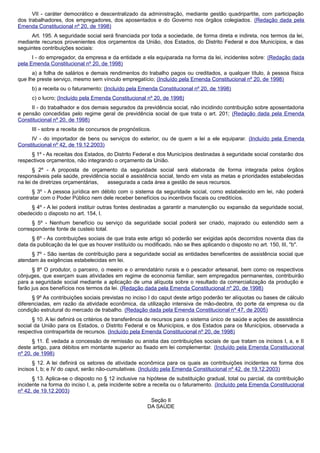 VII - caráter democrático e descentralizado da administração, mediante gestão quadripartite, com participação
dos trabalhadores, dos empregadores, dos aposentados e do Governo nos órgãos colegiados. (Redação dada pela
Emenda Constitucional nº 20, de 1998)
Art. 195. A seguridade social será financiada por toda a sociedade, de forma direta e indireta, nos termos da lei,
mediante recursos provenientes dos orçamentos da União, dos Estados, do Distrito Federal e dos Municípios, e das
seguintes contribuições sociais:
I - do empregador, da empresa e da entidade a ela equiparada na forma da lei, incidentes sobre: (Redação dada
pela Emenda Constitucional nº 20, de 1998)
a) a folha de salários e demais rendimentos do trabalho pagos ou creditados, a qualquer título, à pessoa física
que lhe preste serviço, mesmo sem vínculo empregatício; (Incluído pela Emenda Constitucional nº 20, de 1998)
b) a receita ou o faturamento; (Incluído pela Emenda Constitucional nº 20, de 1998)
c) o lucro; (Incluído pela Emenda Constitucional nº 20, de 1998)
II - do trabalhador e dos demais segurados da previdência social, não incidindo contribuição sobre aposentadoria
e pensão concedidas pelo regime geral de previdência social de que trata o art. 201; (Redação dada pela Emenda
Constitucional nº 20, de 1998)
III - sobre a receita de concursos de prognósticos.
IV - do importador de bens ou serviços do exterior, ou de quem a lei a ele equiparar. (Incluído pela Emenda
Constitucional nº 42, de 19.12.2003)
§ 1º - As receitas dos Estados, do Distrito Federal e dos Municípios destinadas à seguridade social constarão dos
respectivos orçamentos, não integrando o orçamento da União.
§ 2º - A proposta de orçamento da seguridade social será elaborada de forma integrada pelos órgãos
responsáveis pela saúde, previdência social e assistência social, tendo em vista as metas e prioridades estabelecidas
na lei de diretrizes orçamentárias, assegurada a cada área a gestão de seus recursos.
§ 3º - A pessoa jurídica em débito com o sistema da seguridade social, como estabelecido em lei, não poderá
contratar com o Poder Público nem dele receber benefícios ou incentivos fiscais ou creditícios.
§ 4º - A lei poderá instituir outras fontes destinadas a garantir a manutenção ou expansão da seguridade social,
obedecido o disposto no art. 154, I.
§ 5º - Nenhum benefício ou serviço da seguridade social poderá ser criado, majorado ou estendido sem a
correspondente fonte de custeio total.
§ 6º - As contribuições sociais de que trata este artigo só poderão ser exigidas após decorridos noventa dias da
data da publicação da lei que as houver instituído ou modificado, não se lhes aplicando o disposto no art. 150, III, "b".
§ 7º - São isentas de contribuição para a seguridade social as entidades beneficentes de assistência social que
atendam às exigências estabelecidas em lei.
§ 8º O produtor, o parceiro, o meeiro e o arrendatário rurais e o pescador artesanal, bem como os respectivos
cônjuges, que exerçam suas atividades em regime de economia familiar, sem empregados permanentes, contribuirão
para a seguridade social mediante a aplicação de uma alíquota sobre o resultado da comercialização da produção e
farão jus aos benefícios nos termos da lei. (Redação dada pela Emenda Constitucional nº 20, de 1998)
§ 9º As contribuições sociais previstas no inciso I do caput deste artigo poderão ter alíquotas ou bases de cálculo
diferenciadas, em razão da atividade econômica, da utilização intensiva de mão-deobra, do porte da empresa ou da
condição estrutural do mercado de trabalho. (Redação dada pela Emenda Constitucional nº 47, de 2005)
§ 10. A lei definirá os critérios de transferência de recursos para o sistema único de saúde e ações de assistência
social da União para os Estados, o Distrito Federal e os Municípios, e dos Estados para os Municípios, observada a
respectiva contrapartida de recursos. (Incluído pela Emenda Constitucional nº 20, de 1998)
§ 11. É vedada a concessão de remissão ou anistia das contribuições sociais de que tratam os incisos I, a, e II
deste artigo, para débitos em montante superior ao fixado em lei complementar. (Incluído pela Emenda Constitucional
nº 20, de 1998)
§ 12. A lei definirá os setores de atividade econômica para os quais as contribuições incidentes na forma dos
incisos I, b; e IV do caput, serão não-cumulativas. (Incluído pela Emenda Constitucional nº 42, de 19.12.2003)
§ 13. Aplica-se o disposto no § 12 inclusive na hipótese de substituição gradual, total ou parcial, da contribuição
incidente na forma do inciso I, a, pela incidente sobre a receita ou o faturamento. (Incluído pela Emenda Constitucional
nº 42, de 19.12.2003)
Seção II
DA SAÚDE
 
