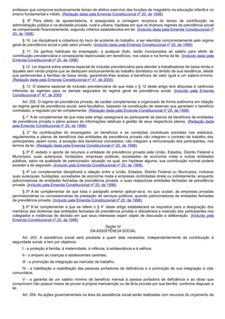 professor que comprove exclusivamente tempo de efetivo exercício das funções de magistério na educação infantil e no
ensino fundamental e médio. (Redação dada pela Emenda Constitucional nº 20, de 1998)
§ 9º Para efeito de aposentadoria, é assegurada a contagem recíproca do tempo de contribuição na
administração pública e na atividade privada, rural e urbana, hipótese em que os diversos regimes de previdência social
se compensarão financeiramente, segundo critérios estabelecidos em lei. (Incluído dada pela Emenda Constitucional nº
20, de 1998)
§ 10. Lei disciplinará a cobertura do risco de acidente do trabalho, a ser atendida concorrentemente pelo regime
geral de previdência social e pelo setor privado. (Incluído dada pela Emenda Constitucional nº 20, de 1998)
§ 11. Os ganhos habituais do empregado, a qualquer título, serão incorporados ao salário para efeito de
contribuição previdenciária e conseqüente repercussão em benefícios, nos casos e na forma da lei. (Incluído dada pela
Emenda Constitucional nº 20, de 1998)
§ 12. Lei disporá sobre sistema especial de inclusão previdenciária para atender a trabalhadores de baixa renda e
àqueles sem renda própria que se dediquem exclusivamente ao trabalho doméstico no âmbito de sua residência, desde
que pertencentes a famílias de baixa renda, garantindo-lhes acesso a benefícios de valor igual a um salário-mínimo.
(Redação dada pela Emenda Constitucional nº 47, de 2005)
§ 13. O sistema especial de inclusão previdenciária de que trata o § 12 deste artigo terá alíquotas e carências
inferiores às vigentes para os demais segurados do regime geral de previdência social. (Incluído pela Emenda
Constitucional nº 47, de 2005
Art. 202. O regime de previdência privada, de caráter complementar e organizado de forma autônoma em relação
ao regime geral de previdência social, será facultativo, baseado na constituição de reservas que garantam o benefício
contratado, e regulado por lei complementar. (Redação dada pela Emenda Constitucional nº 20, de 1998)
§ 1° A lei complementar de que trata este artigo assegurará ao participante de planos de benefícios de entidades
de previdência privada o pleno acesso às informações relativas à gestão de seus respectivos planos. (Redação dada
pela Emenda Constitucional nº 20, de 1998)
§ 2° As contribuições do empregador, os benefícios e as condições contratuais previstas nos estatutos,
regulamentos e planos de benefícios das entidades de previdência privada não integram o contrato de trabalho dos
participantes, assim como, à exceção dos benefícios concedidos, não integram a remuneração dos participantes, nos
termos da lei. (Redação dada pela Emenda Constitucional nº 20, de 1998)
§ 3º É vedado o aporte de recursos a entidade de previdência privada pela União, Estados, Distrito Federal e
Municípios, suas autarquias, fundações, empresas públicas, sociedades de economia mista e outras entidades
públicas, salvo na qualidade de patrocinador, situação na qual, em hipótese alguma, sua contribuição normal poderá
exceder a do segurado. (Incluído pela Emenda Constitucional nº 20, de 1998)
§ 4º Lei complementar disciplinará a relação entre a União, Estados, Distrito Federal ou Municípios, inclusive
suas autarquias, fundações, sociedades de economia mista e empresas controladas direta ou indiretamente, enquanto
patrocinadoras de entidades fechadas de previdência privada, e suas respectivas entidades fechadas de previdência
privada. (Incluído pela Emenda Constitucional nº 20, de 1998)
§ 5º A lei complementar de que trata o parágrafo anterior aplicar-se-á, no que couber, às empresas privadas
permissionárias ou concessionárias de prestação de serviços públicos, quando patrocinadoras de entidades fechadas
de previdência privada. (Incluído pela Emenda Constitucional nº 20, de 1998)
§ 6º A lei complementar a que se refere o § 4° deste artigo estabelecerá os requisitos para a designação dos
membros das diretorias das entidades fechadas de previdência privada e disciplinará a inserção dos participantes nos
colegiados e instâncias de decisão em que seus interesses sejam objeto de discussão e deliberação. (Incluído pela
Emenda Constitucional nº 20, de 1998)
Seção IV
DA ASSISTÊNCIA SOCIAL
Art. 203. A assistência social será prestada a quem dela necessitar, independentemente de contribuição à
seguridade social, e tem por objetivos:
I - a proteção à família, à maternidade, à infância, à adolescência e à velhice;
II - o amparo às crianças e adolescentes carentes;
III - a promoção da integração ao mercado de trabalho;
IV - a habilitação e reabilitação das pessoas portadoras de deficiência e a promoção de sua integração à vida
comunitária;
V - a garantia de um salário mínimo de benefício mensal à pessoa portadora de deficiência e ao idoso que
comprovem não possuir meios de prover à própria manutenção ou de tê-la provida por sua família, conforme dispuser a
lei.
Art. 204. As ações governamentais na área da assistência social serão realizadas com recursos do orçamento da
 