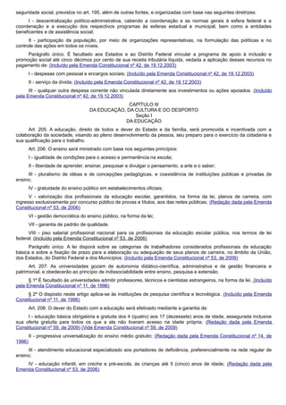 seguridade social, previstos no art. 195, além de outras fontes, e organizadas com base nas seguintes diretrizes:
I - descentralização político-administrativa, cabendo a coordenação e as normas gerais à esfera federal e a
coordenação e a execução dos respectivos programas às esferas estadual e municipal, bem como a entidades
beneficentes e de assistência social;
II - participação da população, por meio de organizações representativas, na formulação das políticas e no
controle das ações em todos os níveis.
Parágrafo único. É facultado aos Estados e ao Distrito Federal vincular a programa de apoio à inclusão e
promoção social até cinco décimos por cento de sua receita tributária líquida, vedada a aplicação desses recursos no
pagamento de: (Incluído pela Emenda Constitucional nº 42, de 19.12.2003)
I - despesas com pessoal e encargos sociais; (Incluído pela Emenda Constitucional nº 42, de 19.12.2003)
II - serviço da dívida; (Incluído pela Emenda Constitucional nº 42, de 19.12.2003)
III - qualquer outra despesa corrente não vinculada diretamente aos investimentos ou ações apoiados. (Incluído
pela Emenda Constitucional nº 42, de 19.12.2003)
CAPÍTULO III
DA EDUCAÇÃO, DA CULTURA E DO DESPORTO
Seção I
DA EDUCAÇÃO
Art. 205. A educação, direito de todos e dever do Estado e da família, será promovida e incentivada com a
colaboração da sociedade, visando ao pleno desenvolvimento da pessoa, seu preparo para o exercício da cidadania e
sua qualificação para o trabalho.
Art. 206. O ensino será ministrado com base nos seguintes princípios:
I - igualdade de condições para o acesso e permanência na escola;
II - liberdade de aprender, ensinar, pesquisar e divulgar o pensamento, a arte e o saber;
III - pluralismo de idéias e de concepções pedagógicas, e coexistência de instituições públicas e privadas de
ensino;
IV - gratuidade do ensino público em estabelecimentos oficiais;
V - valorização dos profissionais da educação escolar, garantidos, na forma da lei, planos de carreira, com
ingresso exclusivamente por concurso público de provas e títulos, aos das redes públicas; (Redação dada pela Emenda
Constitucional nº 53, de 2006)
VI - gestão democrática do ensino público, na forma da lei;
VII - garantia de padrão de qualidade.
VIII - piso salarial profissional nacional para os profissionais da educação escolar pública, nos termos de lei
federal. (Incluído pela Emenda Constitucional nº 53, de 2006)
Parágrafo único. A lei disporá sobre as categorias de trabalhadores considerados profissionais da educação
básica e sobre a fixação de prazo para a elaboração ou adequação de seus planos de carreira, no âmbito da União,
dos Estados, do Distrito Federal e dos Municípios. (Incluído pela Emenda Constitucional nº 53, de 2006)
Art. 207. As universidades gozam de autonomia didático-científica, administrativa e de gestão financeira e
patrimonial, e obedecerão ao princípio de indissociabilidade entre ensino, pesquisa e extensão.
§ 1º É facultado às universidades admitir professores, técnicos e cientistas estrangeiros, na forma da lei. (Incluído
pela Emenda Constitucional nº 11, de 1996)
§ 2º O disposto neste artigo aplica-se às instituições de pesquisa científica e tecnológica. (Incluído pela Emenda
Constitucional nº 11, de 1996)
Art. 208. O dever do Estado com a educação será efetivado mediante a garantia de:
I - educação básica obrigatória e gratuita dos 4 (quatro) aos 17 (dezessete) anos de idade, assegurada inclusive
sua oferta gratuita para todos os que a ela não tiveram acesso na idade própria; (Redação dada pela Emenda
Constitucional nº 59, de 2009) (Vide Emenda Constitucional nº 59, de 2009)
II - progressiva universalização do ensino médio gratuito; (Redação dada pela Emenda Constitucional nº 14, de
1996)
III - atendimento educacional especializado aos portadores de deficiência, preferencialmente na rede regular de
ensino;
IV - educação infantil, em creche e pré-escola, às crianças até 5 (cinco) anos de idade; (Redação dada pela
Emenda Constitucional nº 53, de 2006)
 