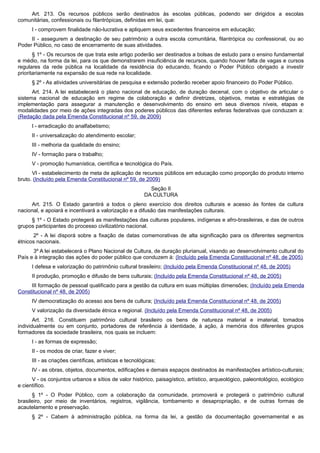Art. 213. Os recursos públicos serão destinados às escolas públicas, podendo ser dirigidos a escolas
comunitárias, confessionais ou filantrópicas, definidas em lei, que:
I - comprovem finalidade não-lucrativa e apliquem seus excedentes financeiros em educação;
II - assegurem a destinação de seu patrimônio a outra escola comunitária, filantrópica ou confessional, ou ao
Poder Público, no caso de encerramento de suas atividades.
§ 1º - Os recursos de que trata este artigo poderão ser destinados a bolsas de estudo para o ensino fundamental
e médio, na forma da lei, para os que demonstrarem insuficiência de recursos, quando houver falta de vagas e cursos
regulares da rede pública na localidade da residência do educando, ficando o Poder Público obrigado a investir
prioritariamente na expansão de sua rede na localidade.
§ 2º - As atividades universitárias de pesquisa e extensão poderão receber apoio financeiro do Poder Público.
Art. 214. A lei estabelecerá o plano nacional de educação, de duração decenal, com o objetivo de articular o
sistema nacional de educação em regime de colaboração e definir diretrizes, objetivos, metas e estratégias de
implementação para assegurar a manutenção e desenvolvimento do ensino em seus diversos níveis, etapas e
modalidades por meio de ações integradas dos poderes públicos das diferentes esferas federativas que conduzam a:
(Redação dada pela Emenda Constitucional nº 59, de 2009)
I - erradicação do analfabetismo;
II - universalização do atendimento escolar;
III - melhoria da qualidade do ensino;
IV - formação para o trabalho;
V - promoção humanística, científica e tecnológica do País.
VI - estabelecimento de meta de aplicação de recursos públicos em educação como proporção do produto interno
bruto. (Incluído pela Emenda Constitucional nº 59, de 2009)
Seção II
DA CULTURA
Art. 215. O Estado garantirá a todos o pleno exercício dos direitos culturais e acesso às fontes da cultura
nacional, e apoiará e incentivará a valorização e a difusão das manifestações culturais.
§ 1º - O Estado protegerá as manifestações das culturas populares, indígenas e afro-brasileiras, e das de outros
grupos participantes do processo civilizatório nacional.
2º - A lei disporá sobre a fixação de datas comemorativas de alta significação para os diferentes segmentos
étnicos nacionais.
3º A lei estabelecerá o Plano Nacional de Cultura, de duração plurianual, visando ao desenvolvimento cultural do
País e à integração das ações do poder público que conduzem à: (Incluído pela Emenda Constitucional nº 48, de 2005)
I defesa e valorização do patrimônio cultural brasileiro; (Incluído pela Emenda Constitucional nº 48, de 2005)
II produção, promoção e difusão de bens culturais; (Incluído pela Emenda Constitucional nº 48, de 2005)
III formação de pessoal qualificado para a gestão da cultura em suas múltiplas dimensões; (Incluído pela Emenda
Constitucional nº 48, de 2005)
IV democratização do acesso aos bens de cultura; (Incluído pela Emenda Constitucional nº 48, de 2005)
V valorização da diversidade étnica e regional. (Incluído pela Emenda Constitucional nº 48, de 2005)
Art. 216. Constituem patrimônio cultural brasileiro os bens de natureza material e imaterial, tomados
individualmente ou em conjunto, portadores de referência à identidade, à ação, à memória dos diferentes grupos
formadores da sociedade brasileira, nos quais se incluem:
I - as formas de expressão;
II - os modos de criar, fazer e viver;
III - as criações científicas, artísticas e tecnológicas;
IV - as obras, objetos, documentos, edificações e demais espaços destinados às manifestações artístico-culturais;
V - os conjuntos urbanos e sítios de valor histórico, paisagístico, artístico, arqueológico, paleontológico, ecológico
e científico.
§ 1º - O Poder Público, com a colaboração da comunidade, promoverá e protegerá o patrimônio cultural
brasileiro, por meio de inventários, registros, vigilância, tombamento e desapropriação, e de outras formas de
acautelamento e preservação.
§ 2º - Cabem à administração pública, na forma da lei, a gestão da documentação governamental e as
 
