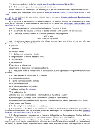 VII - de Ministro de Estado da Defesa (Incluído pela Emenda Constitucional nº 23, de 1999)
§ 4º - Será declarada a perda da nacionalidade do brasileiro que:
I - tiver cancelada sua naturalização, por sentença judicial, em virtude de atividade nociva ao interesse nacional;
II - adquirir outra nacionalidade, salvo nos casos: (Redação dada pela Emenda Constitucional de Revisão nº 3, de
1994)
a) de reconhecimento de nacionalidade originária pela lei estrangeira; (Incluído pela Emenda Constitucional de
Revisão nº 3, de 1994)
b) de imposição de naturalização, pela norma estrangeira, ao brasileiro residente em estado estrangeiro, como
condição para permanência em seu território ou para o exercício de direitos civis; (Incluído pela Emenda Constitucional
de Revisão nº 3, de 1994)
Art. 13. A língua portuguesa é o idioma oficial da República Federativa do Brasil.
§ 1º - São símbolos da República Federativa do Brasil a bandeira, o hino, as armas e o selo nacionais.
§ 2º - Os Estados, o Distrito Federal e os Municípios poderão ter símbolos próprios.
CAPÍTULO IV
DOS DIREITOS POLÍTICOS
Art. 14. A soberania popular será exercida pelo sufrágio universal e pelo voto direto e secreto, com valor igual
para todos, e, nos termos da lei, mediante:
I - plebiscito;
II - referendo;
III - iniciativa popular.
§ 1º - O alistamento eleitoral e o voto são:
I - obrigatórios para os maiores de dezoito anos;
II - facultativos para:
a) os analfabetos;
b) os maiores de setenta anos;
c) os maiores de dezesseis e menores de dezoito anos.
§ 2º - Não podem alistar-se como eleitores os estrangeiros e, durante o período do serviço militar obrigatório, os
conscritos.
§ 3º - São condições de elegibilidade, na forma da lei:
I - a nacionalidade brasileira;
II - o pleno exercício dos direitos políticos;
III - o alistamento eleitoral;
IV - o domicílio eleitoral na circunscrição;
V - a filiação partidária; Regulamento
VI - a idade mínima de:
a) trinta e cinco anos para Presidente e Vice-Presidente da República e Senador;
b) trinta anos para Governador e Vice-Governador de Estado e do Distrito Federal;
c) vinte e um anos para Deputado Federal, Deputado Estadual ou Distrital, Prefeito, Vice-Prefeito e juiz de paz;
d) dezoito anos para Vereador.
§ 4º - São inelegíveis os inalistáveis e os analfabetos.
§ 5º O Presidente da República, os Governadores de Estado e do Distrito Federal, os Prefeitos e quem os houver
sucedido, ou substituído no curso dos mandatos poderão ser reeleitos para um único período subseqüente. (Redação
dada pela Emenda Constitucional nº 16, de 1997)
§ 6º - Para concorrerem a outros cargos, o Presidente da República, os Governadores de Estado e do Distrito
Federal e os Prefeitos devem renunciar aos respectivos mandatos até seis meses antes do pleito.
§ 7º - São inelegíveis, no território de jurisdição do titular, o cônjuge e os parentes consangüíneos ou afins, até o
segundo grau ou por adoção, do Presidente da República, de Governador de Estado ou Território, do Distrito Federal,
de Prefeito ou de quem os haja substituído dentro dos seis meses anteriores ao pleito, salvo se já titular de mandato
 